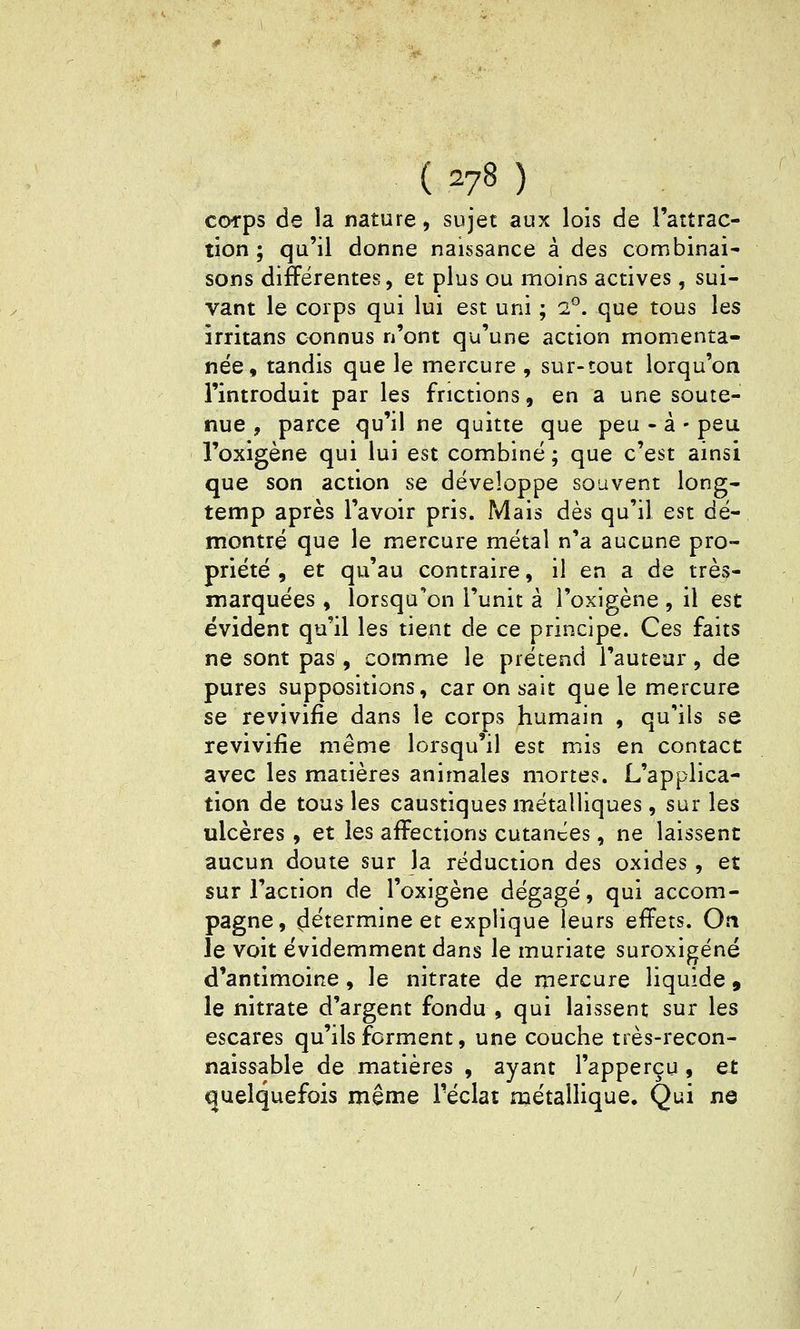 ( ^78 ) ccM-ps de la nature, sujet aux lois de l'aîtrac- tion ; qu'il donne naissance à des combinai- sons différentes, et plus ou moins actives, sui- vant le corps qui lui est uni ; 2°. que tous les îrritans connus n'ont qu'une action momenta- née, tandis que le mercure , sur-tout lorqu'on l'introduit par les frictions, en a une soute- nue , parce qu'il ne quitte que peu - à - peu l'oxigène qui lui est combiné ; que c'est ainsi que son action se développe souvent long- temp après l'avoir pris. Mais dès qu'il est dé- montré que le mercure métal n'a aucune pro- priété , et qu'au contraire, il en a de très- marquées , lorsqu'on l'unit à l'oxigène , il est évident qu'il les tient de ce principe. Ces faits ne sont pas, comme le prétend l'auteur, de pures suppositions, car on sait que le mercure se revivifie dans le corps humain , qu'ils se revivifie même lorsqu'il est mis en contact avec les matières animales mortes. L'applica- tion de tous les caustiques métalliques, sur les ulcères, et les affections cutanées, ne laissent aucun doute sur la réduction des oxides, et sur l'action de l'oxigène dégagé, qui accom- pagne, 4^termine et explique leurs effets. On le voit évidemment dans le muriate suroxigéné d'antimoine , le nitrate de mercure liquide , le nitrate d'argent fondu , qui laissent sur les escares qu'ils forment, une couche très-recon- naissable de matières , ayant l'apperçu , et quelquefois même l'éclat métallique. Qui ne