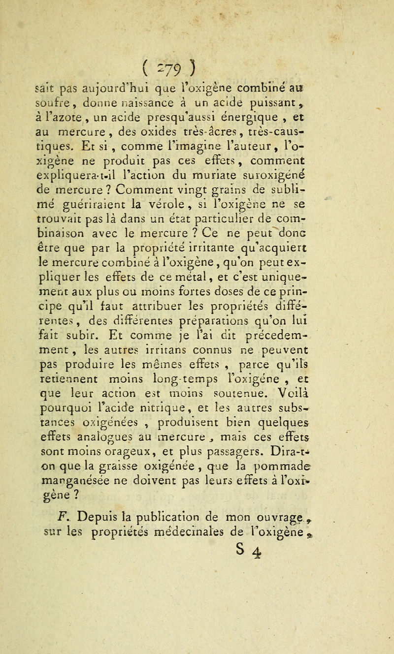 { -79) sait pas aujourd'hui que i'oxigène combiné an soufre, donne naissance à un acide puissant ,- à l'azote , un acide presqu'aussi énergique , et au mercure, des oxides très-acres, très-caus- tiques. Et si, comme l'imagine l'auteur, I'o- xigène ne produit pas ces effets, comment expliquera-i-il l'action du muriate suroxigéné de mercure? Comment vingt grains de subli- mé guériraient la vérole , si I'oxigène ne se trouvait pas là dans un état particulier de com- binaison avec le mercure ? Ce ne peut^donc être que par la propriété irritante qu'acquiert le mercure combiné à I'oxigène , qu'on peut ex- pliquer les effets de ce métal, et c'est unique* ment aux plus ou moins fortes doses de ce prin- cipe qu'il faut attribuer les propriétés diffé- rentes , des différentes préparations qu'on lui fait subir. Et comme je l'ai dit précédem- ment , les autres irritans connus ne peuvent pas produire les mêmes Qiïem , parce qu'ils retiennent moins longtemps i'oxigène , et que leur action est moins soutenue. Voilà pourquoi Tacide nitrique, et les autres subs* tances oxigénées , produisent bien quelques effets analogues au mercure ^ mais ces effets sont moins orageux, et plus passagers. Dira-t-^ on que la graisse oxigénée , que la pommade manganésée ne doivent pas leurs effets à l'oxr* gène ? F, Depuis la publication de mon ouvrage^ siîr les propriétés médecinaies de I'oxigène ^