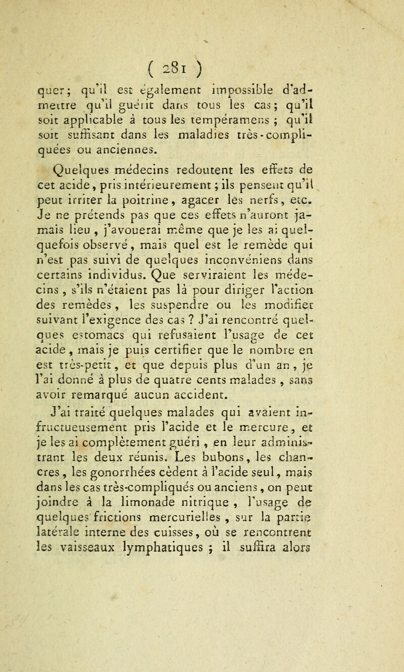 U8i ) quer; qu'il est egaiement impossible d'ad- mettre quM guérit dans tous les cas; qu'il soit applicable à tous les tempéramens ; qu'il soit suffisant dans les maladies très-compli- quées ou anciennes. Quelques médecins redoutent les effets de cet acide, pris intérieurement ; ils pensent qu'il peut irriter la poitrine, agacer les nerfs, etc. Je ne prétends pas que ces effets n'auront ja- mais lieu , j'avouerai même que je les ai quel- quefois observé, mais quel est le remède qui n'es.t pas suivi de quelques inconvéniens dans certains individus. Que serviraient les méde- cins , s'ils n'étaient pas là pour diriger l'action des remèdes, les suspendre ou les modifier suivant l'exigence des cas ? J'ai rencontré quel- ques estomacs qui refusaient rusa8:e de cet acide , mais je puis certifier que le nombre en est très-petit, et que depuis plus d'un an, je l'ai donné à plus de quatre cents malades, sans avoir remarqué aucun accident. J'ai traité quelques malades qui avaient in- fructueusement pris l'acide et le m.ercure, et je les ai complètement guéri , en leur adminis.» trant les deux réunis. Les bubons, les chan- cres , les gonorrhées cèdent a l'acide seul, mais dans ]es cas très-compliqués ou anciens, on peut joindre à la limonade nitrique , Tusage de quelques frictions mercurielies , sur la partie latérale interne des cuisses, où se rencontrent les vaisseaux lymphatiques ; il suffira alors