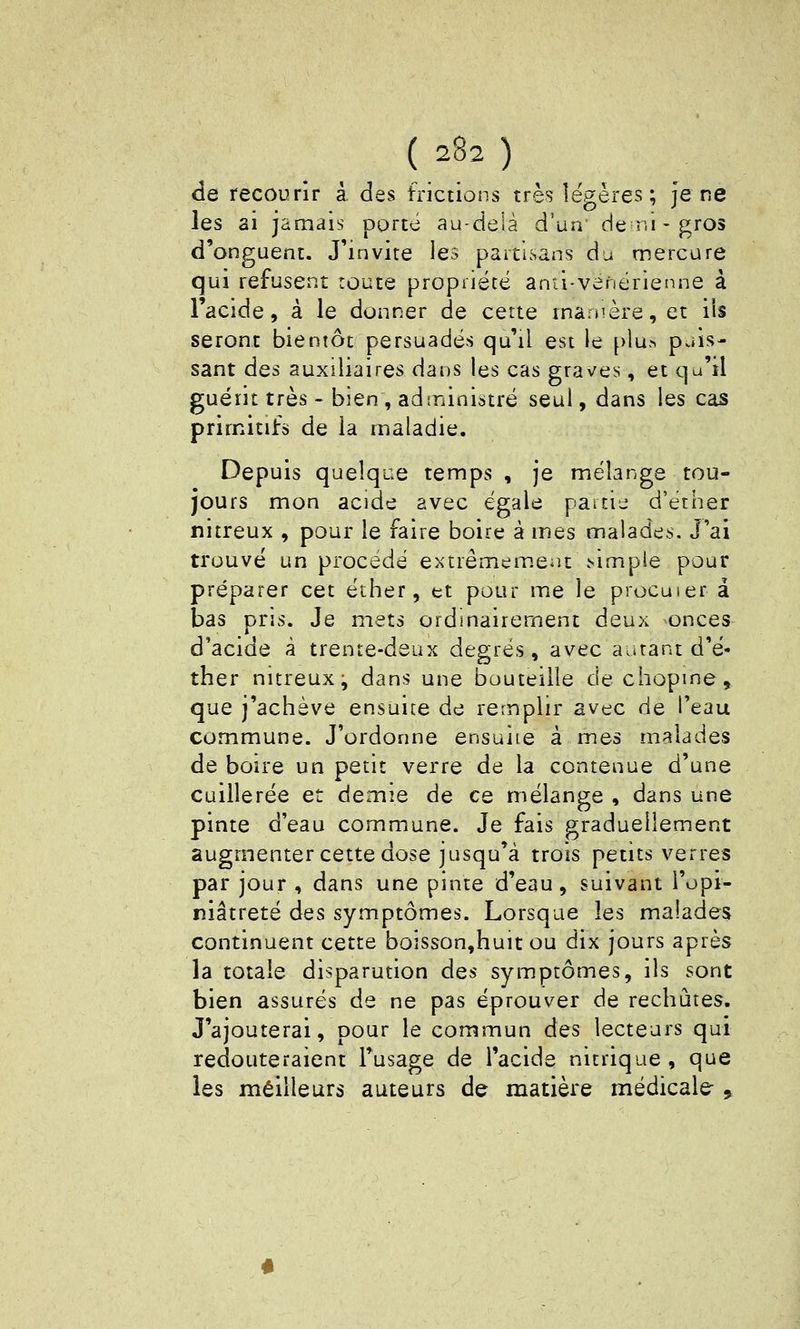 de recourir à des frictions très légères ; je ne les ai jamais porté au-delà d'un' de ni-gros d'onguent. J'invite les partisans du mercure qui refusent route propiiétë anti-venérieiine à l'acide, à le donner de cette manière, et iis seront bientôt persuadés qu'il est le plu>> puis- sant des auxiliaires dans les cas graves, et qu'il guérit très - bien , adininistré seul, dans les cas primitifs de la maladie. Depuis quelque temps , je mélange tou- jours mon acide avec égale paicij d'étiier nitreux , pour le faire boire à mes maladcis. J'ai trouvé un procédé extrêmem.eiu .simple pour préparer cet éther, tt pour me le procuier a bas pris. Je mets ordmairement deux onces d'acide à trente-deux degrés, avec autant d'é- ther nitreux j dans une bouteille dechopme^ que j'achève ensuite de remplir avec de l'eau commune. J'ordonne ensuite à mes malades de boire un petit verre de la contenue d'une cuillerée et demie de ce mélange , dans une pinte d'eau commune. Je fais graduellement augmenter cette dose jusqu'à trois petits verres par jour , dans une pinte d'eau, suivant l'opi- niâtreté des symptômes. Lorsque les malades continuent cette boisson,huit ou dix jours après la totale disparution des symptômes, ils sont bien assurés de ne pas éprouver de rechutes. J'ajouterai, pour le commun des lecteurs qui redouteraient l'usage de l'acide nitrique, que les meilleurs auteurs de matière médicale 9