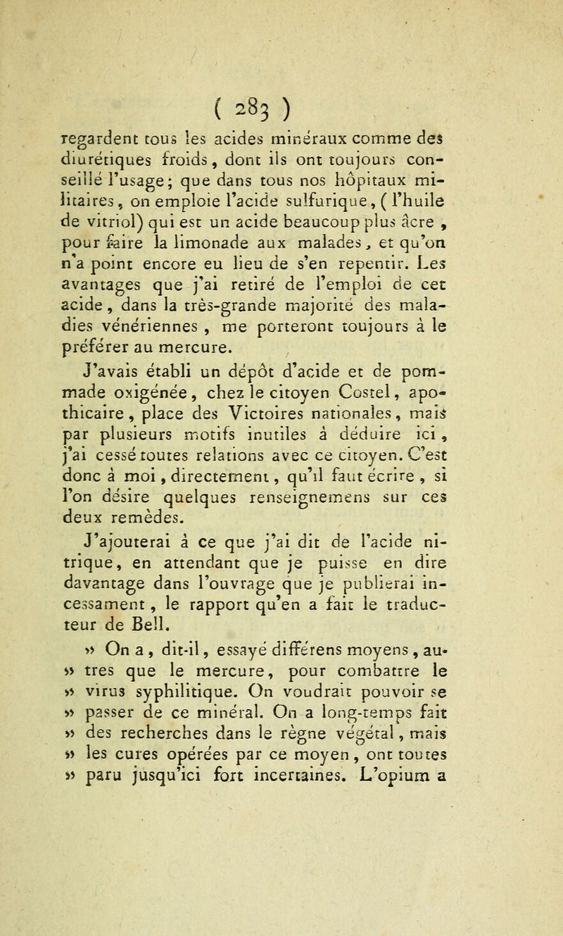 regardent tous les acides minéraux comme des diurétiques froids, dont ils ont toujours con- seillé l'usage; que dans tous nos hôpitaux mi- litaires, on emploie l'acide sulfurique, ( l'huile de vitriol) qui est un acide beaucoup plus acre , pour ^aire la limonade aux malades, et qu'on n'a point encore eu lieu de s'en repentir. Les avantages que j'ai retiré de l'emploi de cet acide, dans la très-grande majorité des mala- dies vénériennes , me porteront toujours à le préférer au mercure. J'avais établi un dépôt d'acide et de pom- made oxigénée, chez le citoyen Costel, apo- thicaire, place des Victoires nationales, mai^ par plusieurs motifs inutiles a déduire ici, j'ai cessé toutes relations avec ce citoyen. C'est donc à moi, directement, qu'il faut écrire , si l'on désire quelques renseignemens sur ces deux remèdes. J'ajouterai à ce que j'ai dit de l'acide ni- trique, en attendant que je puisse en dire davantage dans l'ouvrage que je publierai in- cessament, le rapport qu'en a fait le traduc- teur de Bell. » On a , dit-il, essayé différens moyens , au- ^> très que le mercure, pour combattre le >* virus syphilitique. On voudrait pouvoir se >> passer de ce minéral. On a long-temps fait » des recherches dans le règne végétal, mais i> les cures opérées par ce moyen, ont toutes ^5 paru jusqu'ici fort incertaines. L'opium a