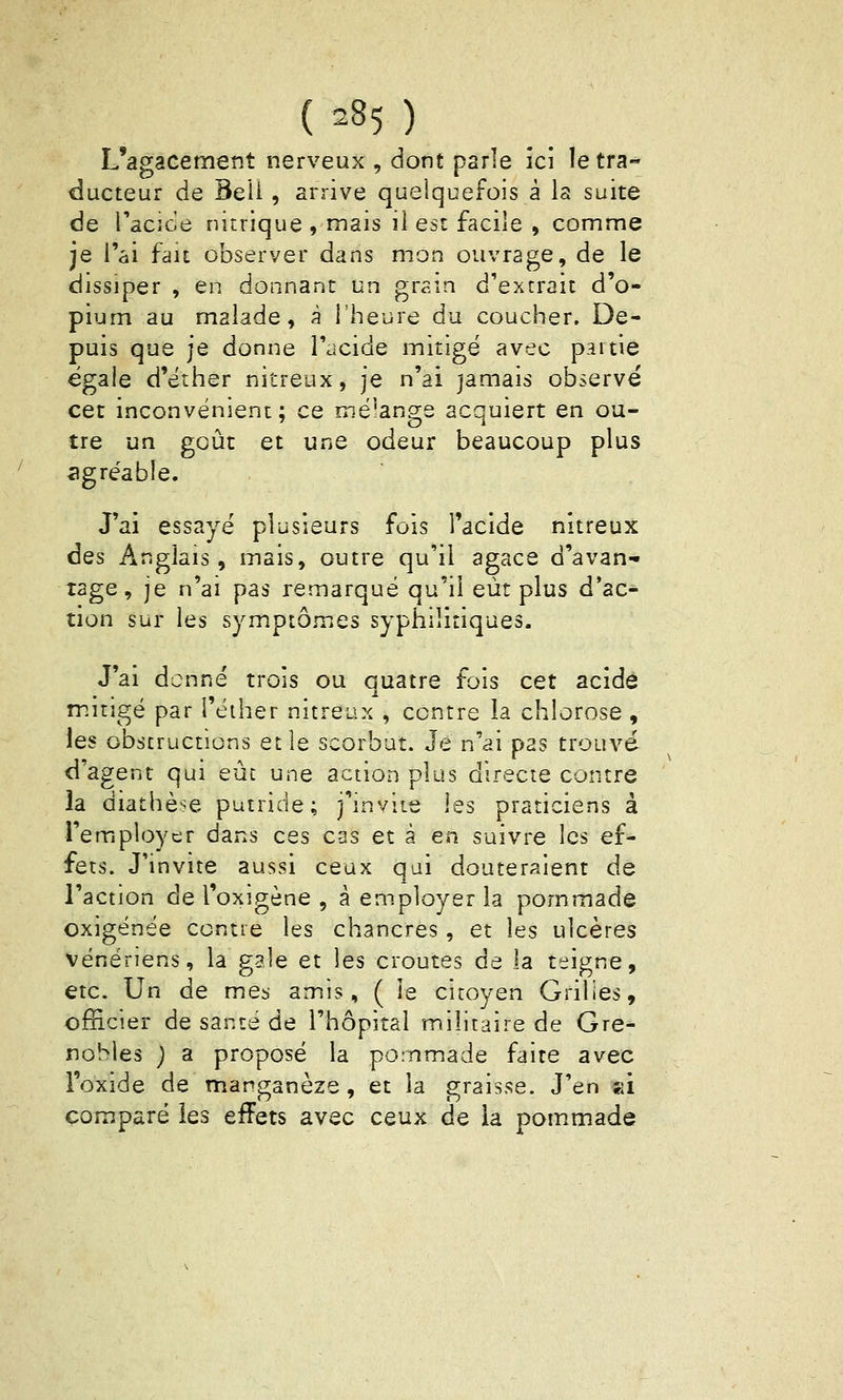 L'agacement nerveux , dont parle ici letra-» ducteur de Beii, arrive quelquefois à la suite de Tacice nitrique , mais li est facile , comme je l'ai fait observer dans mon ouvrage, de le dissiper , en donnant un grain d'extrait d'o- pium au malade, à l'heure du coucher. De- puis que je donne l'acide mitigé avec paitie égale d'éther nitreux, je n'ai jamais observe cet inconvénient; ce mélange acquiert en ou- tre un goût et une odeur beaucoup plus agréable. J'ai essayé plusieurs fois l'acide nitreux des Anglais, mais, outre qu'il agace d'avan- tage, je n'ai pas remarqué qu'il eût plus d'ac- tion sur les symptômes syphilitiques. J'ai donné trois ou quatre fois cet acide mitigé par l'éiher nitreux , contre la chlorose , les obstructions et le scorbut. Je n'ai pas trouvé d'agent qui eût une action plus directe contre la diathèse putride; j'mvite les praticiens à remployer dans ces cas et à en suivre les ef- fets. J'invite aussi ceux qui douteraient de l'action de l'oxigène , â employer la pommade oxigénée contre les chancres , et les ulcères vénériens, la gale et les croûtes de la teigne, etc. Un de mes amis, ( le citoyen Grilles, officier de santé de l'hôpital militaire de Gre- nobles ) a proposé la pommade faite avec l'oxide de manganèze, et la graisse. J'en si comparé les effets avec ceux de la pommade