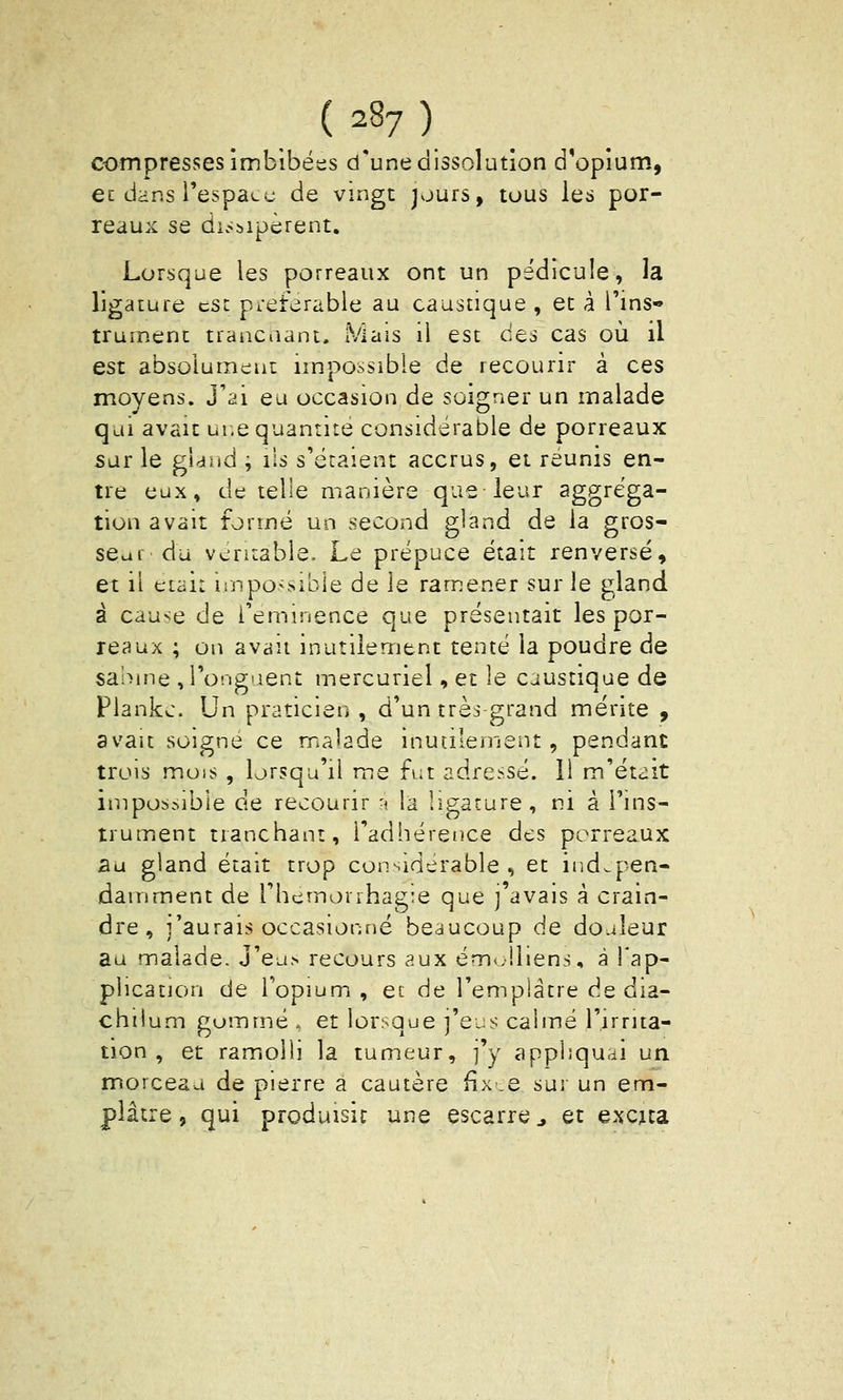 compresses imbibées d'une dissolution d'opium., ec dans Tespacu de vingt jours, tous les poi- reaux se di.<bipèrent. Lorsque les porreaux ont un pédicule, la ligature est pi-eferable au caustique , et à l'ins- trument trancnant. Mais il est des cas où il est absolument impossible de recourir à ces moyens. J'ai eu occasion de soigner un malade qui avait ur.e quantité considérable de porreaux sur le gHiid ; ils s'étaient accrus, et réunis en- tre eux, de telle manière que leur 3ggréga- tion avait formé un second gland de la gros- seur du véritable. Le prépuce était renversé, et il était i!npo>sible de le ramener sur le gland à cause de l'eminence que présentait les por- reaux ; on avait inutilement tenté la poudre de sahme , l'onguent mercuriel, et le caustique de Plankc. Un praticien, d'un très grand mérite , avait soigne ce malade inutilement, pendant trois mois , lorsqu'il me fut adressé. 11 m'était impossible de recourir -i la ligature, ni à l'ins- trument tranchant, l'adhérence des porreaux au gland était trop considérable, et indépen- damment de l'hcmorrhag^e que ] avais à crain- dre , j'aurais occasionné beaucoup de do.deur au malade. J'ea.s recours aux ém<.!iiens, à l'ap- plication de l'opium, et de l'emplâtre de dia- chilum gommé , et lorsque j'eus calmé l'irrita- tion , et ramiolli la tumeur, ]y appliquai un morceau de pierre à cautère fix .e sur un em- plâtre, qui produisit une escarre ^ et excua