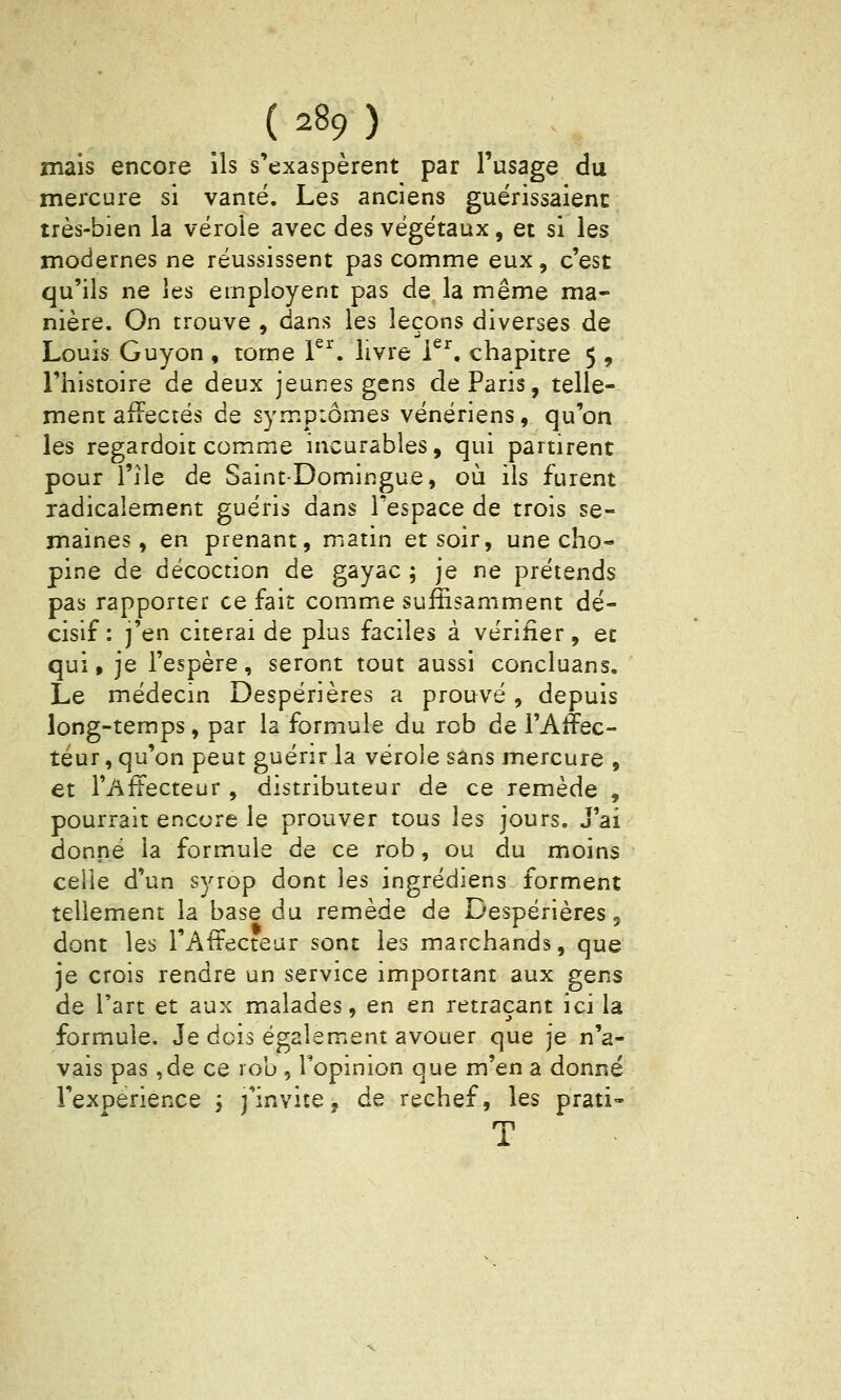 mais encore ils s'exaspèrent par l'usage du mercure si vanté. Les anciens guérissaient très-bien la vérole avec des végétaux, et si les modernes ne réussissent pas comme eux, c'est qu'ils ne les employent pas de la même ma- nière. On trouve , dans les leçons diverses de Louis Guyon , tome P^'. livre i^^. chapitre 5 , l'histoire de deux jeunes gens de Paris, telle- ment afFectés de sympiômes vénériens, qu'on les regardoit comme incurables, qui partirent pour l'Ile de Saint-Domingue, où ils furent radicalement guéris dans l'espace de trois se- maines, en prenant, matin et soir, une cho- pine de décoction de gayac ; je ne prétends pas rapporter ce fait comme suffisamment dé- cisif : j'en citerai de plus faciles à vérifier, et qui » je l'espère, seront tout aussi concluans. Le médecin Despérières a prouvé , depuis long-temps, par la formule du rob de l'Affec- téur, qu'on peut guérir la vérole sans mercure , et l'Affecteur , distributeur de ce remède , pourrait encore le prouver tous les jours. J'ai donné la formule de ce rob, ou du moins celle d'un syrop dont les ingrédiens forment tellement la base du remède de Despérières, dont les l'Attecteur sont les marchands, que je crois rendre un service important aux gens de l'art et aux malades, en en retraçant ici la formule. Je dois également avouer que je n'a- vais pas ,de ce rob , Topinion que m'en a donné l'expérience ; j'invite, de rechef, les prati- T