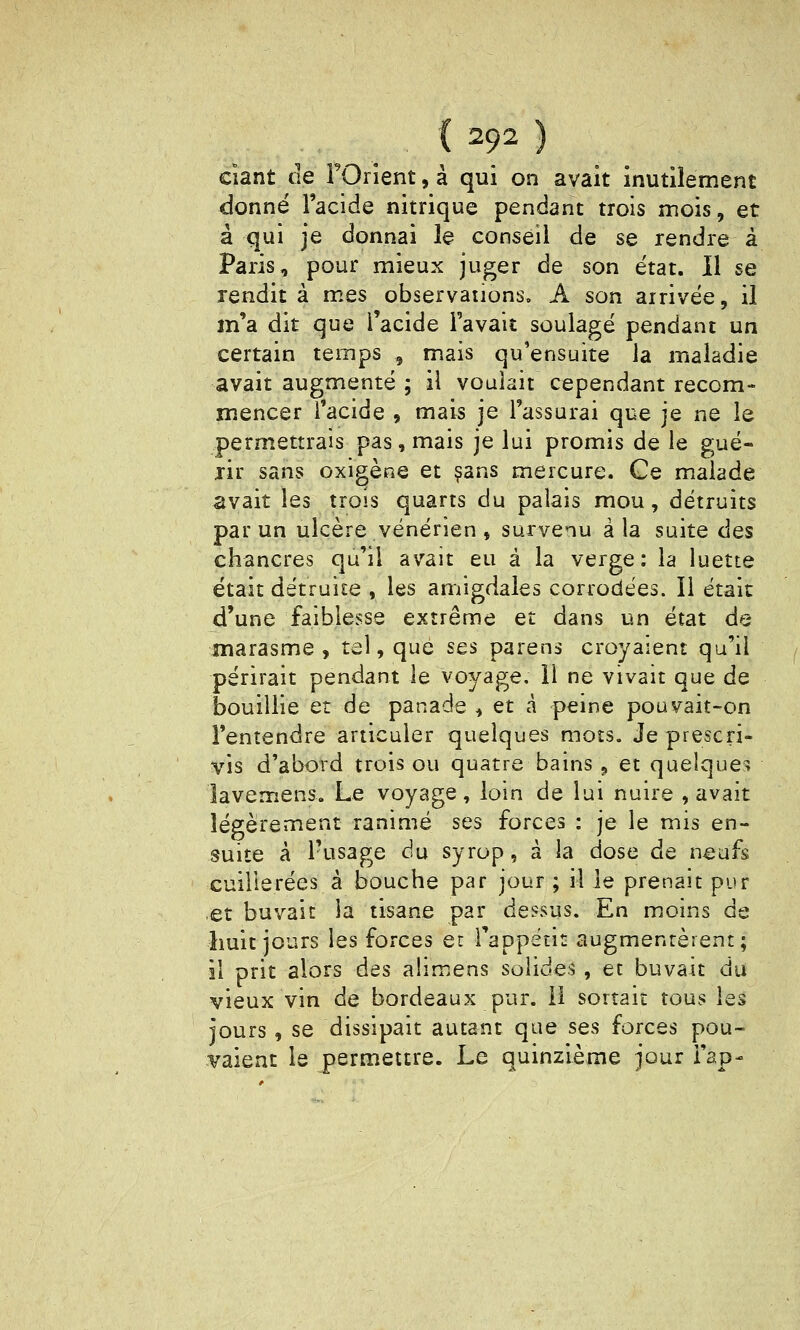 ciant (le FOrient, à qui on avait inutilement donné l'acide nitrique pendant trois mois, et à qui je donnai le conseil de se rendre à Paris, pour mieux juger de son état, il se rendit à m.es observaiions. A son arrivée, il m'a dit que l'acide l'avait soulagé pendant un certain temps , mais qu'ensuite la maladie avait augmenté ; il voulait cependant recom- mencer l'acide , mais je l'assurai que je ne le permettrais pas, mais je lui promis de le gué- lir sans oxigène et ?ans mercure. Ce malade avait les trois quarts du palais mou, détruits par un ulcère vénérien , survenu à la suite des chancres qu'il avait eu à la verge: la luette était détruite , les amigdales corrodées. Il était d'une faiblesse extrême et dans un état de marasme, tel, que ses parens croyaient qu'il périrait pendant le voyage, 11 ne vivait que de bouillie et de panade^ et à peine pouvait-on l'entendre articuler quelques mots. Je prescri- vis d'abord trois ou quatre bains , et quelques îavemens. Le voyage, loin de lui nuire , avait légèrement ranimé ses forces : je le mis en- suite à Pusage du syrop, à la dose de n^ufs cuillerées à bouche par jour ; il le prenait pur et buvait ia tisane par dessus. En moins de huit jours les forces er l'appétit augmentèrent; il prit alors des alimens solides , et buvait du vieux vin de bordeaux pur. 11 sortait tous les jours, se dissipait autant que ses forces pou- vaient le permettre. Le quinzième jour Tap-