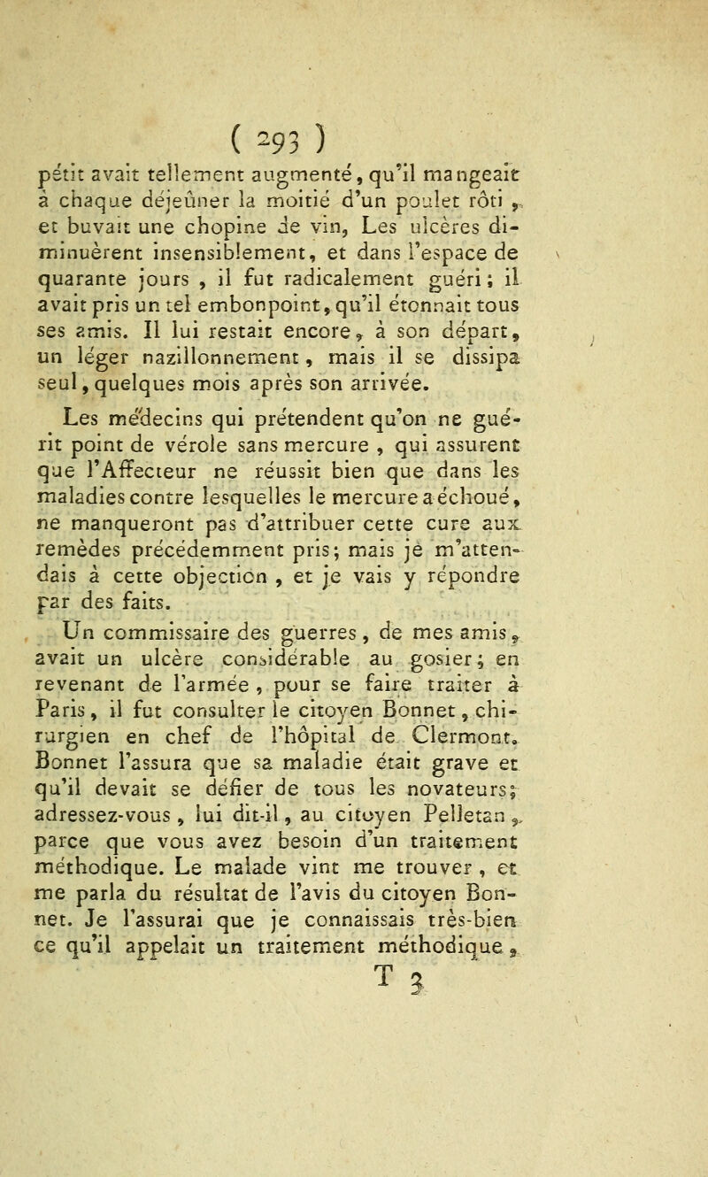 { -93) petit avait tellement augmenté, qu'il mangeait à chaque déjeuner la moitié d'un poulet rôti ,. et buvait une chopine de vm, Les ulcères di- minuèrent insensiblement, et dans l'espace de quarante jours , il fut radicalement guéri ; il avait pris un tel embonpoint, qu'il étonnait tous SQs amis. Il lui restait encore y à son départ, un léger nazillonnement, mais il se dissipa seul,quelques mois après son arrivée. Les médecins qui prétendent qu'on ne gué- rit point de vérole sans mercure , qui assurent que l'Affecteur ne réussit bien que dans les maladies contre lesquelles le mercure aéchoué, ne manqueront pas d'attribuer cette cure aux remèdes précédemm.ent pris; mais je m'atten- dais à cette objection , et je vais y répondre par des faits. Un commissaire des guerres, de mes amis^ avait un ulcère considérable au gosier; en revenant de l'armée , pour se faire traiter à Paris, il fut consulter le citoyen Bonnet, chi- rurgien en chef de l'hôpital de Clermont, Bonnet l'assura que sa maladie était grave et qu'il devait se défier de tous les novateurs; adressez-vous , lui dit-il, au citoyen Pelletan 9. parce que vous avez besoin d'un traitement méthodique. Le malade vint me trouver , et me parla du résultat de l'avis du citoyen Bon- net. Je l'assurai que je connaissais très-biea ce qu'il appelait un traitement méthodique ^ T3,