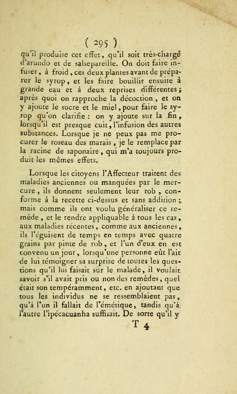 qu'îi produise cet effet, qu'il soit très-chargé d'arundo et de salsepareiiie. On doit faire in- fuser , à froid, ces deux plantes avant de prépa- rer le syrop, et les faire bouillir ensuite à grande eau et à deux reprises différentes f après quoi on rapproche la décoction , et on y ajoute le sucre et le miel,pour faire le sy- rop qu'on clarifie : on y ajoute sur la fin , lorsqu'il est presque cuit, Tinfusion des autres substances. Lorsque je ne peux pas me pro- curer le roseau des marais, je le remplace par la racine de saponaire, qui m'a toujours pro- duit les mêmes effets. Lorsque les citoyens l'Affecteur traitent des maladies anciennes ou manquées par le mer- cure , ils donnent seulement leur rob , con- forme à la recette ci-dessus et sans addition ;, mais comme ils ont voulu généraliser ce re- mède , et le rendre appliquable à tous les cas ^ aux maladies récentes, comme aux anciennes^ ils l'éguisent de temps en temps avec quatre grains par pinte de rob, et Tun d'eux en est convenu un jour, lorsqu'une personne eût lait de lui témoigner sa surprise de toutes les ques- tions qu'il lui faisait sur le malade, il voulait- savoir s'^il avait pris ou non des remèdes, quel était son tempéramment, etc. en ajoutant que tous les individus ne se ressemblaient pas, qu'à l'un il fallait de Témétique, tandis qu'à, l'autre Tipécacuanha suffisait. De sorte qu'il y T4