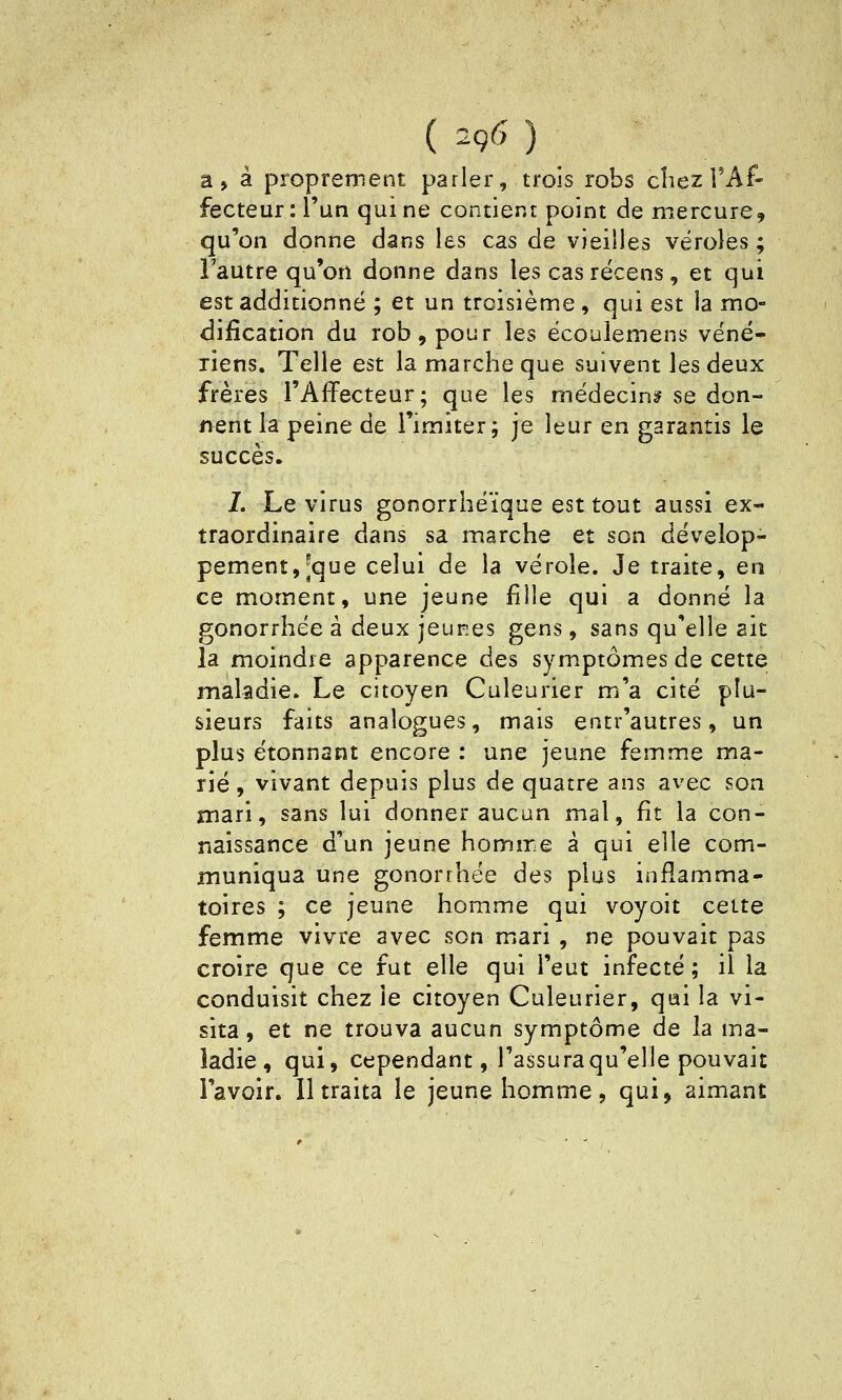 a, à proprement parler, trois robs chez TAf- fecteur: l'un qui ne contient point de mercure, qu'on donne dans les cas de vieilles véroles ; l'autre qu'on donne dans les cas récens, et qui est additionné ; et un troisième , qui est la mo- dification du rob,pour les écoulemens véné- riens. Telle est la marche que suivent les deux frères l'Affecteur; que les médecine se don- nent la peine de l'imiter; je leur en garantis le succès. L Le virus gonorrhéïque est tout aussi ex- traordinaire dans sa marche et son dévelop- pement, [que celui de la vérole. Je traite, en ce moment, une jeune fille qui a donné la gonorrhée à deux jeunes gens, sans qu'elle ait la moindre apparence des symptômes de cette maladie. Le citoyen Culeurier m'a cité plu- sieurs faits analogues, mais entr'autres, un plus étonnant encore : une jeune femme ma- rié, vivant depuis plus de quatre ans avec son mari, sans lui donner aucun mal, fît la con- naissance d'un jeune homme à qui elle com- muniqua une gonorrhée des plus inflamma- toires ; ce jeune homme qui voyoit celte femme vivre avec son miari , ne pouvait pas croire que ce fut elle qui l'eut infecté ; il la conduisit chez le citoyen Culeurier, qui la vi- sita, et ne trouva aucun symptôme de la ma- ladie, qui, cependant, l'assura qu'elle pouvait l'avoir. 11 traita le jeune homme, qui, aimant