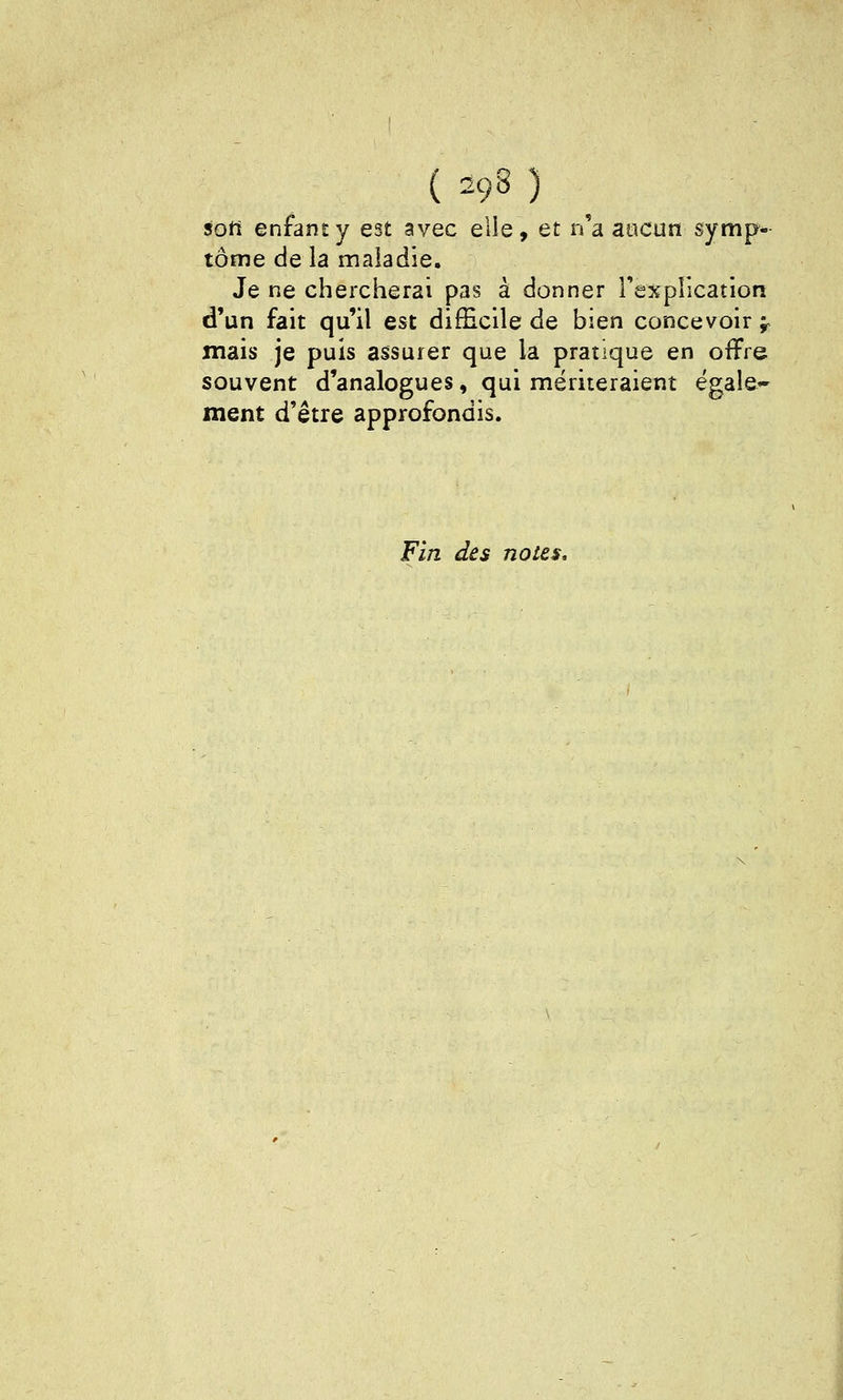 ton enfant y est avec elle, et n'a aticun symp- tôme de la maladie. Je ne chercherai pas à donner rexpllcation d'un fait qu'il est difficile de bien concevoir -^ mais je puis assurer que la pratique en offre souvent d'analogues, qui mériteraient égale- ment d'être approfondis. Fin des noies.