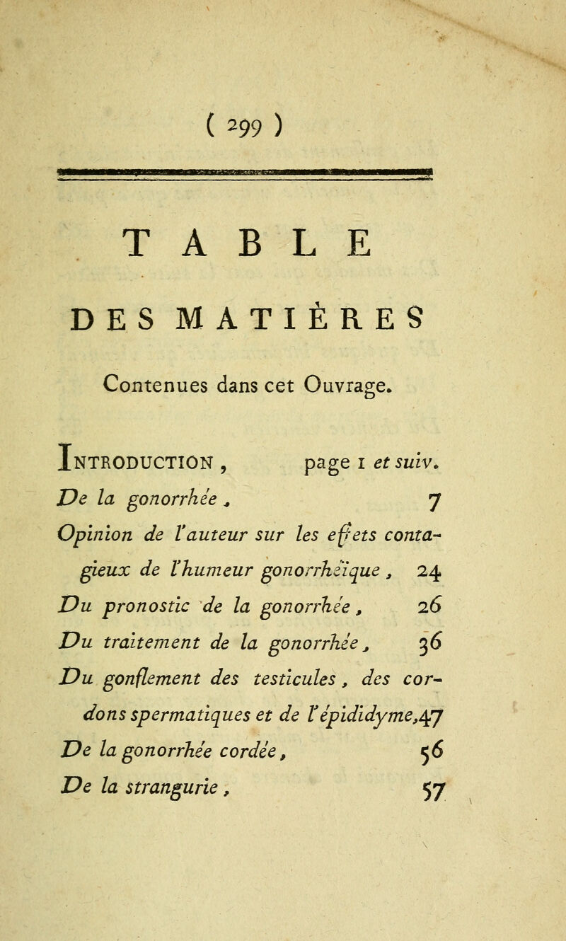 TABLE DES MATIÈRES Contenues dans cet Ouvrage» Introduction , p^g^ i etsuïv. De la gonorrhée ^ y Opinion de Vauteur sur les effets conta- gieux de l'humeur gonorrhéïque , 24 Du pronostic de la gonorrhée, 26 Du traitement de la gonorrhée j ^6 Du gonflement des testicules, des cor^ dons spermatiques et de ïépididyme,^j De la gonorrhée cordée, 56 De la strangurie, 57