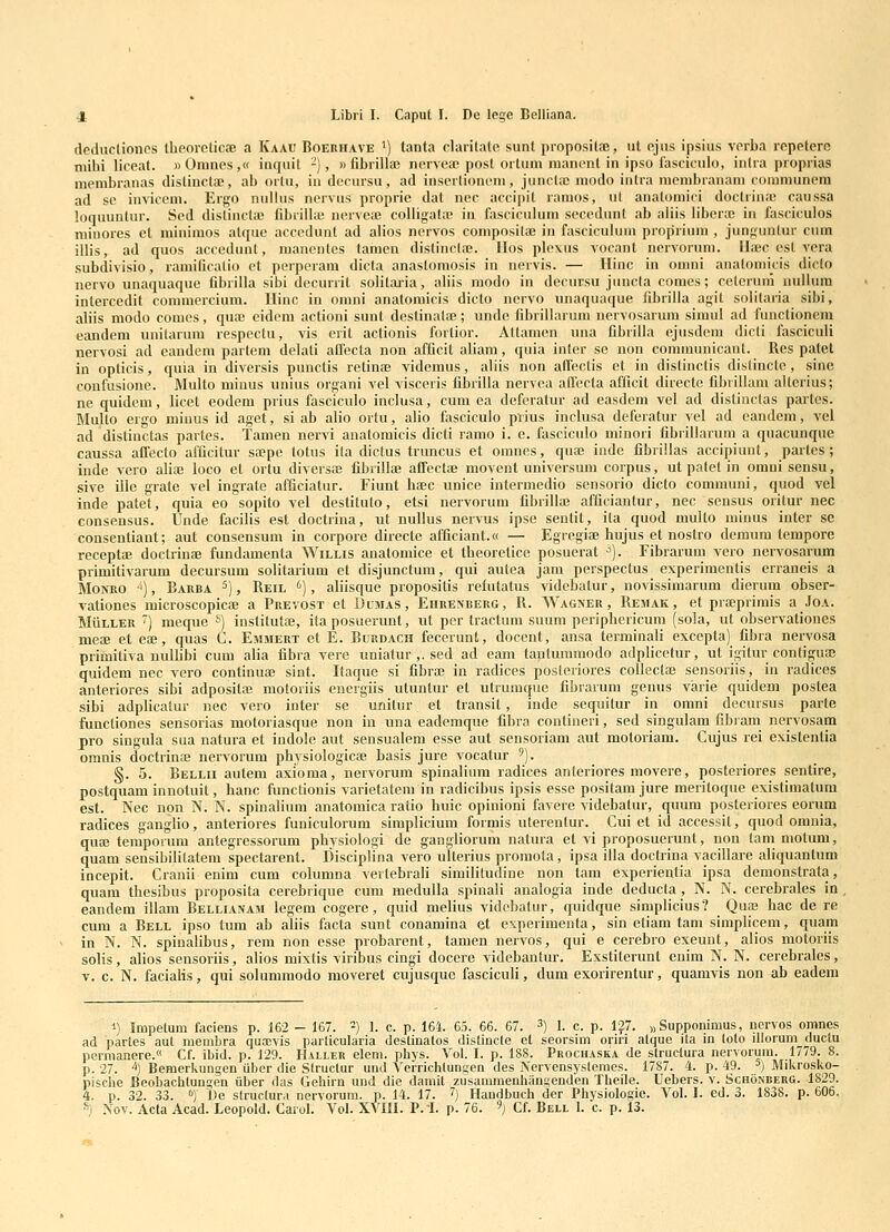 de.dxicliones theorcticae a Kaau Boerhave ') tanta clarilatc sunt propositfe, iit ejiis ipsius verba repeterc mihi liceat. ))Omnes,« inquit -), » fibrillai nervejc posl ortum manont in ipso fasciculo, intra proprias membranas distincta;, ab orlu, in decursu, ad inserlionem, juncla! modo intra membranam communcra ad sc inviceni. Ergo nullus nervus proprie dat nec acci|)it ramos, ut anatomici doclrinfc caussa loquuntur. Sed distincla; flbrillaj nerveaj coUigata; in fasciculum secedunt ab aliis libera; in fasciculos minores cl minimos atque accedunt ad alios nervos compositae in fasciculum proprium , junguntur cnm illis, ad quos accedunt, manenles tamen distinclre. llos plcxus vocant nervornm. ILbc est vera subdivisio, ramificalio et perperam dicfa anastomosis in nervis. — Ilinc in omni analomicis diclo nervo unaquaque fibrilla sibi decurrit solitaiia, aliis modo in dccursu juucla comes; ceteruni uullum inlercedit commercium. Ilinc in omni anatomicis dicto ncrvo unaquaque fibrilla agit solilaria sibi, aliis modo conies, qua; cidem actioni sunt destinala;; unde fibrillarum ncrvosarum simul ad functionem eandem unitarum respcctu, vis erit aclionis fortior. Attamcn una fibrilla cjusdcni dicti fasciculi nervosi ad candem partem delati alfecta non afficit aliam, quia inter se non communicant. Res patet in opticis, quia in divcrsis punctis retina} vidcmus, aliis non affectis ct in distinctis distinctc, sine confusione. Multo minus unius organi vel visceris fibrilla nervea affecta afficit directe fibrillam altcrius; ne quidem, licet eodem prius fasciculo inclusa, cum ca defcratur ad easdem vel ad distinclas partcs. Multo ergo minus id agct, si ab alio ortu, alio fasciculo prius inclusa deferatur vel ad eandem, vel ad distiuctas partes. Tamen nervi anatomicis dicti ramo i. e. fasciculo minori fibrillarum a quacunque caussa affecto afficitur sajpe totus ila diclus truncus et omnes, quse iude fibrillas accipiuut, partes; indc vero alia3 loco et ortu diversaj fibrillai affcctae movent universum corpus, ut patet in omni sensu, sive ille grate vel ingrate afficiatur. Fiunt haec unicc intermedio scnsorio dicto communi, quod vel inde patet, quia eo sopito vel destituto, etsi nervorum fibrillaj afficiantur, nec sensus oritur nec consensus. Unde facilis est doctrina, ut nullus nervus ipse sentit, ita quod multo minus inter sc consentiant; aut consensum in corpore directe afficiant.a — Egregiaj hujus et nostro dcmum tempore receptaj doctrinae fundamenta Willis anatomice et theorctice posuerat ■'). Fibrarum vero nervosarum primitivarum decursum solitarium et disjunctum, qui autea jam perspectus experimentis erraneis a MoNRO ), Barba 5), Reil <'), aliisque propositis reiutatus videbatur, novissimarum dierum obser- vationes microscopicae a Prevost et Dumas, Ehrenberg, R. Wagner , Remak, et prteprimis a Joa. MiiLLER ) meque ^) institutae, ita posuerunt, ut per tractum suum periphericum (sola, ut observationes meae et eae, quas C. Emmert et E. Burdach fecerunt, docent, ansa terminali excepta) fibra nervosa primitiva nullibi cum alia fibra vere uniatur ,. sed ad eam tautummodo adplicetur, ut igitur contiguai quidem nec vero continuaj sint. Itaque si fibras in radices posteriores collectaj sensoriis, in radices anteriores sibi adposita; motoriis energiis utuntur et utrumquo fibrarum gcnus varie quidem postea sibi adplicatur nec vero inter se unitur et transit, inde sequitur in omni decursus parte functiones sensorias motoriasque non in una eademque fibra contineri, sed singulam fibram nervosam pro singula sua natura et iudole aut sensualem esse aut sensoriam aut motoriam. Cujus rei existenlia omnis doctrince nervorum physiologicaj basis jure vocatur '). §. 5. Bellii autem axioma, ncrvorum spinalium radices anteriores movere, posteriores sentire, postquam innotuit, hanc functionis varietatem in radicibus ipsis esse positam jure meritoque existimatum est. Nec npn N. N. spinalium anatomica ratio huic opinioni fiivere videbatur, quum posteriores corum radices gangUo, anteriores funiculorum simplicium formis uterentur. Cui et id accessit, quod omnia, quae temporum antegressorum physiologi de gangliorum natura et vi proposuerunt, non tam motum, quam sensibilitatem spectarent. Disciplina vero ulterius promota, ipsa illa doctrina vacillare aliquantum incepit. Cranii enim cum columna vertebrali similitudine non tam experientia ipsa demonstrata, quam thesibus proposita cerebrique cum mcdulla spinali analogia inde deducta , N. N. cerebrales in , eandem illam Bellianam legem cogere, quid melius vidcbatur, quidque simplicius? Quas hac de re cum a Bell ipso tum ab aliis facta sunt conamina et experimenta, sin etiam tam simpliceni, quam in N. N. spinalibus, rem non esse probarent, tamen nervos, qui e cerebro exeunt, alios motoriis solis, alios sensoriis, alios mixtis viribus cingi docere videbantur. Exstiterunt enim N. N. cerebrales, V. c. N. facialis, qui solummodo moveret cujusquc fasciculi, dum exorirentur, quamvis non ab eadem 1) Impetum faciens p. 162 - 167. ^) j. c. p. 164. 65. 66. 67. ^) I. c. p. 127. „ Suppommus, nervos omnes ad partes aut membra quxvis particularia destinatos distincte et seorsim oriri atque ita in (oto illorum ductu permanere.« Cf. ibid. p. 129. Haller elem. phys. Vol. I. p. 188. Prochaska de structura nervorura. 1779. 8. p. 27. ■'') Bemerkungen uber die Slructur und A^erriclilungen des Nervensysteraes. 1787. 4. p. 49. ^) Mikrosko- pische Beobachluugen uber das Gehirn und die damit zusammenhangenden Theile. Uebers. v. Schonberg. 1829. 4. p. 32. 33. '') De slructura nervorum. p. 14. 17. ^) Handbuch der Physiologie. Vol. I. ed. 3. 1838. p. 606. S) Nov. Acta Acad. Leopold. Carol. Vol. XVIII. P.-I. p. 76. 9; cf. Bell 1. c. p. 13.