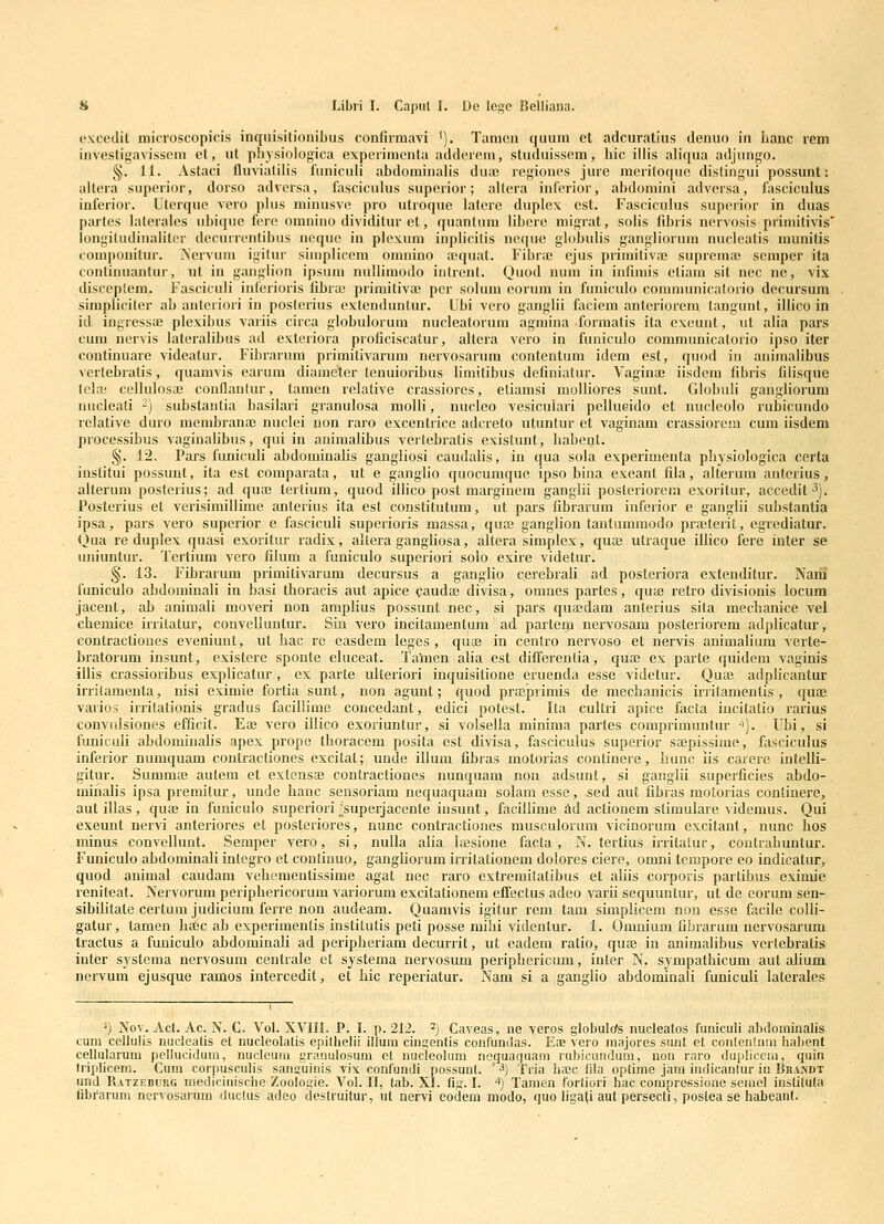 excedit microscopicis inqnisitionibus confiimavi '). Tamen quum et adcuratius denuo in banc lem investigavissem et, ul physioiogica expeiimcnta addercm, studuissem, bic illis aliqua adjungo. §. 11. Astaci lluvialilis funiculi abdominalis dua2 regiones jure mcriloque dislingui possunt: allera superior, dorso adversa, fasciculus superior; allera inferior, abdoniini adversa, fasciculus inferior. Uterquc vero plus minusve pro utroque lalere duplex est. Fasciculus superior in duas partes lalerales ubique fere omnino dividitur et, quantum libere migrat, solis fibris nervosis primilivis' longiludinaliter dccurrcntibus nequc in plexum inplicitis neque globulis gangliorum nuclcatis munitis componilur. Nervum igilur simplicem omnino aequat. Fibrai ejus primitiva3 suprema; scmper ita continuantur, ut in ganglion ipsum nuUimodo intrent. Quod num in infimis ctiam sit nec nc, vix disceplem. Fasciculi inferioris fibra; primitiva} per solum eorum in funiculo communicatorio decursum simpliciler ab anteriori in posterius extendunlur. Ubi vero ganglii faciem antcriorem langunt, iliico in id ingressa; plexibus variis circa globulorum nucleatorum agmina formatis ita cxcunt, ul alia pars cum nervis Jateralibus ad extcriora proficiscatur, altera vcro in funiculo communicatorio ipso iter continuare videatur. Fibrarum primitivarum nervosarum contentum idem est, quod in animalibus vertebratis, quamvis earum diameter tenuioribus limilibus definiatur. Vagina; iisdem fibris filisque tela; celluIosiE conflanlur, tamen relative crassiores, eliamsi molliores sunt. Globuli gangliorum nucleati -) substantia basilari granulosa moUi, nucleo vesiculari pellucido et nucleolo rubicundo relative duro mcmbranaj nuclei non raro excentrice adcreto utuntur et vaginam crassiorem cum iisdem processibus A^aginalibus, qui in animalibus verlebratis existunt, habeut. §. 12, Pars funiculi abdominahs gangliosi caudalis, in qua sola experimenta physiologica certa inslitui possunt, ita est comparata, ut e ganglio quocumque ipso bina exeant fila, alterum anterius, alterum posterius; ad qua; lcrlium, quod illico post marginem ganglii posteriorem exoritur, accedit^). Posterius et verisimillime anlerius ita est constitutum, ut pars fibrarum inferior e ganglii substantia ipsa, pars vero superior e fasciculi superioris massa, qua; ganglion tantummodo pra;teril, cgrediatur. (iua re duplex quasi exoritur radix, altera gangliosa, altera simplex, qua; utraque iilico fere inter se uniuntur. Tertium vero filum a funiculo superiori solo exire videtur. §. 13. Fibrarum primitivarum decursus a ganglio cercbrali ad posteriora extenditur. Narii funiculo abdominali in basi thoracis aut apice cauda; divisa, omnes partes, qute retro divisionis locum jacent, ab animali moveri non amplius possunt nec, si pars quaedam anterius sita mechanice vel chemice irritatur, convelluntur. Sin vero incilamentum ad parteiji nervosam posteriorem adplicatur, contractioues eveniunt, ut hac re easdem leges , qua; in cenlro nervoso et nervis animalium verte- bratorum insunt, exislere sponte cluceat. Ta'men alia est differenlia, qua; ex parte quidem vaginis illis crassioribus explicatur, ex parte ulteriori inquisitione eruenda esse videtur. Qua; adplicantur irriiamenta, nisi eximie fortia sunt, non agunt; quod prajprimis de mechanicis irritamentis , quae varios irrilationis gradus facillime concedant, edici potest. Ita cultri apice facla iucitatio rarius convulsiones efficit. Ea; vero illico exoriuntur, si volsella minima partes comprimuntur ^). Ubi, si funiculi abdominalis apex prope thoracem posita est divisa, fasciculus superior sajpissime, fasciculus inferior numquam coutractiones excitat; unde illum fibras motorias continere, hunc iis carere intelli- gitur. Summa; autem et extensa; contractiones nunquam non adsunt, si ganglii superficies abdo- minafis ipsa premitur, unde hanc sensoriam nequaquam solam esse, sed aut fibras molorias conlinere, autillas, qua; in funiculo superiori ;;superjacente iusunt, facillime ad actionem stimulare videmus. Qui exeuut nervi anteriores et posteriores, nunc contractiones musculorum vicinorum excitant, nunc hos minus convellunt. Semper vero, si, nulla alia loesione facta , N. tertius irritalur, contrahuntur. Funiculo abdominali integro ct continuo, gangUorum irritationem dolores ciere, omni tenipore eo indicatur, quod animal caudam vehementissime agat nec raro extremitatibus et aliis corporis partihus eximie renitcat. Nervorum periphericorum variorum excitationem ciTectus adeo varii sequuntur, ut de eorum sen- sibilitate certum judicium ferre non audeam. Quamvis igitur rem tam simplicem non esse facile colli- gatur, tamen htCc ab experimentis institutis peti posse mihi videntur. 1. Omnium fibrarum nervosarum tractus a funiculo ad)dominali ad peripheriam decurrit, ut cadem ratio, quee in animalibus vertebratis iuter systema nervosum centrale et sjstema nervosum periphericum, inter N. sympathicum aut alium nervum ejusque ramos intercedit, et hic reperiatur. Nam si a ganglio abdominali funiculi laterales ^) Nov. Ac(. Ac. N. G. Vol. XVIII. P. I. p. 212. ^) Caveas, ne veros globulofs nucleatos funiculi abdominalis cum cellulis nucleatis et nucleolatis epilhelii illum cingenlis confumlas. Eoe vero majores sunt et conlentnm habent cellularum pellucidum, nucleum granulosum et nucleohim nequaquam rubicundum, uon raro dupliceni, quin Iriplicem. Cum corpusculis sanguinis vix confundi possuut. ' ■^) Tria lisc fila oplime jam indicanlur iu Br.vwt und Ratzeburg medicinische Zoologie. Vol. II, tab. XI. fig. I. ^) Tamen forliori hac compressione seniel iuslitula librarum nervosarum duclus adeo clestruitur, ut nervi eodem modo, quo ligali aut persecli, postea se habeant.