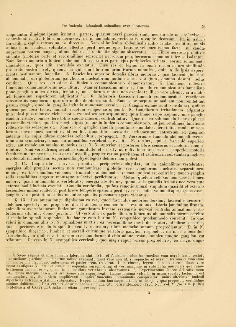 aniputantur illudque ipsum irritatur, partes, quarum nervi proecisi sunt, nec directe nec reflexive ') contraliuntur. 2. Fibrarum decursus, ut in animalibus vertebratis a capite deorsum, ita in Astaco fluvialili a capite retrorsum est directus. Nam si funiculus abdominalis initio caud® dividitur, omnis animalis in eandem voluntatis effectus perit neque ejus laesione vehementissima facta, ni caudtE supremam partem tangat, iiUum doloris et renitentiaj signum observatur. 3. Fibraj nervosa; primitivai singulaj (motoriae certe et verosimillime sensoriae) nervorum periphericorum omnino inter se isolantur. ISam Ramo motorio a funiculo abdominali separato et parte ejus peripherica irritata, eorum sokimmodo niusculornm, quos adit, convulsio excitatur. Quaj res et legum in omni rerum natura similitudo proposito nostro favet, quamvis singularum fibrarum primitivarum minuties , quin in iis ipsis experi- meuta instituautur, impediat. 4. Fascicukis superior dorsalis fibras motorias, qu83 fasciculo inferiori abdominali, ubi globulorum ganghorum nucleatorum nullum adest vestigium, omnino desunt, solus coutinet. Qnaj res certissime de funiculo communicatorio demonstratur. 5. Functione reflcxiva funiculus communicatorius non utitur. -Nam si fasciculus inferior, funiculo communicatorio immediate pone ganglion antea diviso, irritatur, musculorum motus noneveniunt; illico vero adsunt, si irritatio ad funiculum superiorcm adplicatur ^). 6. Inferioris fasciculi funiculi communicatorii reactiones seusoriaj iis gangliorum ipsorum multo debiliores sunt. Nam sajpe saepius animal aut non renitet aut parum reagit, quod in gangliis irritatis numquam evenit. 7. Gangka eximie sunt sensibilia; quibus quocunque loco tactis, animal vegetuni semper se opponit. 8. Gangliorum irritationem adparatus musculosi plus minusve vicini motus extensi semper sequuntur; quin immo sajpe sajpius, uno ganglio caudali irrkato, omnes fere totius caudaj musculi contrahuntur. Quae res eo solummodo bene explicari posse mihi videtur, quod in gangliis ipsis (neque in funiculo communicatorio, ut jam retuHmus) functionis reflexivaj vis sedesque sit. Nam si v. c. gangko caudali penultimo stimulato, fere totius cauda; muscu- lorum convulsiones parantur, id eo fit, quod fibrae sensoriaj irritamentum antrorsum ad ganglion anterius, in cujus fibras motorias reflectitur, propagent. 9. Nervorum e funiculo abdominak exeun- tium alia symraetria, quam in animakbus vertebratis, exislit. N. tertius, qui e fasciculo superiori exit, aut eximie aut omnino motorius est; N. N. anterioi- et posterior fibris sensoriis et motoriis compo- nuntur. Num vero utriusque radicis simiktudo et ea sit, ut radix inferior sensoria, superior motoria facultate utatur nec ne, in Astaco fluviatik, propter rerum parvitatem et radicum in substantia gangliosa involucrak inclusionem, experimentis physiologicis definiri non potest. §. 14. Itaque fibras nervosas primitivas periphericas singulas, ut in animakbus vertebratis, energias sibi proprias secum non communicare, globuks vero gangkorum nucleatis separationem minui, ex liis omnibus videmus. Funiculus abdominaks systema quidem est centrale; tamen gangkis solis sensibiktas augetur motusque reflexivi perficiuntur. Motus quidem reflexio non deest, tamen minori, quam in aniniakbus vertebratis, energia absolvitur, quum solis gangliis irritatis nec vero cute externa molk incitata eveniat. Ganglia cerebraka, quibus remotis animal stupidum quasi fit et externis lajsionibus minus renitet ac post breve temporis spatium perit ^), conscientiaj vokmtatisque organa esse, gangka vero posteriora solius meduIIiB spinalis personam agere videntur. §. 15. Res autem longe dignissima ea est, quod fasciculus motorius dorsum, fasciculus sensorius abdomen spectet; quo propositio illa et anatomia comparata et evolutionis historia jamdudum firmata, animakum avertebratorum funiculum gangliosum inverso systematis nervosi centralis animalium verte- bratorum situ uti, denuo juvatur. Ut vero alia ex parte iilorum funiculus abdominalis horum cerebro et medullae spinali respondet, ita hac re cum horum N. sympathico quodammodo convenit. In quo veluti in omnibus aliis N. N. spinakbus mixtis , ea verosimillime inest decussatio, ut fibrac sensorise, quae superiores e medulla spinak exeunt, deorsum, fibrae motoria; sursum progrediantur. Ut in N. sympathico thofacico, lumbari et sacrali cuicunque vertebra; gangkon respondet, ita in iis animalibus avertebratis, in quibus vertebrarum sive annulorum divisio adhuc restat, omnicuicunque gangkon est tributum. Ut vero in N. sympathico cervicali, quo magis caput versus progrediaris, eo magis singu- '; Sa;pe sajpius etiamsi funiculi lalerales sint divisi et funiculus solns inlermedius cuni ncrvo tertio restet, eonlraclioiies parlium raedianarum adhuc eveniunt; quod vero aon fi(, si sejunclio et nervum lerlium ct funiculum conjunctoriura utrunique, anleriorem et posleriorem, lcliseral. Inde elucet, legem illam exislere; fibras vero niolorias aliquas N. lerlii et ganglii insequeutis sursum dirigi et verosiraillime in subslanlia rausculari ipsa rarai''- Ikalionora candcm esse, quam in animalibus verlcbratis observaraus. ^) Experiracnlum hqcce delieatissimum e.<l, quura utcrque fasciculus arclissime sibi superjaceat. Ilaque minima volsella iu usum vocata, lactus ila est inslilueudus, ul, dura vilro amplilicaali siraplici funiculus abdominalis conspicialur, uuius alleriusve funiculi superticies exlrema uTilalionl subjicialur. Exporinienlura tani saepe inslilui, ut de ejus, qtia; proposui, cerlitudinc niinime dubitera. ^) Posl cerebri destructionem animalia cilo perire Rolando (Fror. Nol. Vol. V. No. 100. p. 183) in Molluscis et Caiius in Crustaceis etiam observarunt.