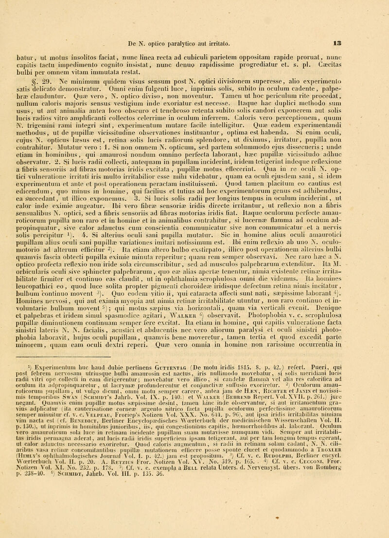 De N. oplico paralytico aut irritalo. 13 batur, ut motus insolifos faciat, nunc linea recta ad eubiculi parietem oppositam rapide proruat, nune capitis tactu impedimento cognito insistat, nunc denuo rapidissime progrediatur et. s. pl. CHecitas bulbi per omnem vitam immutata restat. §. 29. Ne minimum quidem visus sensum post N. oplici divisionem superesse, alio experimento satis delicato demonstratur. Omni enira fulgenti luce, inprimis solis, subito iu oculum cadente, palpe- braj clauduntur. Quoe vero, N. optico diviso, non moventur. Tamen ut boc periculum rite procedat, nuUum caloris majoris sensus vestigium inde exoriatur est necesse. Itaque bac duplici metbodo suni usus, ul aut animalia antea loco obscuro et tenebroso retenta subito solis candori exponerem aut sobs lucis radios vitro ampbficanti coUectos celerrime in oculum inferrem. Caloris vero perceptionem, quuni N. trigemini rami integri sint, experimentum mutare facile intelligitur. Qufe eadem experimentandi methodus, ut de pupillae vicissitudine observationes instituantur, optima est babenda. Si enim oculi, cujus N. opticus iffisus est, retina solis bicis radioruni splendore, ut diximus, irritatur, pupilla non contrabitur. Mutatur vero : 1. Si non omnem N. opticum, sed partem soluramodo ejus dissecueris ; unde etiam in hominibus, qui amaurosi nondum omnino perfecta laborant, bajc pupillai vicissitudo adbuc observatur. 2. Si lucis radii coUecti, antequam in pupillam iuciderint, iridem tetigerint indeque reflexione a iibris sensoriis ad fibras motorias iridis excitata, pupillie motus ellecerint. Qua in re oculi N. op- tici vulneratione irritati iris multo iiritabilior esse mihi videbatur, quam ea oculi ejusdem sani, si idem experimentum et ante et post operationem peractam instiluissem. Quod tamen placitura eo cautius est edicendum, quo minus in homine, qui facilius et tutius ad boc experimentorum genus est adbibendus, ea s^ccedant, ut ilbco exponemus. 3. Si lucis solis radii per longius tempus in oculum inciderint, ut calor inde eximie augeatur. Ibi vero fibrffi sensoriae iridis directe irritantur, ut reflexio non a fibris sensualibus N. optici, sed a fibris sensoriis ad fibras motorias iridis fiat. Itaque oculorum perfecte amau- roticorum pupilla non raro et in bomine et in animalibus contrahitur, si lucernae flamma ad oculum ad- propinquatur, sive calor adauctus cum conscientia communicatur sive non communicatur et a nervis soUs percipitur i). 4. Si alterius oculi sani pupilla mutatur. Sic in homine alius oculi amaurolici pupillam alius oculi sani pupillaj variationes imitari notissiraum est. Ibi enim reflexio ab uuo N. ocuio- motorio ad alterura efficitur 2). Ita etiam allero bulbo exstirpalo^ illico post operationem aUerius bulbi quamvis fascia obtecti pupilla eximie minuta reperitur; quam rem semper observavi. Nec raro hajc a N. optico profecta reflexio non iride sola circumscribitur, sed ad musculos palpebrarum extenditur. Ita M. orbicularis oculi sive sphiucter palpehrarum , quo ea; alias apcrtaj tenentur, nimia existeute retina; irrita- bilitate firmiter et continuo eas ciaudit, ut in opbtbalmia scropbulosa onini die videmus. Ita homines leucopatbici eo, quod luce solita propter pigraeuii cboroidese iridisque defectura retina nimis incitatur, bulbum continuo movent ^). Quo eodem yitio ii, qui cataracta affecti sunt nati, saepissime laborant ■*). Homines nervosi, qui aut eximia myopia aul nimia retinaj irritabilitate utuntur, non raro conlinuo et in- voluntarie bulbum movent 5); qui motus soepius via borizontali, quam via verticali evenit. Denique et palpebras et iridera siraui spasmodicc agitari, Walker '') observavit. Pbolopbobia v. c. scropbulosa ptipillffi diminulionera continuam seraper fere excitat. Ita etiara in bomine, qui capitis vulneratione facta sinistri lateris N. N. facialis, acustici et abducentis nec vero aliorum paralysi et oculi sinistri photo- pbohia laboravit, hujus oculi pupillam, quamvis bene moveretur, tamen tertia et quod excedit parto minorem, quam eam oculi dextri reperi. Qute vero omnia in bomine non rarissime occurrenlia iq ^j Experiuienlum huc haud dubie perfinens Guttentag (De motu iridis 1815. 8. p. 42.) refert. Pueri, qui post febrem uervosani utriusque bulbi amaurosin est uactus, iris nulliinodo movebatur, si solis ineridiani lucis radii vilri ope coUecli in eam dirigerentur; movebalur vero illico, si candelaB Ilammft vel alia res calorifica ad oculum ita adpropinquaretur, ut lacryma; profunderentur et conjunctivae suffusio exoriretur. -) Oculorum atuau- roticorum pupillam, ut vulgo dicunt, omni motu semper carere, antea jam deHiEN, Kichter et Janin el novissi- mis temporibus Swax (Schmidt^s Jahrb. Vol. IX. p. 140.) et Wai.ker (Behrend Repert. VoI. XVII. p. 261.) jure neganl. Quainvis cnim pupillaj motus saepissime desinl, taiuen hinc inde observanlur, si aut irrilamenlum gra- vius adplicalur (ila caulerisalione corneae argenlo nilrico facta pupilla oculoruin perfeclissime amaurolicorum seraper minuilur cf. v. c. Velpeau, Froriep's Notizen Vol. XXX. No. 644. p. 96), aut ipsa iridis irrilabilitas nimiaiu vim nacta est (cf. Benedict, Berliner Encyclopa^disches Woerlerbuch der medicinischen Wissenschaflen Vol. U. p. 130.), ul inprimis iii hominibus junioribus, iis, qui congestionibus capilis, hoeinorrhoidibus al. laboranl. Oculum vero amaurolicum sola luce in rclinain incidenle pupillam suam mutavisse numquam vidi. Semper aul inilabih- las iridis permagna aderat, aut lucis radii iridis superliciem ipsam toligeranl, aul per tani longuin lempus egeranl, ut calor adauctus necessario exorirelur. Quod caloris augmeutum, si radii in retinam solara cadant, N. N. cili- aribus vasa reliiiai concomilanlibus pupillai mutationcm efficerc possc sponle clucet et quodaimuodo a Tiioxler fHiMLY's ophtlialmologisches Journal Vol. I. p. 42.) jam esl propositum. ^) Cf. v. c. Rddolpui, Berliner encycl. Wcerterbuch Vol. II. p. 20. A. Retzius Fror. Noliicn Vol. XV. No. 319. p. 165. . ^) Cf. v. c. Cecconi, Fror. Nolizeu Vol. XI. No. 232. p. 178. ^) Cf. v. c. exempla a Bell relata Unters. d. Nervensyst. iibers. von Roinherg