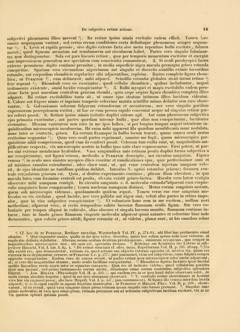 subjectivi phenomena illico movent '). Ita retinfe ipsius nimia excitatio eadem efQcit. Tamen liajc omnia nequaquam variant, sed certas rerum conditiones certa definitaque phenomena semper sequun- tur -). 1. Levis et rapida pressio , sive digito externo facta sive motu repentino bulbi excitata , fulmen movet, quod figuram arcuatam aut semilunarem aut circularem habet. Partes vero singulae fuhninan- tes non distinguuntur. Sola est pars linearis retinae , quae per temporis momentum excitatur et energiae suae impressionem generalem nec specialera cum conscientia communicat. 2. Si oculi presbyopici facies externa prominens digito continuo premitur , in media superficie nigra macula permagna grisea rotunda conspicitur. Spatium vero circumdans nigerrimum iiut singulis et discretis scintillis eximie lucentibus rotundis, aut corporibus rhombicis regulariter sibi adjacentibus, repletur. Rarius completa figura rhom- bica, ut PiiRKi^'JE ^) , eam delineavit, mihi adparet. Scintiliae rotundae globulos strati intimi retinae ^) fere aequaut ^). Rhombuli vero eo exoriantur, quod celluhe rhomhicae, quibus includuntur, majori irritamento existente, simul lucidae conspiciantur i^). 3. Bulbi myopici et magis excitabilis eadem pres- sione facla post maculam centralem griseam rhombi, quin stepe saepius figura rhombica completa illico adparet. Ibi relinae excitabilitas tanta sit, ut omne ejus stratum intimum iUico lucidum -Nideatur. 4. Calore aut frigore nimio et inprimis temperie celerrime mutata scintillae minus definitac non raro obser- vantur. 5. Galvanismus solorum fulgurum rotundorum et arcuatorum, nec vero singulis parlibus expressorum perceplionem excitat, ut hac re cum pressu rapido conveniat neque ad singuias retinae par- tes referri possit. 6. Retinfe ipsius nimia irrilatio duplici ratione agit, Aut enim phenoniena subjectiva ejus primaria exoriuntur, aut partes qua^dam internaj bulbi, quaj alias non conspiciuntur, luculenter cernuntur. Illorum varietatem non raro in nie ipso habeo, si per longius tempus majori intentione in- quisitionibus microscopicis incubuerim. Ihi enim mihi apparent fila quaedam moniliformia nunc nodulata, nunc inter se contorta, grisea. Ea certum fixumque in bulbo locum tenent, quum omnes ocuH motus certissime sequantur ''). Quas vero oculi partes exprimant, omnino me fugit, quum microscopica per- quisitione nihii comperissem, quod cum iis conferri possit. Ceterum tam exilia sunt, ut, magnitudinis am- plificatione respecta, vix microscopiis nostris in bulbo ipso satis clare cognoscantur. Fieri potest, ut par- tes sint externae membranje hyaloideae. Vasa sanguinifera ante retinam posita duplici forma subjectiva a me conspiciunlur, aut figura venosa, methodis a Purkinje descriptis, aut circuitus sauguinis. Figura venosa ^) in oculo meo sinistro myopico illico exoritur et ramificationes ejus, qua; perfectissimaj sunt et ad minimos ramulos extenduntur, adeo claraj sunt, ut, qui venaj centralem injectam umquam vide- rit, de ejus identitate ne tantillum quidem dubitet. Introitus N. optici rotundus griseus; foramen cen- trale rotcndatum griseum est. Quin, si diutius experimento continuo , pHcam illara elevatam , in qua macula lutea cum foramine centrali est posita, elcvata existit griseo-lactea. Maculaj vero luteae vestigia observare mihi nunquam contigit. In circuitu sanguinis s. d. moleculae rotundiE*adparent cum corpus- culis sanguineis hene comparandae ; famen nucleum numquam distinxi. Motus eorum sanguinis motum, quem sub microscopio videmus, quodammodo quidem aequat. Tamen veras eas esse sanguinis mo- leculas eo vix credatur, quod lucidaj, nec vero pallidaj aut nigraj sint, veluti aha; partes in retina impo- sitae, quai in visu suhjectivo conspiciuntur '). Ut voluntarie hanc rem in me excitem , nuliam novi methodura; adparent vero, si certis temporibus subito lucernae flammam oculis figam. Sin vero vo- luntarie per tempus ahquot in cubiculo, alias obscuro et singula lucerna munito, flammam continuo in- tueor, tunc in fundo griseo flammam cingente moleculje adparent quasi natantes et celerrime hinc inde decurrentes, quaj coloris griseo-nitidii figurae rotundae et, ut videtur, planae sunt, ut his omnibus rebus ^) Cf. hac de re PrRKixjE, Berliner encyclop. Woerterbuch Vol. IV. p. 374-84, ubi libri huc pertinenles simul cilantur. -; Quae sequuntur omnia, qualia in me ipso video, describo, quum hoc solum aplum mihi esse videalur, ut explicatio definila slabiliatur. Alterum meum oculuni dextrum presbyopicum , sinislrum myopicum , quo semper in inquisilioiiibus niicroscopicis ulor , ubiopusesl, specialim designo. ^) Beilraege zur Kennlniss des Lebens in sub- jectiver Hinsichl, Vol. I. tab. L flg. 4. ''} De relinae slruclura cf. obss. meas, Reperlorium Vol. IL p.249. 50sqq. 5) Sin ulla exislil res, qua demonslrelur , retinam eo, quod aclione sua objeclis exlernis opposita sit, inversa via, quam res extcrnaj in ea depingunlur, cernere, uIPukkinje (1. c. p. 377.) jure jam monel, visus est subjeclivus, cujus fulgura seraper opposile conspiciuiilur. Eadem vero de caussa evenit, ul parles relinaj ipsae microscopicae adeo aucla; adpareaut, ul, si vere illa maguiludine ulanlur, nudis oculis facillime conspicianlur. '') Rhoinbicas liguras lucenles ipsas lucidas spatiis linearibus reclis nigris inter se sejunctas conspicio. Quae res id iudicare videlur, quod cellularum parietes ipsas non luceant, sed primo tanlummodo eorum nuclei, deindeque omne eorum coulenlum subjectivo spleudore fulgeat. ?j Joii. MiiLLER ( Physiologie Vol. JI. p. 393.), qui easdem res iu se ipso haud dubie observare solel, de niotu corum absolulo loquilur; quod m me ipso numquam observavi. ') V. centralis relina; aberrationes in homine vivo hac via cognosci posse^ alio loco (Keperl. Vol. L |). 337.) jam communicavi. Si figura illa venosa inlerdum lucida adiiaret, v. c. si caput rapiue in aquam frigidam iminerailur, ul Purkinje et Muller (Phys. Vol. II. p. 390.) obser- varunt, id eo cvenil, quod vasa sanguine nimis plena relinam ipsam singulis suis formis premanl. ^) Singulas san- guinis moleculas, ut vasa ipsa nimis plena, relinam pressione sua ad aclionem subjectivam lucidam excitare, vix ac ue