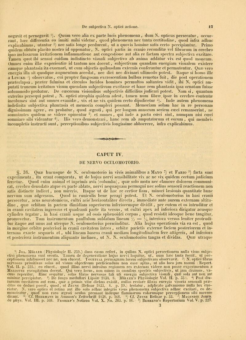 negavit et pernegavit '). Quum vero alia ex parte lucis phenomena, dum N. opticus persecatur, occur- rant, haec differentia eo inniti mihi videtur, quod phenomena nec tanta cerlitudine, quod infra adhuc explicabimus, utantur ^) nec satis longe perdurent, ut a quovis homine satis certo percipiantur. Primo quidem obtutu placito nostro id opponatur, N. optici partis in cranio reconditae A^el fihrarum in cerebro ipso inclusarum irritationem inflammatione aut congestione aut alia re factam spectra subjectiva excitare. Tamen quot ihi sensui cuidam indistincto visuali subjectivo ab anima addatur vix est quod moneam. Omnes enim illa experientiae id tantum nos docent, subjectivam quandam energiam visualem existere eamque phantasia ita exornari, ut cum objectis quihusdam externis conferantur et permutentur. Quoe vero energia illa sit quodque augmentum accedat, nec dici nec divinari ullimodo potest. Itaque si homo ille a LiiVGKE ^) observatus, cui propter fungosam excrescenliam bulhus remotus fuit, die post opei-ationem praeterlapsa, pra;ter fulmina et circulos lucidos homines permultos saltantes vidit, ihi N. optici am- putati truncum irritatum visum quendam subjectivum excitasse et hanc rem phantasia ipsa ornatam fuisse solummodo probatiu'. De coecorum visionibus suhjectivis difficihus judicari potest. Nam si, quantum exterius persequi potest, N. optici atrophia quidem adest, tamen num fibras.ipsae in cerebro contentae incohimes sint aut omnes evanida;, vix et ne vix quidem certo dijudicetur ■*). Inde autem phenomena indefinita subjectiva phantasia et memoria compleri possunt. Memoriam solam hac in re personam dignissimam agere , eo probatur, quod ffigroti, qui per longam annorum seriem coeci remanserint, ne somniantes quidem se videre opinentur ^) et omnes, qui inde a partu coeci sint, numqam nisi coeci somniare sibi videantur *). His vero demonstrari, hanc rem ab amputatorum et eorum , qui membris incompletis instructi sunt, perceptionibus subjectiAis longissime abhorrere, infra exphcabimus. CAPUT IV. DE NERVO OCULOMOTORIO. §. 34. Quoe hucusque de N. oculomotorio in vivis aniraalibus a Mayo ') et Fario ^) facta sunt experimenta , ita erant comparata, ut de hujus nervi sensibilitate vix ac ne vix quidem certum judicium ferretur. Quod enim animal et iuprimis avis (columba), quae solo motu nec clamore dolorem communi- cat, cerebro denudato atque ex parte ablato, nervi nequaquam permagni nec soHus sensorii reactionem non satis distincte indicet, non mireris. Itaque ut de hac re certior fiam, minori Ifesionis quantitate hunc nervum sum adgressus. Quod in cuniculis bene peragi potest. Ut N. oculomotorius in basi cranii persecetur, acus neurotomicus, cultri acie horizontaliter directa , immediate ante aurem externam altitu- dine , qute orbitam in partem dimidiam superiorem inferioremque dividit, per cutem et os intruditur et in cranii ca^atatem ingressus et quadranti parte ita versus, ut cultri apex ad inferiora dirigatur acusque cylindro tegatur , in basi cranii usque ad ossis sphenoidei corpus , quod resistit ideoque bene tangitur, promovetur. Tum instrumenlum paullulum sublatum lineam Yi — % interiora versus leniter protrudi- tur itaque aut unus aut uterque N. oculomotorius perscinditur. Alia hujus operationis via ea est, quod in mai'gine orhitffi posteriori in cranii cavitatem intres , orbitaj parietis externse faciem posteriorem et in- ternam exacte sequaris et, ubi lineam baseos cranii mediam longitudinalem fere attigeris, ad inferiora et posteriora instrumentum aliquanto inclines, ut N. N. oculomotorios tangas et dividas. Quae utraque ') JoA. MiiLLER (Physiologie II. 259.) duos casus refert, in quibus N. optici persectionem nulla visus subje- clivi phenouiena sunt secula. Tamen dc dcgeneratione hujus nervi loquitur, ut, num hasc fanla fuerit, nl per- ceptionem inhibuisset nec ne, non eluccat. Tourtual permagnam lucem subjeclivam observavit. ^) N. optici fioras ncr\ osas primifivas solas ad visuni objecfivum perficiendum non esse apfas, ut alio loco jam monui (Repert. ^'■ol. II. p. 225.) eo elucct, quod illius nervi introilus regiouem res externas videre non posse experimentum a Maihotte excogitatum doceat. Qui vero locus, non minus in omnibus specfris subjectivis, ut jam diximus, va- cuus reperifur. Hinc sequifur, solas fibras nervosas tali uti energia subjectiva visuali, qua; sola aut non auf minirae percipiatur. ^) De fuugo medullari Lipsiae 1834. S. Muller's Physiologie Vol. II. p. 35.'. '*) Post diu- lurnam ca?citatem auf eam, qua; a primis vilae diebus existif, nullas restare fibras energia visoria sensuali prae- dilas eo deduci possil, quod, ut Zeune (Belisar 1833. 8. p. 19.) fesfafur, adplicafo galvanismo nulla lux exo- rialur. N. vero opfico et refina aut illo solo adhuc intcgris visus phenomena subjectiva adhuc excitari, eo de- monslratur, nuiyd nou raro aegroli oculos premant indeque flarainarum colorumque perceplionem sibi movere dicanl. s, £(_ Heermann in Ammon's Zeifschrift 1838. p. 168. ''] Cf. Zeune Belisar p. 33. ^) Magendie Journ. de phys. Vol. III. p. 348. Frobiep's Notizen Vol. X. No. 203. p. 86. 3) Behrend's Reperforium Vol. V. p. 227. 3