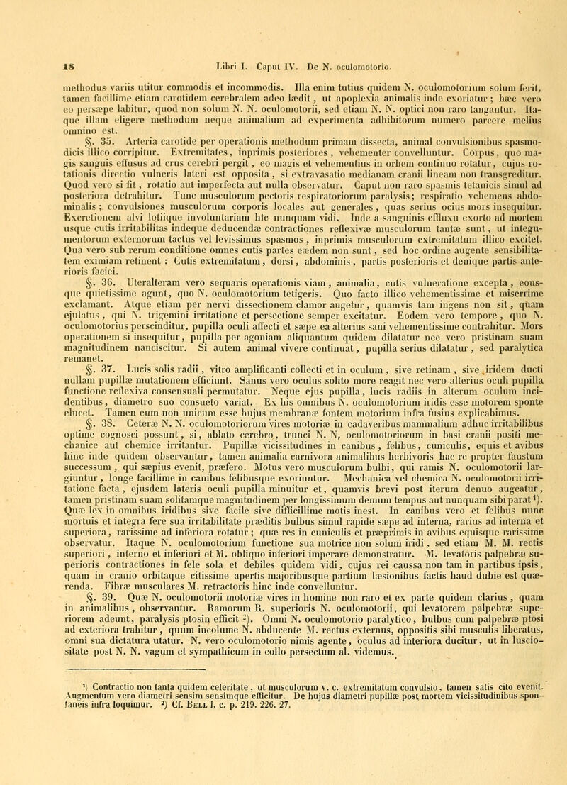 melbodus variis ulitiir comraodis et incommodis. Illa enim tutius qiiidem N. oculomotoriiim solum feril, tamen facillime etiam carolidcm cerebralem adeo bnedit, ut apoplex.ia animalis indo exoriatur ; bajc vero co persajpe labitur, quod non solum N. N. oculomotorii, sed ctiam N. N. oplici non raro tangautur. Ita- que illara eligere metbodum neque animalium ad experiinenta adJiibitorum numero parcere melius oranino esl. §. 35. Arteria carotide per operalionis metliodum primain dissecta, animal convulsionibus spasmo- dicis illico corripitur. Extremitates, inprimis posteriores , veliementer couvelluntur. Corpus, quo raa- gis sanguis eifusus ad crus cerebri pergit, eo magis et vebementius in orbem conlinuo rotatur, cujus ro- tationis directio vulneris lateri est opposita , si extravasalio medianam cranii lineam non transgreditur. Quod vero si fit, rotatio aut imperfecta aut nulla observatur. Caput non raro spasmis tetanicis simul ad posteriora detrahitur. Tunc musculorura pectoris respiratoriorura paralysis; respiratio vebemens abdo- minalis ; convulsiones musculorum corporis locales aut generales , quas serius ocius mors insequitur. Excrelionem alvi loliique involunlariam hic nunquam vidi. Inde a sanguinis effluxu exorto ad raortem iisque cutis irritabilitas indeque deducendaj contiactiones reflexivae musculorum tantaj sunt, ut integu- mentorum externorum tactus vel levissiraus spasraos , inprimis musculorum extremitatum illico excitet. Qua vero sub rerura coudilione omnes cutis parles ea^dem non sunt, sed hoc ordine augente sensibilita- tem cxiraiara retinent : Cutis extremitatum, dorsi, abdomiuis , partis posterioris et denique partis ante- rioris faciei. §. 36. Uteralteram vero sequaris operationis viam, aniinalia, cutis vulneratione excepta, eous- que quietissirae agunt, quo N. oculomotorium teligeris. Quo facto illico vebementissirae et miserrime exclamant. Atque etiara per nervi dissectionem claraor augetur, quamvis tam ingens non sit, qtiam ejulatus , qui N. trigemini irritatione et persectione semper excitatur. Eodem vero temporc , quo N. oculomotorius pcrscinditur, pupilla oculi affecti et saepe ea alterius sani vehementissime contrabitur. Mors operationera si insequilur, pupilla per agoniam aliquantura quidera dilatatur nec vero prislinara suam magnitudinem nanciscitur. Si autem animal vivere continuat, pupilla serius dilatatur, sed paralytica remanet. §. 37. Lucis solis radii, vitro araplificanti coUccti et in oculum, sive retinam , sive .iridem ducti nullam pupillaj mutationem efficiunt. Sanus vero oculus solito more reagit nec vero alterius oculi pupilla functione reflexiva consensuaU perrautatur. Neque ejus pupilla, lucis radiis in alterura oculum inci- dentihus, diametro suo consueto variat. Ex his oranibus N. oculomotoriura iridis esse motorera sponte elucet. Tamen eum non unicum esse hujus membraniE fontem motorium infra fusius explicabimus. §. 38. Ceteraj N. N. oculomotoriorum \ires motoria? in cadaveribus mamraalium adhuc irritabilibus optime cognosci possunt, si, ablato cerebrq, trunci N. N, oculomotoriorura in basi cranii positi me- chanice aut chemice irritantur. Pupilla? vicissitudines in canibus , felibus, cuniculis, equis et avibus hinc inde quidcm observantur, tamen animalia carnivora animalibus herbivoris hac re propter faustum successum , qui sajpius evenit, praefero. Motus vero musculorura bulbi, qui rarais N. oculoraotorii lar- giuntur , longe facillirae in canibus felibusque exoriuntur. Mechanica vel cheraica N. oculoraotorii irri- tatione facta, ejusdera lateris oculi pupilla minuitur et, quaravis brevi post iterura denuo augeatur, tamen pristinara suam solitaraque raagnitudinera per longissimum demura tempus aut nunquara sibi parat ^). Quae lex in omnibus iridibus sive facile sive difficillime motis inest. In canibus vero et felibus nunc mortuis et integra fere sua irritabilitate prffiditis bulbus simul rapide sajpe ad interna, rarius ad interna et superiora, rarissime ad inferiora rotatur; quae res in cuniculis et praeprimis in avibus equisque rarissime observatur. Itaque N. oculomotorium functione sua motrice non solum iridi, sed etiam M. M. rectis superiori, interno et inferiori et M. obliquo inferiori imperare demonstratur. M. levatoris palpebrae su- perioris contractiones in fele sola et debiles quidem vidi, cujus rei caussa non tam in parlibus ipsis, quam in cranio orbitaque citissirae apertis majoribusque partium laesionibus factis haud dubie est qua;- renda. Fibrae musculiires M. retractoris hinc inde convelluutur. §. 39. Quae N. oculomotorii motorite vires in homine non rai'o et ex parte quidem clarius , quara in animalihus , observantur. Raunorum R. superioris N. oculoraotorii, qui levatorem palpebrae supe- riorem adeunt, paralysis ptosin efficit -). Orani N. oculomotorio paralytico, bulbus cum palpebrae ptosi ad exteriora trahitur , quura incolurae N. abducente M. rectus externus, oppositis sibi musculis liberatus, omni sua dictatura utatur. N, vero oculomotorio nirais agente, oculus ad interiora ducitur, ut in luscio- sitate post N. N. vagum et syrapathicum in collo persectum al. videmus. ') Contraclio non tanta quidem celeritate, ut musculorum v. c. extremitatu.ra convulsio, lamen satis cito evenit. Augmenlum vero diametri sensim sensimque efTicitur. De hujus diametri pupillaE post mortem vicissitudinibus spon- faneis iufra loquimur. ^) Cf. Bell I. c. p. 219, 226. 27,