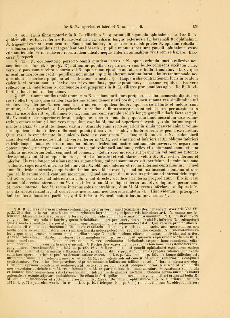 De R. R. superiori et inferiori N. oculomolorli. 19 §. 40. Iridis fibrae motoriae in R. R. ciliaribus ^), quorum alii e ganglio ophthalmico , alii ac R. R. quidem ciliares longi interni e R. naso-ciliari, R. ciliaris longus extenius e R. lacrymali R. ophthalmici N. triiremini exeunt, continentur. Nam omni bulbo , in cadavere irritabili praeter N. opticum volsella a partibus circumjacentibus et ingredientibus liberatis , pupilla minuta reperitur; ganglii ophthalmici exse- ctio aut irritatio -) in cadavere recenti idem efficit, neque aliter in animalibus vivis rem se habere, Bka- CHET ^) reperit. §. 41. N. oculomotorio persecto omnis ejusdem lateris a N. optico oriunda functio reflexiva nou amplius perficitur (cf. supra §. 37). Minuitur pupilla , si pars nervi cum bulbo cohserens excitatur, nec vero , si pars cum cerebro connexa vel N. opticus aut ejusdem aut alterius bulbi stimulatur. Lux, quae iu ociilum morbosum cadit, pupillam non mutat, cpiae in alterum oculum intrat, hujus tantummodo ne- que alterius morbosi pupillam ad contractionem incitat ^). Itaque iridis contractionem lucis in oculum cadentis vi ortam motu reflexivo perfici ex omnibus , qua3 exposuimus , clarissime sequitur. Ea vero reflexio in R. inferiorem N. oculomotorii et prteprimis in R. R. ciliares prae omnibus agit. De R. R. ci- liaribus longis inferius loquemur. §. 42. Comparantibus nobis ramorum N. oculomotorii flnes periphericos alia memoratu dignissima res se ofiert, quaj quamvis non exactissime adhuc demonstrari possit, tamen summa verosimilitudine iiti videtur. R. uterque N. oculomotorii in musculos quidem bulbi, qui variae naturae et indolis sunt mittitur, a R. superiori, qui et primarie, ut vidimus, fibras sensorias continet et novas per anastomosin cum R. nasociliari R. ophthalmici N. trigemini aut cum surculo radicis longas ganglii ciliaris facta recipit, M. M. oculi rectus superior et levator palpebrae superioris munitur ; quorum hunc musculum esse volun- tarium omnes sciunt; illum vero musculum esse bulbi, quo ad superiora moveatur, voluntarium experi- mento a Bell ^) instituto demonstratur. Musculo enim recto superiori in simia persecto animal volun- tarie quidem oculum toUere nullo modo potuit; iilico vero sustulit, si bulbi superficies penna excitaretur. Quaj res alio experimento in cuniculo facto est confirmata ^). Itaque R. superior N. oculomotorii musculos voluntarie motos adit. R. vero inferior in M. M. reclis interno et inferiori et M. obliquo inferiori et iride longe summa ex parte ni omnino finitur. Iridem automatice tantummodo moveri, eo negari non potest, quod , ut exponemus , ejus motus , qui voluntaiii audiunt, reflexivi tantummodo sunt et cum motibus musculorum bulbi conjuncti et connexi. Ceteri vero musculi aut prajprimis vel omnino automa- tice agunt, veluti M. obliquus inferior, aut et automatice et voluntarie , veluti M. M. recti internus et inferior. lis vero longo notissimus motus automaticus, qui pei- somnum existit, perficitur. Ut enim in somno oculus ad superiora et interiora tollatur, M. M. obliquus inferior et rectus internus contrahuntur. Quod dum fit, iride contracta, pupilla simul minuitur. Idem evenit, si ad interna lusciantes bulbum utrum- que ad internum oculi canthum movemus. Quod aut arcu fit, ut oculus primum ad interna deindeque aut ad superiora aut ad inferiora dirigatur ; aut directe, ut illico ad interna progrediatur. IIlo in casu primum M. rectus internus cum M. recto inferiori aut M. obliquo inferiori aut M. obliquus superior cum M. recto interno , hoc M. rectus internus solus contrahitur , dum M. M. rectus inferior et obliquus infe- rior ita sibi adversanlur, ut oculi locus nec sursum nec deorsum mutetur '^). Hinc videmus, praecipuos bulbi motus automaticos partibus , qui R. inferiori N. oculomotorii largiuntur, perfici *). ') R. R. ciliares interni in iridem continuanlur, exlerni vero , quod Schlemm (Berliner cncycl. Woerterb. Vol. IV. p. 22. 23.J docuit, in cornecE substanliam marginalem ingrediuntur, ut ipse cerlissime otiservavi. INi omnia me fe- fellerunt, fdamenta externa, cornea perforata, cum nervulis conjunc/ivaB anastomosi uniunlur. ^) Quum in cadavere ganglii ipsius prEeparatio etlongius, quam irrilabilitas integra penuanet, duret uec nisi R. inferiori N. oculomotorii quuvis modo stiniulato fieri possit, oranem ejus regionem tollere solummodo reslat. Qua vero re propler alios N. oculomolorii ramos experimentum difficilius est et fatlacius. In equo, capitis cule detracta, acus neurotomicus non multa opera iu orbitam natura ipsa semiapertam ita induci potest, ut, regione bene cognita, N. oculomotorium eo loco, quo non permagDura suum gangllon ciliare prope N. opticum situm ellormat, tangas et dividas aut irriles. At vero iridis equi, ui ita dicam , stupore experinientum tam raro succedit, ut, quamvis saipissime hac via sim usus, taraen serael tantuminodo eflectum observassem. N. vero oculomotorii irrilalionis sequelce hanc ramulorum cilia- rium energiam raotoriam cerlissirae evincunl. ^) Recherclies experimentales sur les fonctions du sysleme nerveux, ganglionairc. Deuxienie ^dition. 1837. 8. p. 420. 421. '') Haec onmia post ganglii ophthalmici excisionera eadem esseiure habetur et oxperimenlis a Brachet (l. c. p. 421.) inslilutis probatur, quamvis propter rationes jara expli- catas ha;c operatio stricla et perfccta demonstralione careat. ^) I. c. p. 233. '') ibid. p. 153. ^) Longe dillicinus est, utrumque oculura ila ad interiora niovere, ut aut M. M. recti interni soli aut cum M. M. obliquis inferioribus coujuncti contrahantur. Verum facillirae peragilur, si primo momento bulbus aut tollitur aut ad infcriora et interna movetur. Illius molus primus impulsus, ul senlimus, a M. recto superiori; hujus a M. obliquo superiori h. e. aM. M. voluntariis meiis excitatur et deiude cum M. recto inlerno h. e. M. ex parle aiitomatico coraniunicatur. ^) Anatomia comparata et humana huic proposilioni satis favere videtur. Infra enira de gangliis traclaluri, globulos eorum nuclealos motus autoraaticos eximie adjuvare probabimus. Ita etiam in feris quibusdain surculum e ganglio ciliari orlum ad bulbi M. M. obliquum inferiorem et recluni inferiorem mitli, Muck (De ganglio ophthalniico et N. N. ciliaribus animalium