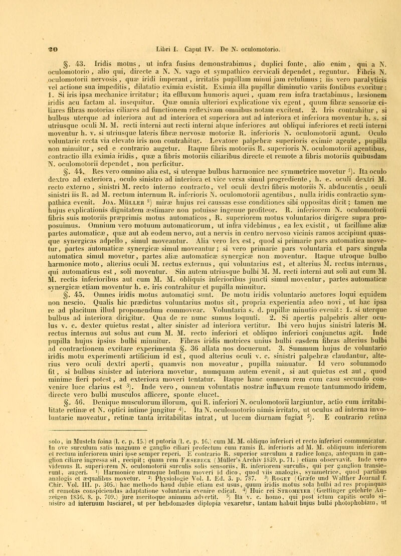§. 43. Iridis motus, ut infra fusius demonstrabimus, duplici fontc, alio cnini, qui a N. oculomolorio , alio qui, directe a N. N. vago et synipatliico cervicali dependcl, reguntur. Fibris N. oculomotorii nervosis , quaj iridi imperant, irritatis pupillam minui jam retuliraus ; iis vero paralyticis vel actione sua impeditis, dilatatio eximia existit. Eximia ilia pupillai diminutio variis fontibus exoritur : 1. Si iris ipsa mechanice irritatur; ita effluxum humoris aquei , quam rem infra tractabimus, htsionem iridis acu faclam al. insequitur. QutB omnia ulteriori explicatione vix egent, quum fibra; sensoria^ ci- liares fibras motorias ciliares ad functionem reflexivam omnibus notam excitent. 2. Iris contrahitur , si bulbus uterque ad inleriora aut ad interiora et superiora aut ad interiora et inferiora raoventur h. s. si utriusque oculi M. M. recti interni aut recti interni atque inferiores aut obliqui inferiores et recti intcrni moventur h. v. si utriusque lateris fibrai nervosai motoriro R. inferioris N. oculomotorii agunt. Oculo voluntarie recta ^da elevato iris non contrahitur. Levatore palpebra; superioris eximie agente , pupilla non minuitur , sed e contrario augetur. Itaque fibris motoriis R. superioris N. oculomotorii agentibus, contractio illa eximia iridis, qua; a fibris motoriis ciliaribus directe et remote a fibris motoriis quibusdam N. oculomotorii dependet, non perficitur. §. 44. Res vero omnino alia est, si uterque bulbus harmonice nec symmetrice movetur '). Ita oculo dextro ad exteriora, oculo sinistro ad interiora et vice versa simul progrediente, h. e. oculi dextri M. reclo externo , sinistri M. recto intenio contracto, vel oculi dextri fibris motoriis N. abducentis , oculi sinistri iis R. ad M. rectum internum R. inferioris N. oculomotorii agentibus, nulla iridis contractio sym- palhica evenit. Joa. Muller -) mirte hujus rei caussas esse conditiones sibi oppositas dicit; tamen me hujus explicationis dignitatem ajstimare non potuisse ingenue profiteor. R. inferiorem N. oculomotorii fibris suis motoriis praeprimis motus automaticos , R. superiorem raotus voluntarios dirigere supra pro- posuimus. Omnium vero motuum automaticorum, ut infra videbimus , ea lex existit, ut facillirae aliae partes automatica;, quae aut ab eodem nervo, aut a nervis in centro nervoso vicinis ramos accipiunt quas- que synergicas adpello , simul moveantur. Alia vero lex est, quod si primarie pars automatica niove- lur, partes automaticaj synergicae simul moveantur; si vero primarie pars voluntaria et pars singula automatica simul movetur, partes aliaj automaticae synergicae non moventur. Itaque utroque bulbo harmonice moto, alterius oculi M. rectus externus, qui voluntarius est, et alterius M. rectus internus, qui automaticus est, soli moventur. Sin autem utriusque bulbi M. M. recti interni aut soli aut cum M. M. rectis inferioribus aut cum M. M. obliquis inferioribus juncti simul moventur, partes automaticaj synergicae etiam moventur h. e. iris contrahitur et pupilla rainuitur. §. 45. Omnes iridis motus automatigi sunt. De raotu iridis voluntario auctores loqui equidem non nescio. Qualis hic prEedictus voluntarius motus sit, propria experientia adeo novi, ut hac ipsa re ad placitum illud proponendum commovear. Voluntaria s. d. pupillae minutio evenit: 1. si uterque bulbus ad interiora dirigitur. Qua de re nunc sumus loquuti. 2. Si apertis palpebris alter ocu- lus v. c. dexter quietus restat, alter sinister ad interiora vertitur. Ibi vero hujus sinistri lateris M. rectus internus aut solus aut cum M. M. recto inferiori et obliquo inferiori conjunctus agit. Inde pupilla hujus ipsius bulbi minuitur. Fibras iridis motrices unius bulbi easdem fibras alterius bulbi ad contractionem excitare experimenta §. 36 allata nos docuerunt. 3. Summum hujus de voluntario iridis motu experimenti artificium id est, quod alterius oculi v. c. sinistri palpebriB claudantur, alte- rius vero oculi dextri aperti, quamvis non moveatur, pupilla rainuatur. Id vero solummodo fit, si bulbus sinister ad interiora movetur, numquam autem evenit, si aut quietus est aut, quod minime fieri potest, ad exteriora moveri tentatur. Itaque hanc omnem rem cum casu secundo con- venire luce clarius est ^). Inde vero , omnem voluntatis nostrse influxum remote tantummodo iridem, directe vero bulbi musculos afficere, sponte elucet. §. 46. Denique musculorura illorura, qui R. inferiori N. oculoraotorii largiuntur, actio cum irritabi- litate retinae et N. optici intirae jungitur ^). Ita N. oculomotorio nimis irritato, ut oculus ad interna invo- luntarie moveatur, retinaj tanta irritabilitas inlrat, ut lucem diurnam fugiat ^). E contrario retina solo, in Muslela foiQa (1. c. p. 15.) et putoria (1. c. p. 16.) cum M. M. obliquo inferiori et recto inferiqri communicalur. In ove surculum satis map;num e ganglio ciliari profectum cum ramis U. inferioris ad M. M. obliquum inferiorem et rectum inferiorem uniri ipse semper reperi. E conlrario R. superior surculum a radice longa, antequam in gan- glion ciliare ingressa sit, recipit; quam rem F^iESEBECK (Muller's Archiv 1839. p. 71.) etiam observavit. Inde vero videmus R. superiorem N. oculoraotorii surculis solis sensoriis, R. inferiorem surculis, qui per ganglion tnmsie- runt, augeri. ') Harmonice utrumque bulbum raoveri id dico, quod viis analogis, symmelrice, quod partibus analogis et aequalibus niovelur. ^) Physiologie Vol. I. Ed. 3. p. 787. ^) Roget (Graefe und Walther Journal f. Chir.Vol. III. p. 305.) hac methodo haud dubie etiam est usus, quum iridis motus sola bulbi ad res propiuquas et remotas conspiciendas adaptatione voluntaria evenire edicat. *) Huic rei Stromeyer (Goettinger gelehrte An- zeigen 1836. 8. p. 709.) jure nieritoque aniraum advertit. ^) Ita v. c. liomo, qui post ictum capitis oculo si- nistro ad internum lusciaret, ut per hebdomades diplopia vexaretur, tantam habuit hujus bulbi photophobiam, ut