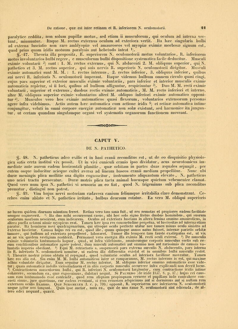 paralytice reddita, non solum pupillae motus, sed etiam ii musculorum, qui oculum ad interna ver- tunt, minuuntur. Itaque M. rectus externus oculum ad exteriora vertit. Ita haec singularis bulbi ad externa lusciatio non rai'o aiublyopiae vel amauroseos vel myopiae eximiae morboscB signum est, quod prius quam iridis motuum paralysis aut hebetudo intrat *). §.•47. Theoria illa proposita, R. superiorem N. oculomotorii motus voluntarios, R. inferiorem motus involuntarios bulbi regere, e musculorum bulbi dispositione systematica facile deducitur. Musculi eximie voluntarii ^) sunt : 1. M. rectus externus, qui N. abducenti 2. M. obliquus superior, qui N. pathetico et 3. M. rectus superior, qui suis nervis R. superioris N. oculomotorii dirigitur. Musculi eximie automatici sunt M. M. : 1. rectus internus, 2. rectus inferior, 3. obliquus inferior, quibus sui nervi R. inferioris N. oculomotorii imperant. Itaque videmus bulbum omnem circulo quasi cingi, cujus pars superior et exterior musculis eximie voluntariis, pars inferior et interior musculis eximie automalicis repletur, si ii loci, quibus ad bulbum afiiguntur, respiciuntur ^). Duo M. M. recti eximie voluntarii, superior et externus , duobus rectis eximie automaticis , M. M. recto inferiori et interno, alter M. obliquus superior eximie voluntarius alteri M. obliquo inferiori eximie automatico opponi- tur *). Musculos vero hos eximie automaticos quasi flexorum, voluntarios extensorum personas agere infra videbimus. Actio autem hasc automatica cum actione iridis 5) et retinae automatica intime conjungitur, veluti in omni corpore energiee automaticte non solae existunt, sed harmonice ita jungun- tur, ut certam quandam singulamque organi vel systematis organorum functionem moveant. CAPUT V. DE N. PATHETICO. §. 48. N. patheticus adco exilis et in hasi cranii reconditus est, ut de eo disquisitio physiolo- gica satis certa institui vix possit. Ut in vivi cuniculi cranio ipso dividatur, acus neurotomicus im- mediate ante aurem eadem horizontali planitie , quae orbitam in partes duas aequales sejungit, per cutem osque inducitur acieque cultri aversa ad lineam baseos cranii mediam propellitur. Nunc ubi duraj meningis plica mollitie sua digito cognoscitur, instrumento aliquantum elevato , N. patheticus uno aciei tractu persecatur. Durae matris plica tacta animal hucusque quietum vehementer clamat. Quod vero num ipsa N. pathetici vi sensoria an eo fiat, quod N. trigeminus sub plica reconditus prematur, distingui non potest. §. 49. Vim hujus nervi motoriam cadavera canium feliumque irritabilia clare demonstrant. Ce- rehro enim ablato et N. pathetico irritato, bulbus deorsum rotatur. Ea vero M. obliqui superioris ne lucem quidem diurnam minutani ferret. Relina vero tam sana fuit, ut res remotas et propiores eadem facilitate semper cognoverit. ') Ita duo mihi occurrerunt casus, ubi hoc solo signo fretus duobus hominibus, qui suorum oculorura morbum nescirent, eum indicarem. Oculus ad exteriora luscians in allera femina omnino amauroticus, in altera puella octanni nimie myopicus erat. Tamen haac ipsa res consuetudine perpetua, ut lusciositas ad interna etiam paratur. Ita hominem novi quadragenarium, qui utroque oculo perfecte utatur nec tamen minus oculo sinistro ad externa luscielur. Caussa hujus rei ea est, quod ille, quum qumque annos natus fuisset, internaB parietis orbitas tumore, qui bulbum ad exteriora propelleret, laboraret. Tumor dlo tempore tam fauste exstirpatus est, ut vix ac ne vix quidem vestigium restiterit. Permansit vero energia illa eximia M. recti oculi externi. ^) De musculis eximle voluutariis tanturamodo loquor, quod, ut infra videbimus, omniscunque corporis musculus certis sub re- rura conditionibus automatice agere potest, dum musculi automatici aut onmino non aut rarissimis de caussis vo- luntatis imperio obediant. ^) Equi M. retractoris s. suspensorii pars externa surculis N. abducentis, pars interna iis R. inferioris N. oculomotorii munitur, ut eadem illa dilTerentia existat et in oranibus bulbi musculis rcstet. ^) Theoria; noslrae primo obtutu id repugnat, quod voluntarie oculus ad interiora facillime moveatur. Taraen ha!c res alia est. Sin enim M. M. bulbi aulomalicos inter se comparamus, M. rectus iuternus is est, qui maxime adhuc voluntale dirigatur. Eum sequilur M. rectus inferior. M. obliquus inferior oranino autoraalicus esse vide- tur; quam automaticfe indolis vicissitudiuem et in aliis corporis musculis occurrere infra explicandi non deerit locus. 5) Contraclionem musculorum bulbi, qui R. inferiori N. oculomotorii largluntur, cum contractione iridis intirae cohEErere, secundura ea, quiE exposuiraus, dubitad ncquit. Si PAiMEno (de iride 1837. 8. p. 47.) hujus rei caus- sam eam tanlumraodo esse contendit, quod rem aliquam propinquam cernere et pupillam inde contrahere con- sueti simus, jure qua^rimus, cur eadem eveniant, si rem remotam adspicimus aut si dorraimus aut si nuUara rem externani oculis fixamus. Qua; Stkomeyer (I. c. p. 700.) opponit, R. superiorem nec inferiorera N. oculoraotorii neque igitur nos tangunt. Quin ipse auctor, num ea, quae de uno ramo N. oculomotorii sint edicenda, de al- tero edici nequant, quajrit.