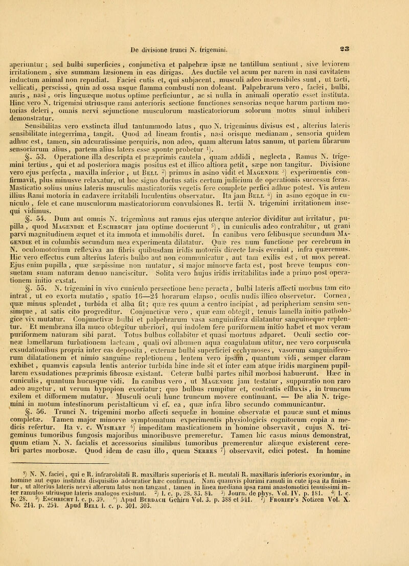 De divisione trunci N. (rigemini. S3 apeiiunlur; sed bulbi superficies , conjunctiva et palpebrae ipsfe ne tantiilura sentiunt, si^e leviorem irritationem , sive summam lajsionem in eas dirigas. Aes ductile vel acum per narem in nasi cavitatem inductum animal non repudiat. Faciei cutis et, qui subjacent, musculi adeo insensibiles sunt, ut tacti, vellicati, perscissi, quin ad ossa usque flamma combusti non doleant. Palpebrarum vero , faciei, bulbi, auris, nasi, oris lingu^eque motus oplime perficiuntur, ac si nulla in animali operatio esset iuslituta. Hinc vero N. trigemiai utriusque rami anterioris sectione functiones sensorias neque harum partium mo- torias deleri, omnis nervi sejunctione musculorum masticatoriorum solorum motus simul inhiberi demonstratur. Sensibilitas vero exstincta illud tantumraodo latus, quo N. trigeminus divisus est, alterius lateris sensibilitate integerrima, tangit. Quod ad lineam frontis, nasi orisque medianam , sensoria quidem adbuc est, tamen, sin adcuratissime perquiris, non adeo, quam alterum latus sanum, ut partem fibrarum sensoriarum alius, partem alius laters esse sponte probetur '). §. 53. Operatione illa descripta et praeprimis cautela , quani addidi, neglecta , Ramus N. trige- mini tertius , qui et ad posteriora magis positus est et illico altiora petit, soepe non tangitur. Divisione vero ejus perfQcta , maxilla inferior , ut Bell -) primus in asino vidit et Magendie ■>) experimenlis con^ firmavit, plus minusve relaxatur, ut boc signo ductus satis certum judicium de operationis successu feras. Masticatio solius unius lateris musculis masticatoriis vegetis fere complete perfici adbuc potest. Vis autem illius Rami motoria in cadavere irritabili luculentius observatur. Ita jam Bell ■*) in asino egoque in cu- niculo , fele et cane musculorum masticatoriorum conviilsiones R. tertii N. trigemini irritationem inse- qui vidimus. §. 54. Dum aut omnis N. trigeminus aut ramus ejus uterque anterior dividitur aut irritatur, pu- pilla, quod Magendie et Eschricht jam optirae dociierunt ^), in cuniculis adeo contrabitur, ut grani parvi magnitudinem ajquet et ita immota et immobilis duret. In canibus vero felibusque secundum BIa- gendie et in columbis secundum mea experimenta dilatatur. Ouse res num functione per cerebnjm in N. oculomotorium reflexiva an fibris quibusdam iridis motoriis directe lajsis eveniat, infra quferemus. Hic vero effectus cum alterius lateris bulbo aut non communicatur , aut tara exilis est, iit mox pereat. Ejus cnim pupilla, quae sa^pissime non mutatur, si major minorve facta est, post breve tempus con- suetam suam naturam denuo nanciscitur. Solita vero bujus iridis irritabilitas inde a primo post opera- tionem initio exstat. ' §. 55. N. trigemini in vivo cuniculo persectione bens peracta, bulbi lateris aflecti morbus tam cito intrat, ut eo exorta mutatio , spatio 16—24 horarum elapso, oculis nudis illico observetur. Gornea, quaj minus splendet, turbida et alba fit; quaj res quum a centro incipiat, ad peripheriam sensim sen- simque , at satis cito progreditur. Conjunctivae vero , quai eam obtegit, tenuis lamella initio patholo- gice vix mutatur. Conjunctivffi bidbi et palpebrarum vasa sanguinifera dilatantur sanguineque replen- tur. Et membrana illa muco obtegilur uberiori, qui indolem fere purifoi-mera initio habet et mox veram puriformem naturam sibi parat. Totus bulbus collabitur et quasi mortuus adparet. Oculi sectio cor- neaj lamellarum turbationem lacteam , quali ovi albumen aqua coagulatum utitur, nec vero corpuscula exsudationibus propria inter eas deposita , externa9 bulbi superficiei ecchymoses , vasorum sanguinifero- rum dilatationem et nimio sanguine repletionem , lentem vero ipsam, quantum vidi, semper claram exhibet, quamvis capsula lentis anterior turbida hinc inde sit et inter eam atque iridis marginem pupil- larem exsudationes praeprimis fibrosaj existant. Ceterfe bulbi partes nihil morbosi habuerunt. Hffic in cuniculis, quantum hucusque vidi. In canibus vero , ut Magendie jam testatur , suppuratio non raro adeo augetur, ut verum hypopion exoriatur; quo bulbus rumpitur et, contentis effluxis, in truncum exilem et difforraem mutalur. Musculi oculi bunc truncura raovere continuant. — De alia N. trige- mni in motum intestinorum peristalticum vi cf. ea, quDB infra libro secundo communicantur. §. 56. Trunci N. trigemini morbo affecti sequerse in homine observatae et paucae sunt et minus completse. Tamen major minorve syraptomatura experimentis physiologicis cognitorum copia a me- dicis refertur. Ita v. c. Wishart '') irapeditara masticationem in bomine observavit, cujus N. tri- geminus tumoribus fungosis majoribus minoribusve preraeretur. Tamen hic casus minus demonstrat, quum etiam N. N. facialis et accessorius similibus tumoribus prcmerentur aliajque existerent cere- bri partes morbosa?. Quod idem de casu illo, quem Serres ^) observavit, edici potest. In homine )) N. N. faciei, qui e R. infrarobilali R. maxinaris superioris et R. mentali R. raaxillaris inferioris exoriuntur, in homine aul cquo instituta disquisitio adcuratior haec conlirmat. Nam quamvis plurimi rarauli in cule ipsa ita finian- tur, ut allGrius lateris nervi alteruni lalus non tangaut, tamen in finea mediana ipsa rami anastomotici letmissimi in- ter ramulos ulriusque laleris analogos exislunt. ^) 1. c. p. 28. 83. 84. 3) Jouru. de phys. Vol. IV. p. 18t. ^) \. c. p. 28. 5j EsciuucHT I. c. p. 39. ' '■) Apud Rurdach Geliirn Vol. 3. p. 388 et 541. ^j Froriep^s Notizen Vol. X.