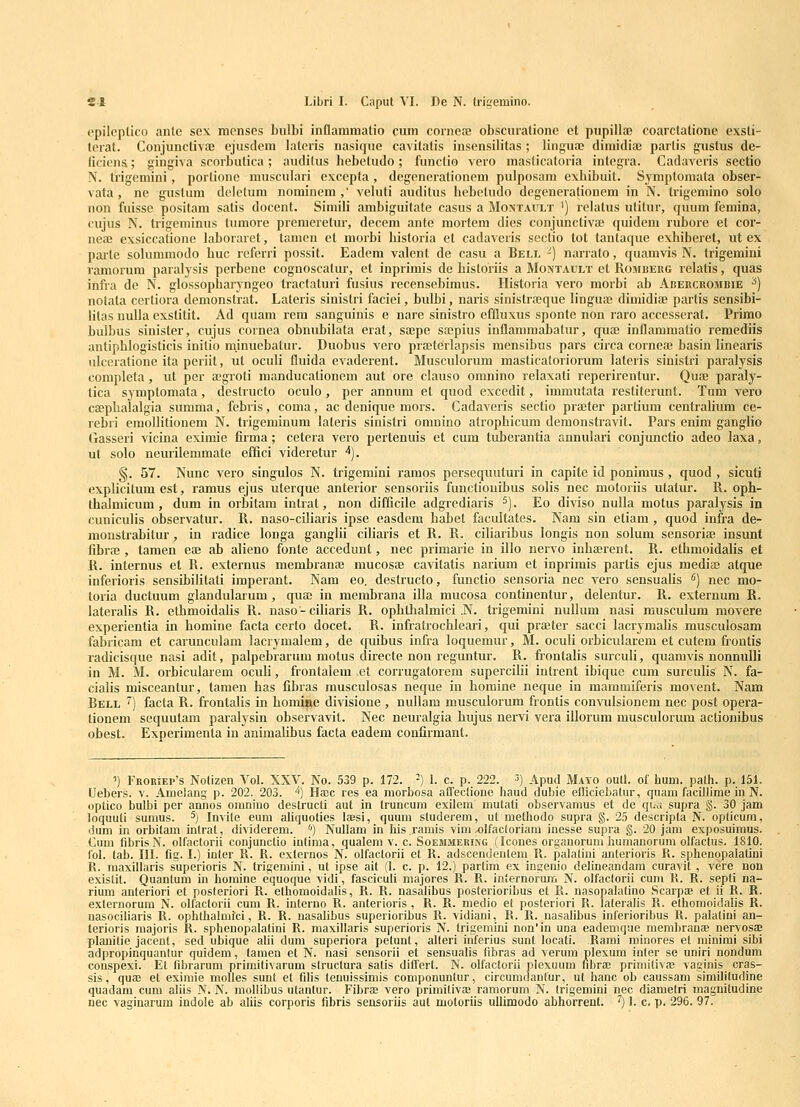 epileptico ante sex menses bulbi inflammatio cum corneaj obscurationc et pupillffi coarctatione exsti- tcrat. Conjunctivai cjusdem lateris nasique ca^itatis insensilitas; linguoe dimidiae partis gustus de- liciena; gingiva scorbutica; auditus bebetudo; funclio vero maslicatoria integra. Cadaveris sectio N. trigemini, porlionc niusculari excepta, degenerationem pulposam exbibuit. Symptornata obser- vata, ne gustum deletum nominem,' veluti auditus bebeludo degenerationem in N. trigemino solo non fuissc positam satis docent. Simili ambiguitate casus a Montault ') lelatus utitur, quum fcmina, cujus N. trigeminus tumore premeretur, decem ante mortem dies conjunctivae quidem ruborc et cor- neaJ exsiccatione laboraret, tamcn ct morbi bistoria et cadaveris seclio lot tantaque exbiberet, ut ex pailc sokimmodo buc referri possit. Eadom valent de casu a Bell ') narrato, quamvis N. trigemini vamorum paralysis perbene cognoscalur, et inprimis de bistoriis a Montault et Romberg relatis, quas infra de N. glossopbaryngeo tractaturi fusius recensebimus. Historia vcro morbi ab Abebcrombie ^) notata certiora demonstrat. Lateris sinistri faciei, bulbi, naris sinistra;que linguaj dimidife partis sensibi- litas nuUa exstitit. Ad quam rem sanguinis e nare sinistro effluxus sponte non raro accesserat. Primo bulbus sinister, cujus cornea obnubilata erat, sajpe sajpius inflammabatur, quffi inflammatio remediis antiphlogisticis initio mjnuebatur. Duobus vero piaiterlapsis mensibus pars circa corneai basin linearis ulceratione ita periit, ut oculi fluida evaderent. Musculorum masticaloriorum lateris sinistri paralysis completa , ut per aegroti manducalionem aut ore clauso omnino relaxati rcperirentur. Qufe paraly- lica symptomata, destructo oculo, per annum et quod excedit, immutata restiterunt. Tum vero caepkalalgia summa, febris, coma, ac denique mors. Cadaveris sectio prffiter parlium centralium ce- rebri emollitionem N. trigeminum lateris sinistri omnino atropbicum demonstravit. Pars enim ganglio Gasseri vicina eximie firma; cetera vero pertenuis et cum tuberantia annulari conjunctio adeo ]axa, ut solo neuiilemmate effici videretur ■^). §. 57. Nunc vero singulos N. trigemini ramps persequuturi in capite id ponimus, quod , sicuti explicitum est, ramus ejus uterque anterior sensoriis functiouibus solis nec motoriis utatur. R. oph- thalmicum, dum in orbitam intrat, non difficile adgrediaris ^). Eo diviso nulla motus paralysis in cuuiculis observatur. R. naso-ciliaris ipse easdem babet facultates. Nam sin etiam , quod infra de- monstrabitur, in radice longa ganglii ciliaris et R. R. ciliaribus longis non solum sensoriie insunt fibras, tamen eaj ab alieno fonte accedunt, nec primarie in illo nervo inbaerent. R. ethmoidalis et R. internus et R. externus membranae mucosae cavitatis narium et inprimis partis ejus mediaj atque inferioris sensibilitati imperant. Nam eo. destructo, functio sensoria nec vero sensualis ^) nec mo- toria ductuum glandularum , quaj in membrana illa mucosa continentur, delentur. R. externum R. lateralis R. ethmoidabs R. uaso-ciliaris R. opbthalmici .N. trigemini nullum nasi musculum movere experientia in homine facta certo docet. R. infratrocbleari, qui pra;ter sacci lacrymalis musculosam fabricam et carunculam lacrymalem, de quibus infra loquemur, M. oculi orbicularem et cutem frontis radicisque nasi adit, palpebrarum motus directe non reguntur. R. fiontalis surculi, quamvis nonnulli in M. M. orbicularem oculi, frontalem et corrugatorem supercifii intrent ibique cuin surculis N. fa- cialis misceantur, tamen has fibras musculosas neque in bomine neque in mammiferis movent. Nam Bell ^) facta R. frontalis in bomifte divisione , nullam musculorum frontis convulsionem nec post opera- tionem sequutam paralysin observavit. Nec neuralgia bujus nervi vera illorum musculorum aclionibus obest. Experimenta in animalibus facta eadem confirmant. >) FRORiEP's Nolizen Vol. XXV. No. 539 p. 172. -) 1. c. p. 222. 3) Apud Mayo outl. of hum. path. p. 151. (Jebers. v. Amelang p. 202. 203. 1) Ha;c res ea morbosa affeclioue haud dubie efliciebalur, quam facillime in N. oplico bulbi per annos omnino destrucli aut in truncum exilem mutati observamus et de qLa supra §. 30 jam loquuli sumus. ^] Invile eum ahquolies la;si, quum studerem, ut melhodo supra g. 25 descripta N. oplicum, dum in orbitam inlrat, dividerem. '') Nullam in Iiis.ramis vim ^lfacloriam inesse supra §. 20 jam exposuimus. Cum fibrisN. olfactorii conjunctio intiraa, qualem v. c. Soemmering (Icones orgauorum humanorura olfactus. 1810. fol. lab. III. fig. I.) inler R. R. externos N. olfactorii et R. adscendentem R. palalini anterioris K. sphenopalatini R. maxillaris superioris N. trigemini, ut ipse ait (1. c. p. 12.) parlim ex ingenio delineandam euravit , vere non existit. Quanlum in homine equoque vidi, fasciculi majores R. R. internorum N. olfactorii cum K. R. sepll na- rium anteriori et posteriori R. ethomoidalis, R. K. nasalibus poslerioribus et R. nasopalatino Scarpae et ii R. R. externorum N. olfactorii cum R. inlerno R. anterioris , R. R. medio et posteriori K. laleralis K. ethomoidalis R. nasociliaris R. ophthalmfci, R. R. nasalibus superioribus R. vidiani, K. R. nasalibus inferioribus R. palatini an- terioris majoris K. sphenopalatini K. maxillaris superioris N. trigemini non'in una eademqae mera))ranae nervosae planilie jacent, sed ubique aln dum superiora pelunt, alleri inferius sunt locati. Rami minores et minimi sibi adpropinquantur quidem, tamen et N. nasi sensorii et sensualis fibras ad verum plexum inler se uniri nondum conspexi. Et fibrarum primitivarum struclura salis differl. N. olfactorii piexuum fibrae primilivaB vaginis cras- sis, quae et eximie molles sunt et filis tenuissimis componunlur, circumdantur, ul hanc ob caussam similitudine quadam cum ahis N. N. mollibus ulanlur. Fibrae vero primitivae ramorum N. (rigenhni nec diametri magniludine nec vagiuarum indole ab aliis corporis fibris sensoriis aut motoriis ullimodo abhorrenl. '^) 1. c. p. 296. 97.