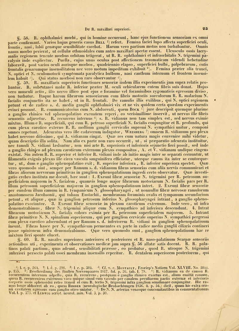De R. ma\illari superiori. 85 §. 58. R. ophthalmici morbi, qui in honiine occurrunt, hanc ejus functionem sensoriani ex omni parte confirmant. Varios hujus generis casus Bell ') refert. Femina faciei lupo affecta superficiei oculi, frontis, iiasi, hibii genaeque sensibiUtate carebat. Harum vero partium motus non turbabantur. Onmis nasus morbo pcrierat, ut cellulae ethmoidaies cum antro maxillari apertaj essent. Ulcusculo ossis lacry- malis regionem tenente morbus orbitam tetigerat, ut R. R. ophthalmici et infraorbitalis N. ti-igemini pa- ralysis inde explicelur. Puella, cujus unus oculus post affectionem traumaticam videndi hebetudine laboravit, post varios oculi aurisque raorbos, quadriennio elapso, superficiei bulbi, palpebrarura, cutis frontalis genarumque insensililatem nec vero motum impeditura exhibuit ^). Femina prster alia trunci, N. optici et N. oculoraotorii sympfomata paralytica bulbum, nasi canthum internum et frontem insensi- lem habuit ^). Qui status morbosi non raro observantur ^). §. 59. R. maxillaris superioris functiones sensoriaj iisdem illis experimenlis jam supra relatis pro- bantur. R. subinitanei mahB R. inferior praeter M. oculi orbicularem cutem fibris suis donat. Hujus vero musculi actio , ilro nervo illico post ejus e foramine vel foraminibus zygomaticis egressum diviso, non turbatur. Itaque harum fibrarum sensoriarum cura fibris raotoriis surculorura R. R. malarium N. facialis conjunctio ila se habet, ut in R. frontali. De ramulis illis exilibus , qui N. optici regionem petunt et de radice s. d. media ganglii ophthalmici vix et ne vix quidem certa quffidam experimenfis evinci possunt. R. communicatorius cum N. abducenti, quem Bock ^) jure descripsit quemque plurime a ganglio rhinico vel sphenopalatino exeuntem reperi, eo verisimillime inservit, ut nervus ille fibris sensoriis adjuvetur. R. recurrens internus ^) s. R. vidianus non tani simplex est, sed nervus eximie mixtus. Illum e R. superficiah, qui cum R. petroso superficiali N. facialis coujungitur et R. pi-ofundo, qui cum plexu carotico externo R. R. raollium ganglii cervicalis supremi N. syrapathici unitur, coraponi omnes repetunf. Adcuratiis vero ille cadaverum indagator, Wrisberg ^) omnem R. vidianura pro plexii habet nervoso ditissimo , qui A. vidianara cingat. Quae res cum natura magis convenire mihi videtur, quam descriptio illa solita. Nam alia ex parte non raro occurrit, ut, si prajparatio adcurata instituitur, nec tarauli N. vidiani Iseduntur, non nisi arte R. superioris et inferioris sejunctio fieri possit, sed inde a ganglio rhinico ad plexum caroticum externum plexus compositus , A. et V. vidianam undique cingens' existat. Sin autem R. R. superior et inferior R. vidiani inde ab initio magis inter se separati cernuntur, ut filamentis exiguis plexus iile eirca vascula sanguinifera efficiatur, iiterque ramus ita inter se contorque- tur , ut, dum e ganglio sphenopalatino exit', R. superior inferiora , R. inferior superiora spectet. Quae vero quomodo sint, semper per Raraura s. d. vidianum fibras sensorias cum aliis nervis coramunicari et fibras aliorum nervorum primilivas in ganglion sphenopalatinum ingredi certo observatur. Queb investi- galio crebro instituta me docuit, ha;c sunt: 1. Exeunt fibrfe sensoriae N. trigemini per R. petrosum su- perficialem majorem in N. facialera , quamvis longe major fibrarum raotoriarum |>f. facialis pars per R. illum petrosuni superficialera majorera in ganglion sphenopalatinum intret. 2. Exeunt fibra3 sensoriae per eundem illum ramura in R. tympanicum N. glossopharyngei, ut nonnullae fibrfe nervosae ramulorum anastomoseos Jacobsonii, qui lubam Eustachii, membranara foraminis ovalis et tympanum secundarium petunt, et aliquae , quae in ganglion petrosum inferius N. glossopharyngei intrant, a ganglio spheno- palatino exoriantur. 3. Exeunt fibrae sensoriae in plexum caroticum exfernura. Inde vero, ut infra demonstrabimus, fibrae N. frigemini aliquae cura N. sympathico ad inferiora descendunt. 4. Intrat fibrarum motoriarum N. facialis cohors eximia per R. petrosum superfieialcm majorem. 5. Intrant fibraj primitiva; N. N. spinalium superiorum, qui per ganglion cervicale superius N. sympathici pergressi cum plexu carotico adscendunt et per Ramum s. d. inferiorem R. vidiani in ganglion sphenopalatinum ineunf. Fibras hasce per N. sympathicura perraeantes ex parte in radice raedia ganglii ciliaris contineri posse opinionem infra deraonstrabiraus. Qua; vero quomodo sunt, ganglion sphenopalatinum hac re mixtum fieri sponte elucet. §. 60. R. R. nasales superiores anteriores et posteriores et R. naso-palatinum Scarpae sensoriis actionibus uti, experimenta ef observationes medicaj jara supra §. 56 allatae satis docent. R. R. pala- ■ tinos palafi partium, quas adeunt, sensibilitati praeesse , eo probalur, quod R. utroque N. trigeraini anteriori persecto palati ossei membrana insensiiis reperitur. R. dentalem superiorera posteriorem, qui 1) L c. p. 264. 2) I. ^. p. 298. 3) i <.. p. 304. 4) Gf. y. g. Moxtault, Froriep's Notizen Vol. XLVIII. No, 1044. p. 155. ^) Rcschrcibung dcs fiinften Nervenpaares 1817. fol. p. 26. tab. I. 79. '') R. vidianum ea de caussa R. recurreiilom iiitcnium adpcllo, quia R. recurrens, postquam e ganglio rhinico exortus est, aliuiii emiltit ramum, queiii R. recurrenieiu exlernum voco quique siniul cum vasculo per canalem peculiarem partis externai et inferioris corporis ossis spheiioidei relio (rausil et cuni R. lerlio N. Irigcmini infra ganglion semiluiiare conjungilnr. Hic ra- mus longe abhorrct ab eo , quem Ridder (neurologische Beobachtungen 1836. 4. p. 54.) dicit, quum hic extra cra- nii eavitalcm cgrcssus cum ganglio otico uuiatur. '} DeN. N. arterias venasque concomitantibus in commeutationum Vol. I. p. 373. ot LuDWic script. ueurol. min. Vol. 3, p. 30. 4. J