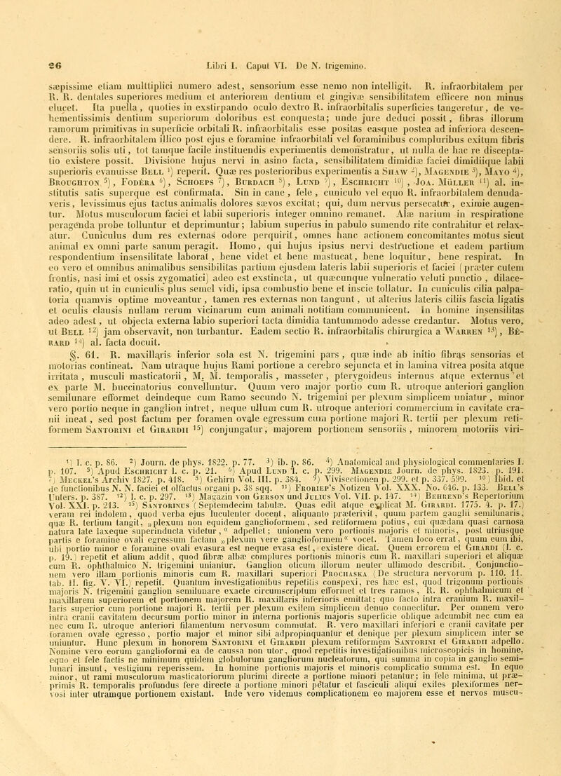 seepissimc eliam mulUiplici mimero adest, sensorium esse nemo non intclligil. R. infraorbilalem per R. R. denlales superiorcs mcdium ct antcriorcm dcnlium ct gingiva) sensLbililalcm eflicerc nou minus elucct. Ita puclla , quolics in cxslirpando oculo dextro R. infraorbilalis superlicies tangerclur, dc vc- hcracntissimis dentium superioriuu doloribus cst conquesla; unde jure deduci possit, fibras illorum ramorura priraitivas in supcrficie orbitali R. infraorbitalis esse positas easque postea ad infcriora descen- dcre. R. infraorbitalcm illico post ejus e foraminc iufraorbilali vcl foraminibus compluribus cxilum libris sensoriis solis uti, lot tamque facile institucndis expcriracntis dcmoristratur, ut nulla de hac rc discepta- lio exislere possit. Divisionc hujus ncrvi in asino facta, seusibilitatem dimidiaj faciei dimidiiijue labii superioris cvanuisse Bell ') reperit. Quaj res postcrioribus experimentis a Shaav -), Magendie ^), Mayo ^], BrOUGHTOIV 5), FODEUA ''), ScHOEPS '') , BuRDACH *) , LuND '') , EsCURICHT ') , JOA. MuLLEU ) al. iu- slitutis satis superque est confirmata. Sin in cane , fele , cuniculo vel equo R. infraorbitalem denuda- veris, levissimus ejus tactus animalis dolores sajvos excitat; qui, dura nervus pcrsecatiir, exiraie augen- tur. Motus musculorum faciei et labii superioris intcgcr omnino remanet. Alai narium in respiratione pcragcnda probe tolluntur et depiimuntur; labiura superius in pabulo sumendo rite contrahitur et relax- atur. Cuniculus dum res cxternas odore perquirit, omnes hanc actionera concomitantes motus sicut animal ex omni parte sanum peragit. Plomo, qui hujus ipsius nervi destructione et eadcm parlium lespondcntium insensilitate laboral, bene videt et benc mastucat, bcne loquitur, hene respirat. In 00 vero et omnibus animalibus sensibilitas partiura ejusdem lateris labii superioris et faciei (praiter cutem frontis, nasi imi et ossis zj^gomatici) adeo est exstincta, ut qua;cunque vulneratio veluti punctio , dilace- ratio, quin ut in cuniculis plus semcl vidi, ipsa combustio bcne et inscie tollatur. In cunicuhs cilia palpa- loria quamvis optime moveantur , tamen res externas non tangunt, ut alterius lateris ciliis fascia ligatis et oculis clausis nullara rerum vicinarum cum animali notitiam communicent. In homine insensilitas adeo adest, ut objecta externa labio superiori tacta diraidia tantummodo adesse credantur. Motus vero, ut Bell '2) jam obscrvavit, non turbantur. Eadem sectio R. infraorbitalis chirurgica a Warren '^), Be- UARD ^^) al. facta docuit. §. 61. R. maxill£\ris inferior sola est N. trigeniini pars , quaj inde ab initio fibras sensorias et motorias contineat. Nam utraque hujus Rami portione a cerebro sejuncla et in lamina vitrea posita atque irritata , musculi masticatorii, M. M. temporahs , masseter , pterygoideus internus atque e^ernus'et ex parte M. buccinatorius convelluntur. Quum A^ero major portio cum R. ntroque anteriori ganglion semilunare efformet deindeque cum Ramo secundo N. trigemini per plexum simplicem uniatur , minor vero portio neque in ganglion intret, neque ullum cum R. utroque anteriori commercium in cavitate cra- nii ineat, sed post factum per foramen ovale egressum cura portione majori R. tertii per plexum reti- formem Saktorini et Girardii ^^) conjungatur, majorem portioncm sensoriis , minorem motoriis viri- '') 1. c. p. 86. 2) Journ. de phys. 1822. p. 77. ^) ib. p. 86. ''*) Anatomical and physiological comraenlaries I. n. 107. 5) Apud EsciiRicnT 1. c. p. 21. '') Apud Lund 1. c. p. 299. Magendie Journ. de pliys. 1823. p. 191. 7) Meckel's Archiv 1827. p. 418. ») Gehirn Vol. III. p. 384. ') Vivisecliouen p. 299. el p. 337. .599. ') Ibid. et ,ie funclionibus N. N. faciei et olfaclus or^ani p. 38 sqq. ) Froriep's iVolizea Vol. XXX. No. 646. p. 133. Bell's Unlers. p. 387. '^) 1. c. p. 297. '3> jvjagazin von Gerson und Jclics Vol. VII. p. 147. ''') Bebiiexd's Repertorium Voi. XXI. p. 213. ) Santorinus (Seplemdecini labulae. Quas edit atque e:^licat M. Girardi. 1775. 4. p. 17.) veram rei indolem, quod verba ejus luculenter docent, aliquanfo praterivit, quum partera gauglli semilunaris, qua3 R. tertium tangit, «plexum non equidem gangliolormera, sed reiiformem potius, cui quaedam quasi carnosa natura lale laxeque supermducta videtur, « adpellet; unionem vero porliouis majoris et miuoris, post utriusque partis e foraraine ovali egressuui factam „ plexum vere ganglioformem « vocet. Tamen loco errat, quum eum ibi, ubi porlio minor e foramiue ovali evasura est neque evasa esl, existere dical. Quem errorem et Girardi (I. c. p. 19.) repetit et alium addit, quod fibraD alba; complures portionis minoris cum R. maxillari superiori et aliquse cum R. ophthalmico N. trigemini uniantur. Ganglion olicum illorum neuter ullimodo describit. . Conjunclio- nem vero illam porlionis minoris cum R. maxillari superiori Prociiaska (Dc struclura nervoruni p. 110. 11. lab. Jl. fig. V. VI.) repetit. Quantum iuvestigalionibus repetitis couspexi, res hffic est, quod trigonum portionis inajoris N. Irigemini ganglion scmilunare exacte circurascriptum efTormet et tres ramos, R. R. oplilhalmicum et maxillarem superiorera et portionem majorem R. maxillaris inferioris emiltat; quo facto intra cranium R. raaxil- laris superior cum portione majori R. tertii per plexum exilem simplicein denuo conneclitur. Per omnem vero inlra cranii cavitatem decursum portio minor in interna portionis raajoris superficie oblique adcumbit nec cum ea nec cum R. ulroque anteriori filamentura nervosum commutat. R. vero niaxillari inferiori e cranii cavitate per foraraen ovale e^resso, portio major et minor sibi adpropinquantur et denique per plexum simplicem inter se uniuntur. Hunc plexum in honorem Santorim et Girardii plexum retiformem Santorini et Girardii adpello. Nomine vero eorum gangUoformi ea de caussa non utor, quod repetitis invesligationibus microscopicis in homine, equo et fele factis ne minimum quidem globulorum gangliorum nucleatorum, qui summa in copia in ganglio semi- hinari insunt, vestigium reperissem. Iii homine portionis majoris el raiuoris coniplicatio sumraa est. In equo minor, ut rami musculorum masticatoriorum plurimi directe a portione minori petantur; in fele minima, ut prae- primis R. temporalis profuodus fere directe a porlione minori petatur et fasciculi aliqui exiles plexiformes ner- vosi inter ulramque portionem existant. Inde vero videmus complicationem eo majorem esse et nervos muscu-