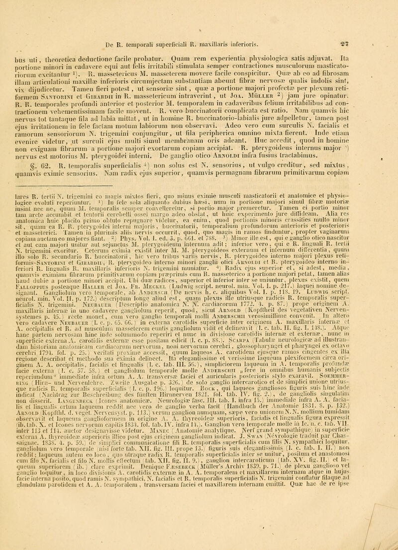 De R. leraporali superficiall R. maxillaris iuferioris. SS btis uti, Iheoretica deductione facile probatur. Quam rem experientia physiologica satis adjuvat. Ita portione minori in cadavere equi aut felis irritabili stimulata semper contractiones musculorum masticalo- riorum excitantur i). R. massetericus M. masseterem movere facile conspicitur. Qua? ab eo ad fibrosam illam arliculationi maxillfe inferioris circumjectam substantiam abeunt libriE nervosa? qualis indolis sint, vix dijudicetur. Tamen fieri potest, ut sensorisE sint, quse a portione majori profectaj per plexumj-eti- formem Santorini et Girardii in R. massetericum intraverint, ut Joa. Muller 2) jam jure opinatur. R. R. temporales profundi anterior et posterior M. temporalem in cadaveribus felium iiritabilibus ad con- iractionem vehementissimam facile mqvent. R. vero buccinatorii complicata est ratio. Nam quamvis hic nervus tot tantaque fila ad labia mittat, ut in homine R. buccinatorio-Iabialis jure adpelletur, tamen post ejus irritationem in fele factam molum labiorum non observavi. Adeo vero cum surculis N. facialis et ramorum sensoriorum N. trigemini conjungitur, ut fila peripherica omnino mixta fierent. Inde etiam evenire videtur, ut surculi ejus multi simul membranam oris adeant. IIuc accedit, quod in homine non exiguam fibrarum a portione majori exortarum copiam accipiat. R. pterygoideus internus major ) nervus est motorius M. pteiygoidei interni. De gauglio otico Arnoldi infra fusius tractabimus. §. 62. R. temporalis superficialis 4) non solus cst N. sensorius, ut vulgo creditur, sed mixtus, quamvis eximie sensorius. Nam radix ejus superior, quamvis permagnam fibrarum primitivarum copiam lares R. tertii X. Iriuemini eo niaeis mixtos fieri, quo miuus eximie musculi masticaforii et anatomice et physio- logice evoluti reperiuntur. ') lufele sola aliquanto dubius hfesi, num in poriione majori simul fibrae motorife insint nec ne, quum M. leraporalis seraper convellcretur, si porlio major premeretur. Tamen ei porlio minor tam arcle accumbit et tcntorii cerebelli ossei marso adeo obstat, ut huic experimento jure ditlideam. Aha res anatomica huic placito primo obluto repugnare videtur, ea enim, quod porlionis minoris crassilies multo minor sit, quam ea R. R. ptervgoidei interni majoris, buccinatorii, lemporalium profundorum aulerioris et posterioris et masseleric!. Tamen in plurimis aliis nervis occurrit, quod, quo magis in ramos linduntur, propter vaginarum copiara auctam eo majores fiant. ^) Phys. Vol. 1. ed. 3. p. 661. et 788. ^) Blinor ille est, qui e ganglio otico nascitui; el aut cum majori unitur aut sejunctus M. plerygoideum internum adit; inferior vero, qui e R. linguaU R. terlii N. trigemini exoritur. Ceterum eximia exislil inter M. M. plerygoideos externum et inlernum diflerenlia, quum illo solo R. secundario R. buccinalorii, hic vero Iribus variis nervis, R. plerygoideo inlerno majori plexus reli- formis-SANTORixi et Girahdu, R. pterygoideo inlerno minori ganglii olici ABiSOLDi el R. pterygoideo interno in- feriori R. hngualis R. maxillaris inferioris N. trigemini muniatur. ^) Radix ejus superior et, si adest, media, quamvis exiroiam fibrarum primilivarura copiam pra;primis cum R. masselerico a portione majori petat, tamen alias haud dubie a portione minori accipit. Ubi dus radices, superior et inferior inter se nniuntur, plexus existit, quem {■alloppius posleaque Haller et Joa. Fr. Meckel {Ludwig script. neuroi. min. Vol. I. p. 217.) iaquei nomine de- signant. Gangliolum vcro lemporale, ab Andersch (De nervis h. c. aliquibus Vol. I. p. 118. 19. Ludwig scrip'. neurol. min. Vol. II. p. 172.) descriplum longe aliud est, quara plexus iUe ulriusque radicis R. temporaUs super- ficialis N. Irigemini. Neubacer (Descriptio auatomica N. N'. cardiacorum 1772. 4. p. 87.) prope originem A. maxillaris internae iu uno cadavere gangilolura rcperit, quod, sicut Aknold (Kopflheil (Jes vegelativen Nerven- systcraes p. 45.) recte monet, cum vero ganglio temporali molli Anderschii verosimiUime convenit. In altero vero cadavere Neubauer (I. c. p. 65. 66.) in externa carolidis superficie inler origincm A. maxiUaris interuiE et A. occipilalis et R. ad musculum raasselerem eunlis gangliolum vidit et delineavit (I. c. tab. 11. flg. I. 148.). Atque hanc parlem nervosam hinc inde solummodo reperiri et nunc in divisione carotidis internai et externaB, nunc iii superficie exlerna A. carolidis externK esse posilam edicit (I. c. p. 88.). Scarpa (Tabuloe neurologicte ad illuslran- dam hisloriam analomicam cardiacorum nervorum, noni nervorum cerebri, glossopharyngci et pharyngei ex octavo cerebri 1794. fol. p. 25.) veritali proxirae accessil, quum laqueos A. carolidem ejusque raraos cingenles ex illa regione describat el mcthodo sua eximia deUneet. Ita elegantissime et verissirae laqueum plexiformem circa ori- ginem A. A. occipitalis, facialis et lingualis (I. c. lab, III. 56.), simpUciorem laqueum in A. temporalis profundae iacie exlerna (1. c. 57. 58.) el ganffliolum temporale molle Axderschii ,, fere in omnibus huraanis subjectis repcriundum immediale infra oriuniA. A. Iransversa; faciei et auricularis posterioris slylo exaravit. Soemmer- RiMG 'Hirn- und Nervenlchre. Zweite Ausgabe p. 326.) de soio ganglio intercarotico et de simplici unione utrius- que radicis R. temporalis superficialis (I. c. p. 196.) loquitur. Bock , qui laqueos gangliosos figuris suis hinc indo indicat (Naciitrag zur Beschreibung des funften Hirnnerven 1821. fol. tab. IV. fig. 2.), de ganglioUs snigulalmi non uisscrit. Langenbeck (Iconcs anatoniicae. Neurologia; fasc. IIL tab. I. infra 15.) iraraediale infra A. A. facia- intei- 113 et 114. auclor designavisse videtur. Mamec ( Anatoniie analytique. Nerf grand syrapalhique) in superficie cxlerna A. thyreoidea; supericris iUico post ejus crigineni gangliolum indicaf. J. Swan (N(5vrologie traduit par Ghas- saignac. 1838. 4. p. 59.) de slmpUci communicatione fili R. leraporalis superficialis cum filis N. sympalhici loquitur, gansliolum vero temporale (nisi forle lab. XII. fig. I!L prope 13.) figuris suis eleganlissimis (I. c. lab. I. 11.) noii reddil; laqueuni aulem eo loco , quo utraque radix R. lemporalis superficialis intcr se unilur, positum et anaslomosi cum filo N. facialis el filo N. mollis elfectum (tab. XIL fig. 11. 9.), ganglion inlercarolicum (lab, XV. fig. II.) et la- queum superiorem (ib.) clare expriniit. Denique FyESEBECit (Muller's Archiv 1839. p. 71.) de plexu ganglioso ycl Miiglio loquilur, in loco divisionis A. carotidis exlernoB in A. A. temporalein ct maxillarem interuam atque iu hujus facie inlcrna posito, quod ramis N. sympalhici, N. facialis ct R. lemporalis superficialis N. trigcmini confiatur filaque ad daudulam parotidcm et A. A. Icmporalera , Iransversara faciei et maxillarem inlernam emittit. Quae hac de re ipse ./