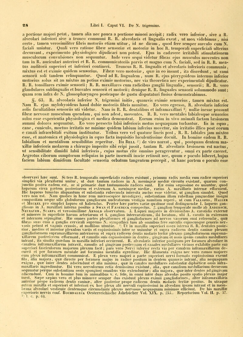 a porlione majori pelal, taiucn alia nec pauca a portione minori accipit; radix vcro inferior, sive a R. alveolari inferiori sive a trunco comrauni R. R. alveolaris et lingualis exeat, ut mox videbimus , nisi certo , tamen verosimiliter fibris motoriis etiam utitur, id nc dicam , quod fere semper surculo cum N. faciali uniatur. Quali vero rationc fibrae scnsoriii; et motoria; in hoc R. temporali superficiali ulterius decurrant, experimento pbj siologico dijudicari non potest. Ejus in cadavere irritabili stimulationera musculorum convulsiones uon sequuntur. Indc vero sequi videtur fibras ejus musculos movcnles non tam in R. auriculari anteriori et R. R. communicatoriis parvis et magno cum N. faciali, sed in R. R. mea- tus auditorii superioii et iuferiori contineri. Truncus R. R. lingualis et alveolaris inferioris communis, mixtus est et eximie quidcm sensorius. Fibrae vcro motoria;, quaj in eo insunt, ita discedunt, ut rami sensorii soli tandem relinquantur. Quod ad R. lingualera , nuni R. ejus pterjgoideus internus infcrior motorius solus sit au mixtus an potius eximie motorius, nec via theoretica nec experimentali dijudicatur. R. R. tonsillares eximie sensorii; R. R. maxillares cum radicibus ganglii Hngualis, sensorii; R. R. vero glaudulares sublingualis et buccales sensorii et raotorii; denique R. R. linguales sensorii solummodo sunt; quam rcm infra de N. glossopharyngeo posteaque de gustu disputaturi fusius dcraonstrabimus. §. 63. R. alvcolaris inferior N. trigeraini initio, quamvis exiraic sensorius , tamen mixtus est. Nam R. ejus mylohyoideus haud dubie motoriis fibris munitur. Eo vero egresso, R. alveolaris inferior solis facultatibus sensoriis uti videtur. Nam in R. R. deutalibus et inframaxillari i) nulla) inesse possunt fibra) nervosai musculum quendam, qui non adcst, moventcs. R. R. vero mentales labialcsque sensorios solos esse experientia physiologica el racdica demonstrat. Eorum enim in vivo animali factam lajsionem sumrai dolores sequuntur. Eo vero persecto labii inferioris niotus nequaquara turbanlur. lis in equo , cane, cuniculo, raortuo irritatis ne minime quidera labiuni inferius movetur, sin irritalio illico post corum e canali infraorbitali exitum instituafur. Tribus vero vel quatuor lineis post, R. R. labiales jam mixtos essc, et anatomica et physiologica in equo facta inquisitio luculentissime docuit. In horaine eadem R. R. labialium et mentaliura sensibilitas reperitur. Ita Bell ^) de viro narrat, qui, postquara dcntem ma- xillas inferioris molarera a chirurgo imperito sihi eripi jussit, tantam R. alveolaris laesionem est nactus, ut sensibilitate dimidii labii inferioris , cujus motus rite oranino peragerentur , orani ex parte careret. Aegrotus ciborum sumptorum reliquias in pai'te insensili inscie retinuit nec, quura e poculo biberet, hujus faciem labium dimidium facultate sensoria orbatum tangentem percepit, ut hanc partem e poculo esse observavi haec suut. Si Ires R. teraporalis superfijcialis radices existunt, primum radix media cum radice superiori simplici via plexiformi uiiilur, ut dua; lanlum radices in A. nieningeae'mediaj circuitu existant, quarum con- junetio postea eadeni esl, ac si primarie duae tautumraodo radices sunt. Eae enim saepissime eo uniuntur, quod ia(|ucum circa parlem posleriorera et extornam A. meningeae niediaB, rarius A. maxillaris internae elTorment. Hic laqueus tumidus aliquanlum et substantia rubecunda intersila auctus esse videlur, ut ganglion simulet. Quod vero non est. Nam quoties in hanc rem microscopice investigavi, substantiam illam rubellam pinguecline iusigni composilam neque ullo globulorum gangliorum nucleatorum vestigio munilam reperi, ut cum Fallopio, II.vller et MiiCKEL pro simplici laqueo sit habendus. Praeter haec partes variae quattuor suut distingucndae 1. laqueus gan- sliosus in A. maxillari interna positus a Swaiv et F/Esebeck conspectus. 2. gauglion temporale molle ab Andersch, Nei!bacer , ScARPA ct verosimillime Arnold observalum. 3. Laquei majores in divisiouibus A. carotidis externaj et minores in superficie harum arteriarum et 4. ganglion intercarolicum, ibi locatum, ubi A. carotis in externam et internam sejungitur. Hae oranes partes plexiformes et ganglioformes ad nervos vasorura sunt referendae, quae fibras suas cum a ganglio cervicali supremo N. sympathici tum ab omnibus fere surculis cujuscunque generis ner- vosis petuut et vaginis crassis, at mollibus utuntur. ') Ut in maxilla superiori ossea interna ii. R. dentales posle- rior, medius et anterior plexubus variis et copiosissimis inter se uniunlur et supra radicem dentis caninaj plexum ganglioformem supramaxillarem anteriorem et supra radicem denlis molaris terliac plexuni ganglioformera suprama- xillarem posleriqrem efformanl, et ramulis suis copiosissimis in dentes , gingivam et ossis fpsius canales medullares intraut, ila simiiia quaedam in maxilla inferiori occurrunt. R. alveolaris inferior postquam per foramen alveolare in oanaleni inframaxillarem intravit, ramulis ad gingivam postrcinam et canales medullares vicinos exhibitis parte sua suporiori fasciculorum majorum plexum facit; pars vero Nervi inferior recla via per canalem inframaxillarem de- currit et per foramen mentale aut foramina mentalia egreditur. Hic filamenta exigua nec vero ramos majores cum plexu inframaxillari communicat. E plexu vero majori a parte superiori nervi formato copiosissima exeunt iila, alia majora, quaj directe per foramen majus in raijice positum in deutem quamvis intrant, alia nequaquam exigua, quae inter dentes adscendunt et alia minima, quae in canales medullares substantiae diploeticas ossis infra- maxillaris ingrediuntur. Ibi vero nervulorum retia densissima existunt, alia, quae canalium meduUarium decursum sequunlur perque substantiam ossis spongiosi omnibus viis extenduntur; alia majora, quae inter dentes adgingivara adscendunt. Cum in homine tum in aniraalibus v. c. fele, in omni inter duas alveolas posilo spatio plexus major inest. Saepe saepitis vero et plus minusve semper duo existunt plexus exiniii ganglioformes, alter inframaxillaris anterior prope radicem denlis caninae, alter posterior prope radicem dentis molaris tertiae posilus. In utraque aulcra maxilla et superiori et inferiori ex hoc plexu alti nervuli copiosissimi in alveolam ipsam intrant et in mem- braua alveolari vestiente dentemque circumdante plexus nervosos nequaquam minimos efficiunt. De his maxillae superioris nervis couf. Bochdaleck Oesterreichische Jahrbiicher Vol. XIX. p. 253.. Reperloriura Vol. II, p. 57. ^) I. c. p. 64. ,