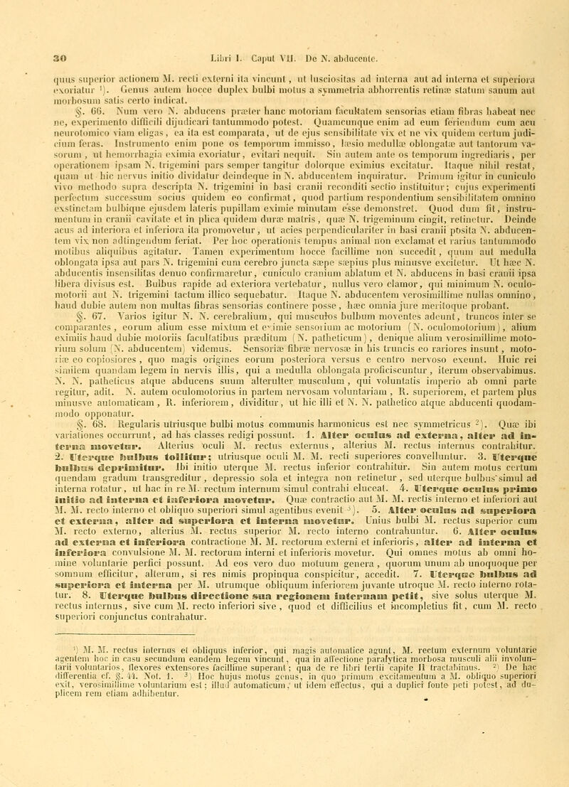 qmis supcrior actionera M. rccli cxtcrni ila vincunt, ut luscio.sitas ad interna aut ad intcrna et supcriora (■\oriatur '). Gcnus autcni hocce duplcx bulbi niotus a symmctria abhorrcntis rctintc statuni sanum aul morbosuni satis ccrto indicat. §. 66. Num vero N. abducens prajter hanc motoriam facuHatem sensorias etiam fibras habeat nec nc, expcriniento diflicili dijudicari tantummodo potest. Quamcunque enim ad eum fericnduni cum acii neurolomico viam eligas, ca ita est comparata, nt de cjus scnsibilitate >ix et ne vix quidem certuni judi- cium feras. Instrumento enini pone os temporum immisso, Ifcsio niedullaj oblongata) aut tantorum va- sorum , ut hcmorrhagia cximia cxoriatur, evitari ncquit. Sin auteni ante os temporum ingrediaris , per operationem ipsam IV. trigcmini pars semper tangitur dolorquc eximius excitalur. Itaque nibii restat, (juam ut bic norvus initio dividalur dcindeque in N. abduccntem inquiratur. Prinium igitur in cuniculo vivo methodo supra descripta N. trigemini in basi cranii reconditi sectio instituitur; cujus experimonti pcrfeclum successum socius quidem eo confirmat, quod partium respondcntium sensibilitatera oranino cxstinctam bulbique ejusdcni latcris pupillam eximie minutam esse dcmonstret. Ouod duni lit, instru- raentum in cranii cavilate et in phca quidem duraj matris, quaj N. trigeminum ciugit, retinctur. Deinde acus ad interiora et infcriora ita promovetur, ut acies perpcndiculariter in basi cranii posita N. abducen- tem vix non adtingenduni feriat. Per boc operationis lempus animal non exclamat et rarius tantunmiodo molibus ahquibus agitatur. Tamen experimentura hocce facillime non succedit, quum aut meduila oblongata ipsa aut pars N. trigemini cum cerebro juncta sa;pe sajpius plus minusve exci(!etur. Ut hajc N. abducentis insensibtas denuo confirmaretur, cuniculo cranium ablatum ct N. abducens in basi cranii ipsa libcra divisus est. Bulbus rapide ad exteriora vertebatur, nullus vero clamor, qui rainiraum N. oculo- motorii aut N. trigemini tactura illico sequebatur. Itaque N. abducentem verosirailiime nullas omnino, haud dubie aulera non raultas fibras sensorias continere posse, hajc orania jure meritoque probant. §. 67. Varios igitur N. N. cerebraliura, qui muscuk)s bulbum moventes adcunt, truncos inter se comparantes , eorum alium esse mixtura et c^iraie sensoriuni ac motoriura (N. oculomotoriuni), alium exiraiis haud dubie raoloriis facultatibus prffiditum (N. patheticum), denique alium verosimillime moto- rium solum (N. abducentem) videraus. Sensoriaj fibra; nervosai in his truncis eo rariores insunt, moto- ria; eo copiosiores , quo magis origines eorura posteriora vcrsus e centro nervoso exeunt. Huic rei similem quandam legera in nervis illis, qui a medulla oblongata proficiscuntur, iterum observabimus. N. N. patheticus atque abducens suum alterulter musculum , qui voluntatis imperio ab orani parte regitur, adit. N. autem oculomotorius in partera nervosam voluntariam , R. superiorem, et partem plus minusve autoraaticara , R. inferiorem, dividitur, ut hic iUi et N. N. pathelico atque abducenti quodam- modo opponatur. §. 68. Regularis utriusque bulbi motus communis harmonicus est nec symnietricus -). Qua; ibi vai'ialionos occurrunt, ad bas classes redigi possunt. 1. Alter ocnlas »d cxtci°na, altci> ad im- tei'iiia jnoTctiBi'. Altorius oculi M. rectus externus, alterius M. rectus infernus contrabitur. 2. Utffa^qwe liiBllins tollitnv; utriusque oculi M. M. recli superiores convelluntur. 3. tltcrqne bnlb^ts (IcprigBiitui'. Ibi initio uterque M. rectus inferior contrabitur. Sin autem raotus ccrtura quendam gradum transgreditur, depressio sola et integra non retinetur, sed uterque bulbussimul ad interna rotatur, ul hac in re M. rectum internum siraul contrahi eluceat. 4. Utei>qnc ocnlus pi>imo initio ad intcma et iBsffcriora inovctuv. Quae contraclio aut M. M. rectis interno et inferiori aul M. M. recto interno ct obliquo superiori simul agentibus evenit ^). 5. Altev oculns» ad snpcriora ct extcB>sia, altci> ad snpci>ioi>a et iutcrua Bnovctssr. Unius bulbi M. rectus superior cuni M. recto externo, altcrius 5l. rectus superior M. recto interno contrahuntur. 6. Alter ocnlns ad extcB>na ct iufei>ioa°a contractione M. M. rectorum externi et inferioris, altci* ad intcvna et infei>ioi>a convulsione M. M. rectorum interni et inferioris niovetur. Qui omnes motus ab omni ho- mine voluntarie perfici possunt. Ad eos vero duo motuura genera, quorura unum ab unoquoque per somnum efficitur, alterum, si res nimis propinqua conspicitur, accedit. 7. Utea>q6BC bnlbns ad snpeH>ioi>a el intes^ssa per M. utrumque obliquum inferiorem juvante utroque M. recto iuterno rota- tur. 8. Uterqnc bnlbias diB>ectSone ssia i>cgiomciM iutei>naBn petit, sive solus uterque M. rectus internus, sive cum M. recto inferiori sive , quod et difficilius et Hicompletius fit, cum M. recto superiori conjunctus contrabatur. ; M. M. rectus internus el obliquus inferior, qui magls automatice agunt, M. rectum externum voluntarie plicem rem etiam adhibentur