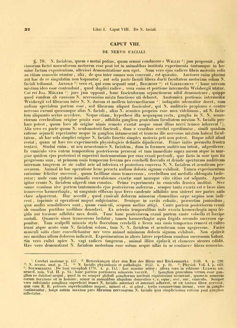 CAPUT vin. DE NERVO FACIALI. §. 70. N. facialcni, quem « motui polius, quam sensui conducere» Willis ') jam proposuil, plu'- liniorum fociei musculorum motorcm esse post tot in animalibus institula expcrimcnta lantumque in ho- inine factam expericnliam, ulleriori demonstralione non eget. Num vero cjus radiccs fibris motoriis solis an ctiam sensoriis utantur, alia, de qua inler omnes non convenit, est quajstio. Auclores enim piurimi aut bac de re singulatim non loqiiuntur, aut sola parle faciali libera ducti facultatem motoriam solam N. faciali tribuunt. Arnold ^) vero et, qui eum sequuti sunt, Bischoff ■*) et Gaedi:ciiens ') bunc nervum mixtum ideo esse contendunt, quod duplici radice , vera enim et portione intermcdia Wrisbergii utatur. (aii rei JoA. MuLLER ^) jure jam oppoiiit, hanc fasciculorum sejunctionem nihil denionstrare, quippe quod eandem ab caussam N. acccssorius mixta functione uti deberet. Anatomica portionis intermediai Wrisbergii vel fibrarum inter N. N. durum et mollem intermediarum ^') indagatio adcuralior docet, eam iiuHam specialem parlem esse , sed fibrarum aliquot fasciculos , qui N. auditorio propiores e centro nervoso exeunt quorumque alias N. faciali, alias N. acustico proprias esse mox videbinius , ad N. facia- lem aliquanto serius accedere. Ncqueetiam, bjfpolhesi illa nequaqum certa, ganglia in N. N. seuso- riorum ccrebralium origine posila esse , adhibita ganglion geniculum facultatcm mixtam N. facialis pro- bai'e potest, quum loco ab origine niniis remoto existat neque onini illius ncrvi trunco iiihoereat ). Alia yero ex parte quum N. oculomotorii fasciculi, dum e cruribLis cerebri egrediuntur , simili quadam ratione sejuncti reperiantur neque in ganglion inlumescant et truncus ille nervosus mixtam habeal facul- tatcm, ab hac sola simplici origine N. facialis functio simplex motoria peti non polest. Itaque nibil aliud restat, quam ut haec res experimentis physiologicis definitis dijudicetur. Primo initio perinulta frustra tentavi. Studui enim, ut acu neurotoniico N. facialem , dum in foramen auditivum intrat, adgredierer. fn cuniculo vivo cutem temporalein posteriorem persecui et tuni immediate supra aurem atque in mar- gine quidcm ejus posteriori et superiori instrunientum per ossa cranii pertrudi, quo facto in osse ipso ita progressus sum, ut prinium ossis temporum foveam pro cerebelli flocculis et deindc aperturam auditivam internam tangerem ac sic cultri acie ad inferiora et posteriora conversa N. N. facialem ct acusticum per- secarem. Animal in hac operatione bene peracta nullum doloris signuni exhibuit. Tahien expeiimentum rarissime feliciter successit, quuni facillime sinus transversus , cerebcllum aut medulla oblongata lajde- retur; unde eum ejulatu animalis convulsiones exortae sunt raorsque cito citius est sequuta. Aperto igitur cranio N. facialem adgredi sum conatus. Prima experimenla in cuniculis fruslra institui. Sive omne cranium sive parleni tantumniodo ejus posteriorem auferrem , semper tanta exorta est e lajso sinu transverso haemorrhagia, ut sanguinis effluxus ipso ferro candente adbibito non sistcret nec partes satis clare adparerent. Hiic accedit, quod cuniculi dolorem niinorem clamoribus sa;pe saepius non indi- cent, inpriniis si operationi majori subjiciantur. Denique in caviis cobaiis, prajsertim junioribus , (juae niulto sensibiliores sunt, quam cuniculi, scopum melius attigi. Caute partem posteriorem cranii ab omnibus partibus niollihus denudavi. Ex arleriis temporalibus inde exorta hainiorrhogia aqua fri- gida aut toisione adhibila luox desiit. Tunc hanc posteriorenj. cranii partem caute volsella et forcipe sustuli. Quamvis sinus transversus lacdatur , tanien haemonhagiaj aqua frigida secundo successu op- - ponitur. Tum scalpelli minoris stylo flocculum cerebelli e fovea sua ossis temporum removi et cultro tenui atque acuto cum N. facialem solum, tum N. N. facialem et acusticum sum agegressus. Faciei niusculi satis clare convellebantur nec vero animal minimum doloris signum exbibuit. Non ejulavit nec motibus uUum dolorem indicavit. Experinientum in altero latere repetitum eundum successum habuit. Sin vero cultri apice N. vagi radices tangerem , animal illico ejulavit et clamores atroces edidit. Ilaec vero demonstrant N. facialem niotoriuni esse soluni neque ullas in se contiuere fibras sensorias. ') Cerebri anatonie p. 157. ^) Bcmerkungen ubcr den Bau des Hirns unJ Ruckenmarks. 1838. 8. p. 210. ■') N. access. anat. p. 73. ^) N. facialis physiologia et palhologia. 1832. 4. p. 18. ^) Physiol. VoL I. p. 669. '') SoEMMEKKiNG (Dc basi encephali 1778. 4. p. 153.) hoc noniine ulitur; altera vero in editione (Lcdwig scr. neurol. niin. VoL II. p. 93.) hanc parleni porlionem niinorem vocavit. 7) (^anglion geniculuni veruin-esse gan- glion eo dubilari nequit, quod iu eo seraper globuH gangliorum nucleali copiosissimi occurranl, quamvis numerus corum maxinms sit in homine, minor in animalibus aliquibus domeslicis v. c. equo, ove, sue, cuuioulo. Scmper vero substanlia gangbosa superficiei Irunci N. faciabs aiiteriori et interiori adhairet, ul e» lanluni (ibra; uervosa?, quaB cum R. R. petrosis superficiaUbus majori, minori et, si adesl, tertio conimercium ineunt, vere in gan^lio contineantur, longe aulem maxinia pars fibrarum nervosarum N. facialis ipsa simplicissima ralione posl gangboii infleclatur.