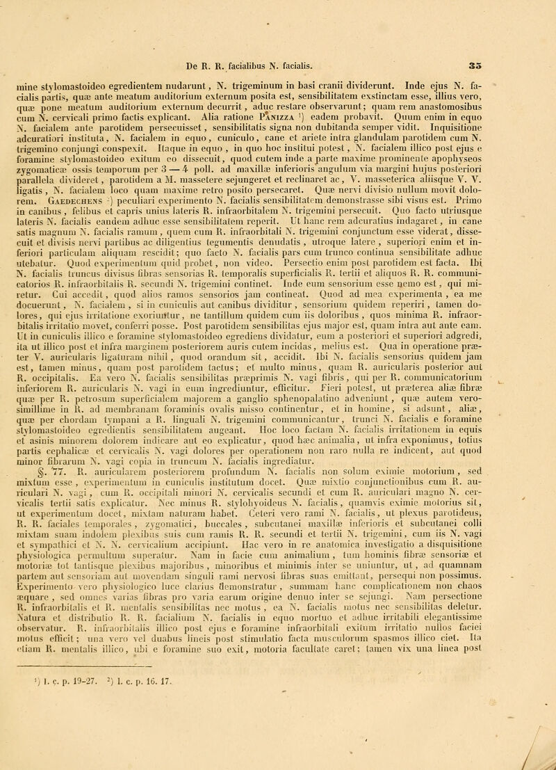 niine stylomastoideo egredieutem nudarunt, N. trigeminum in basi cranii dividerunt. Inde ejus N. fa- cialis partis, qua; ante meatum auditorium externum posita est, sensibilitatem exstinctam esse, illius vero, quffi pone meatuui auditorium externum decurrit, aduc restare observarunt; quam rem anastomosibus cum N. cervicali primo factis explicant. Alia ratione Panizza ') eadem probavit. Quum enim in equo N. facialem ante parotidem persecuisset, sensibilitatis signa non dubitanda semper vidit. Inquisitione adcuraliori instituta, N. facialem in equo, cuniculo, cane et ariete intra giandulani parotidem cum N. trigemino conjungi conspexit. Kaque in equo , in quo hoc institui potest, N. facialem illico post ejus e foramine stylomastoideo exitum co dissecuit, quod cutem inde a parte maxime prominente apophyseos zygomatica; ossis temporum per 3 — 4 poU. ad maxillaj inferioris angulum via margini hujus posteriori parallela divideret, parotidem a M. massetere sejungeret et reclinaret ac, V. masseterica aliisque V. V. ligatis , N. facialem loco quam niaxime retro posito persecaret. Quae nervi divisio nulhim movit dolo- rem. GaedecheiVS -) pecuHari experimento N. faciahs sensibiKtatem demonstrasse sibi visus est. Primo in canibus , fehbus et capris unius lateris R. infraorbitalem N. trigemini persecuit. Quo facto utriusque lateris N. facialis eandem adhuc esse sensibilitaiem reperit. Ut hanc rem adcuratius indagaret, iu cane satis magnum N. facialis ramura, quem cum R. infraorbitali N. trigemini conjunctum esse viderat, disse- cuit et divisis nervi parlibus ac diligeutius tegumentis denudatis , utroque latere , superiori enim et in- feriori particulam aliquam rescidit; quo facto N. facialis pars cuui trunco continua sensibilitate adhuc utebatm-. Quod experimentum quid probet, non video. Persectio enim post parotidem esl facta. Ibi N. facialis truncus divisus fibras sensorias R. temporaHs superficialis R. terlii et aliquos R. R. communi- catorios R. infraorbitalis R. secundi N. trigemini conlinet. Inde eum sensorium esse nemo est, qui mi- retur. Cui accedit, quod alios ramos sensorios jam contineat. Quod ad mea experimenta , ea me docuerunt, N. facialem , si in cuniculis aut canibus dividitur , sensorium quidem reperiri, tamen do- lores, qui ejus irritatione exoriuntur, ne tantiHum quidem cum Hs doloribus , quos minima R. infraor- bitalis irritatio movet, conferri posse. Post parotidem sensibilitas ejus major est, quam intra aut ante eam. Ut in cuniculis illico e foramine stylomastoideo egi-ediens dividatur, eum a posteriori et superiori adgredi, ila ut illico post et infra marginem posteriorem auris cutem incidas, melius est. Qua in operatione prse- ter V. auricularis ligaturam nihil, quod orandum sit, accidit. Ibi N. facialis sensorius quidem jam est, tamen minus, quam post parotidem tactus; et multo minus, quam R. auricularis posterior aut R. occipitaHs. Ea vero N. facialis sensibilitas prajprimis N. vagi fibris, qui per R. communicatorium inferiorem R. auricularis N. vagi in eum ingrediuntur, efficitur. f ieri potest, ut prajterea ahae fibrae quaj per R. petrosum superficialem majorem a ganglio sphenopalatino adveniunt, quas autem vero- simillime in R. ad membranam foraminis ovaHs misso continentur, et in homine, si adsunt, aliaj, quae per chordam tympani a R. linguali N. trigcmini communicantur, trunci N. faciaHs e foramine stylomastoideo egredientis sensibilitatem augeant. IIoc loco factam N. facialis irritationem in equis et asinis minorem dolorem indicare aut eo expHcatur, quod hffic animalia, ut infra exponimus, totius partis cephalica; et cervicalis N. vagi dolores per operationem non raro nuUa re indicent, aut quod minor fibraium N. vagi copia in truncum N. facialis ingrediatur. g. '77. R. auricularem posteriorem profundum N. facialis aon solum eximie motorium, sed mixtum esse , experimentum in cuniculis institutum docet. Quse mixHo conjunctionibus cum R. au- riculari N. vagi, cum R. occipitaH miuori N. cervicalis secundi et cum R. auriculari magno N. cer- vicalis tertii salis expHcatur. Nec minus R. stylohyoideus N. facialis, quamvis eximie molorius sit, ut experimentum docet, mixlam naturam habet. Ceteri vero rami N. facialis, ut plexus parotideus, R. R. faciales lemporales, zygomaiici, buccales, subcutanei maxillaj inferioris et subcutanei colli raixtam suam indolem plexibus suis cum ramis R. R. secundi et tertn N. trigemini, cum iis N. vagi et sympaihici et N. N. cervicalium accipiunt. Hac vero in re anatomica investigatio a disquisitione physiologica permultum superatur. Nam in facie cum animahum, tum hominis fibra; sensoriae et motoriaj tot tantisque piexibus majoribus, minoribus et minimis inter se uniuntur, ut, ad quamnam partcm aut sensoriam aut movcndam singuli rami nervosi fibras suas emittant, persequi non possimus. Experiraento vero physiologico luce clarius flemonstratur, summam hanc complicationem non chaos fDquare , sed omncs varias fibras pro varia earum origine denuo inter se sejuogi. Nam persectione R. infraorbitalis et R. menlalis sensibiH'tas nec motus , ea N. faciaHs motus nec sensibilitas deletur. Xatura ct distribulio R. R. facialium N. facialis in equo mortuo et adhuc irritabili elegantissime observatur. R. infiaorbilalis illico post ejus e foramine infraorbilali exitum irriialio nullos faciei moius cfficit; una vero vel duabus lineis post slimulatio facta musculorum spasmos ilHco ciet. Ita iiiam R. moDtalis illico, ubi e foramine suo exit, motoria faculiate carel; lamen vix una linea posl ') I. c. p. 19-27. ■) 1. c. p. 16. 17.