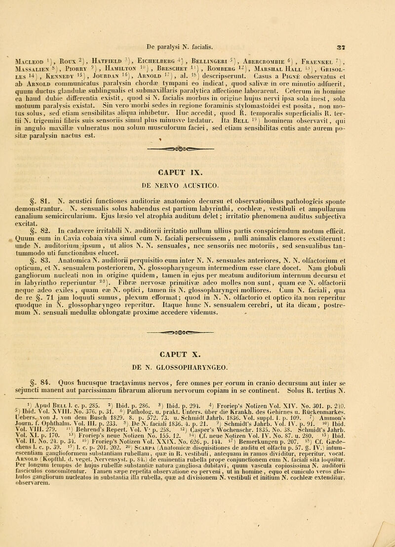 MaCLEOD '), ROUX 2), HVTFIELD ^) , ElCHELBERG ^) , BeLLINGERI 5), AbERCROMBIE ^) , FrAEXKEL ') , MassalienS)^ Piorry ') , Hamilton 1), Breschet 1'), RoMBERG i^), Marshal IIall 'J), GniSOL- LES il) , IvENNEDY '^), JouRDAN ), Aii!VOLD ^^), al. ^s) descripsenint. Casus a Pigxe observatus et ab Arnold communicatus paralysin chordae tympani eo indicat, quod salivae in ore minutio adfuerit, quum ductus glandulse sublingualis et submaxillaris paralytica aflectione laborarent. Ceterum in homine ea haud dubie differentia existit, quod si N. fociahs morbus in origine hujus nervi ipsa sola inest, sola moluum paralysis existat. Sin vero morbi sedes in regione foraminis stylomastoidei est posita, non mo- tussolus, sed etiam sensibiJitas aUqua inhibetur. Huc accedit, quod R. temporalis superficialis R. ter- tii N. trigemini fibris suis sensoriis simul plus minusve lajdatur. Ita Rell ) hominem observavit, qui in angulo maxillfe vulneratus uon soium musculoruni faciei, sed etiam sensibilitas cutis ante aurem po- sitse paralysin nactus est. CAPUT IX. DE NERVO ACUSTICO. §. 81. N. acustici functiones auditoriai anatomico decursu et observationibus pathologicis sponte demonstrantur. N. sensuahs solus habendus est partium labyrinthi, cochleae, vestibuli et ampullarum canalium semicircularium. Ejus hesio vel atrophia auditum delet; irritatio phenomena auditus subjectiva excitat. §. 82. In cadavere irritabili N. auditorii irritatio nuUum uUius partis conspiciendum motum efCcit. Quum eum in Cavia cobaia viva simul cum N. faciaH persecuissem , nuUi animahs clamores exstiterunt; unde N. auditorium ipsum , ut aUos N. N. sensuales, nec sensoriis nec motoriis, sed sensuahbus tan- tununodo uti functionibus elucet. §. 83. Anatomica N. auditorii perquisitio eum inter N. N. sensuales anteriores, N. N. olfactorium et opticum, et N. sensualera posteriorem, N. glossopharyngeum intermedium esse clare docet. Nam globuh ganghorum nucleati non in origine quidem, tamen in ejus per meatum auditorium internum decursu el in labyrintho reperiuntur ^°]. Fibrae nervosse primilivse adeo molles non sunt, quam eaj N. olfactorii neque adeo exiles , quam eai N. optici, tamen iis N. glossopharyngei molhores. Cum N. faciah, qua de re §. 71 jam loquuti sumus, plexum efTormat; quod in N. N. olfactorio et optico ita non reperitur quodque in N. glossophai-yngeo reperitur. Itaque hunc N. sensualem cerebri, ut ita dicam, postre- mum N. sensuali medullse oblongatae proxime accedere videmus. CAPUT X. DE N. GLOSSOPHARYNGEO. §. 84. Quos tucusque tractavimus nervos, fere omnes per eorum in cranio decursum aut inter se sejuncti manent aut parcissimam fibrarum aliorum nervorum copiam in se continent. Sohis R. tertius N. ^) Apud Bell 1. c. p. 285. ^) Ibid. p. 286. 3) Ibid. p. 294. ^) Froriep's Nolizen Vol. XIV. No. 301. p. 210. ^) Ibid. Vol. XVIII. No. 376. p. 31. ^) Palholog. u. prakt. Unters. iiber die Krankh. des Gehirnes u. Ruckenniarkes. Uebers. von J. von dem Busch 1829. 8. p. 572. 73. u. Schmidt Jahrb. 1836. Vol. suppl. I. p. 109. ^) Ammon's Journ. f. Ophthalm. Vol. III. p. 233. «) De N. faciali 1836. 4. p. 21. '>) Schmidfs Jahrb. Vol. IV. p. 91. ') Ibid. Vol. VIII. 279. ) Behrend's Repert. Vol. V- p. 258. ) Casper's Wochenschr. 1835. No. 38. Schraidfs Jahrb. Vol. XI. p. 170. 13) Froriep's neue Nolizen No. 155. 12. *) Cf. neue Nolizen Vol. IV. No. 87. u. 280. '^j ibid. Vol. II. No. 24. p. 34. '(■) Frorlep's Notizen Vol. XXlX. No. 626. p. 144. ^?) Benierkunsen p. 207. '^) Cf. Gaede- chens 1. c. p. 39. '') 1. c. p. 201. 202. ^o) Scarpa (Anatomica; disquisitiones de auditu et olfactu p. 57. §. IV.) intum- escenliam saiiglioformeni substanliam rubellam, qua; in R. vestibuli, anlcquani in ramos dividitur, reperitur, vocat. Arxold (Kopfthl. d. vegel. Nervensyst. p. 84.) de eniinentia rubella prope conjunctionem cum N. faciali sita loquitur. Per longuni tenipus de hujus rubella; subslanliaE nalura gangliosa dubitavi, quum vascula copiosissima N. auditorii fasciculos conconiUeulur. Tamen sa;pe repelita observalione eo perveni, ut m homine, equo et cuniculo veros glo- bulos gangliorum nucleatos in subslanlia illa rubella, quae ad divisionem N. veslibuli el inilium N. cochlea; exlendilur, observarem. /