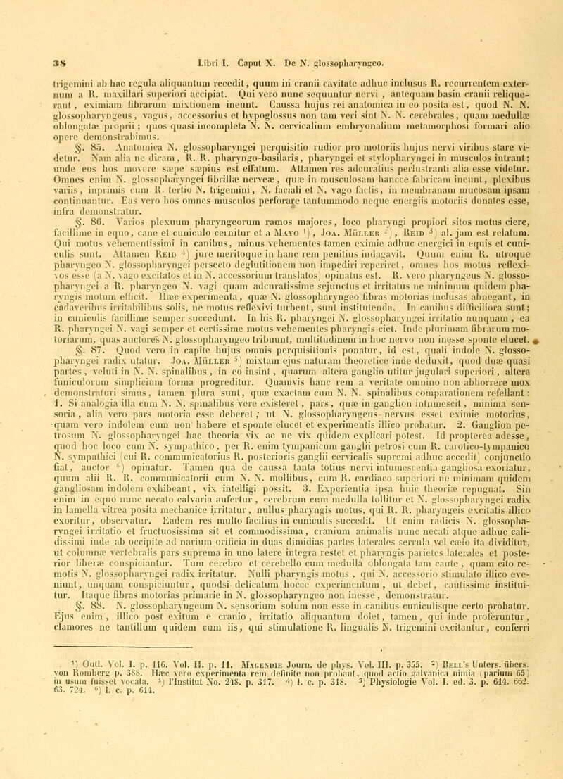 Irigoniini ab hac regula aliqiiantum recedit, quuni iii cranii cavitatc adliuc inclusus R. rccurrenteni exter- num a R. niaxillari superiori accipiat. Qui vero nunc sequuntur nervi , anleqiiani basin cranii relique- rant, oximiara fibrarum mixlionem ineunt. Caussa bujus rei anatomica in eo posita est, quod N. N. glossopbaryngeus, vagus, accessorius et hypoglossus non tam veri sint N. N. cerebrales, quam raedulliE oblongata! proprii; quos ^juasi incorapleta N. N. cervicalium embryonalium melamorphosi formari alio operc demonstrabimus. §. 85. Analomica N. glossopharyngei perquisitio rudior pro motoriis hujus nervi viribus stare vi- detur. Nam alia ne dicam, R. R. pharyngo-basilaris, pbaryugei et stylopbaryngei in musculos intrant; unde eos hos movore saipe sajpius cst eiratum. Attamen res adcuratius perhislranti alia esse videtur. Omnes cnim N. glossopharj^ngei fibrilla; ncrveaj, qua? in musculosam hancce fabricam ineunt, plexibus variis, inprimis cum R. tertio N. Irigemini, N. faciali et N. vago faclis, in membranam mucosam ipsam conlinuantur. Eas vero hos omnes musculos perforare tantummodo neque energiis motoriis donates esse, infra demonstratur. g. 86. Varios plexuum pharyngeorum ramos majores, loco pharyngi propiori sitos motus ciere, facillime in equo, cane et cuniculo cernitur et a Mayo '), Joa. MiiLLEU -), Reid ^) al. jam est lelatura. Qui molus vehementissimi in canibus, minus vehementes taraen cximie adhuc energici in equis et cuni- culis sunl. x\ttamen Reid •*) jure meritoque in hanc rem penitius indagavit. Quum euim R. utroque pharyngeo N. glossopharyngei persecto deglutilionem non impediri reperiret, omnes hos motus reflexi- vos esse (a N. vago excitatos et in N. accessoriura translatos) opinatus est. R. vero pharyngeus N. glosso- pharyngei a R. pharyngeo N. vagi quam adcuratissirae sejunctus et irritatus ne minimura quidcm pha- ryngis niotum efficit. Hfec experiraenta, quaj N. glossopharyngeo fibras raotorias inclusas abuegant, in cadaveribus irrilabilibus solife, ne molus reflexivi turbent, sunt instilutenda. In canibus difficiliora sunt; in cuniculis facillime semper succedunt. In his R. pharyngei N. glossopharyngei irrilatio nunquam, ea R. pharyngei N. vagi semper et cerlissime raotus veheraentes pharyngis ciet. Inde plurimam fibrarum mo- toriarum, quas auctores N. glossopharyngeo tribuunt, multitudinera in hoc nervo non inesse sponte elucet. i §. 87. Quod vero in capite hujus oranis perquisitionis ponatur, id est, quali indole N. glosso- pbaryngei radix utatur. Joa. Muller ^) raixtam ejus naluram theoretice inde deduxit, quod duoe quasi partes , veluli in N. N. spinalibus , in eoinsint, quarum altera gauglio utilur jugulari superiori, altera funiculorum simplicium forma progreditur. Quaravis hanc rem a veritate omnino non abborrere mox demonstraluri simus, tamen plura sunt, qure exactara cura N. N. spinalibus comparationem rcfellant: 1. Si analogia illa cum N. N. spiualibus vere existeret, pars, quaj in ganglion intumescit, minima sen- soria , alia vero pars motoria esse deberet; ut N. glossopharyngeus nervus esset eximie raotorius, •quam vero indolera eum non habere et sponte elucet et experimentis illico probatur. 2. Ganglion pe- trosum N. glossopharyngei bac theoria vix ac ne vix qiiidem explicari polest. Id propterea adesse, quod hoc loco cum N. sympalhico, per R. enim tympanicum ganglii petrosi cum R. carolico-tympanico ISf. sympathici (cui R. coramunicatorius R. posterioris ganglii cervicalis suprerai adhuc accedit) conjunctio fiat, auctOF ') opinatur. Tamen qua de caussa lanla totius nervi inlumcscentia gangliosa exoriatur, quura alii R. R. comraunicalorii cum N. N. mollibus, cum R. cardiaco superiori ne minimam quidem gangliosam indolem exhibeant, vix intelligi possit. 3. Experientia ipsa huic tbeoriaj repugnat. Sin enim in equo nunc necato calvaria aufertur , cerebrura cura medulla loUitur et N. glossopharyngei radix in lamella vitrea posita mechanice irritatur, nullus pharyngis raotus, qui R. R. pharyngeis excitatis illico exoritur, observatur. Eadem res midto facilius in cuniculis succedit. Ut enim radicis N. glossopha- ryngei irritatio et fructuosissima sit et comraodissima, cranium animalis nunc necati atque adhuc cali- dissimi inde ab occipite ad narium orificia in duas dimidias partes laterales serrula vcl caelo ita dividitut, ut columnffi vertebralis pars suprema in uno latere integra restet et pharyngis parietcs laterales et poste- rior liberae conspiciantur. Tum cerebro et cerebello cura raedulla oblongata tam caute , quam cito rc- motis N. glossopharyngei radix irritatur. Nulli pharyngis motus , qui N. accessorio stimulato illico eve- niunt, unquam conspiciuntur, quodsi delicatum hocce experimeulum , ut debet, cautissime institui- tur. Itaque fibras motorias primarie in N. glossopharyngeo non inesse, deraonstratur. §. 88. N. glossopharyngeura N. sensoriura solum non esse in canibus cuniculisque certo probatur. Ejus enim, illico post exitum e cranio, irritatio aliquantum dolel, tamen, qui inde proferuntur, clamores ne tantillum quidem cum iis, qui slimulatione R. lingualis N. trigemini excitanlur, conferri . M Oull. Yol. I. p. 116. Vol. II. p. 11. Magendie Journ. de phys. Vol. IU. p. 355. ^) Bell's Unlers. iibers. von Romberg p. 3S8. Hac vero experimenta rem defiiiite iion probajit, quod actio gulvanica nimia (parium 65). iu usum fuisset vocala. J) rinslitut No. 248. p. 317. ■*) 1. c. p. 318. 5) Physiologie Vol. I. ed. 3. p. 614. 662. 63. 724. <>) 1. c. p. 614.