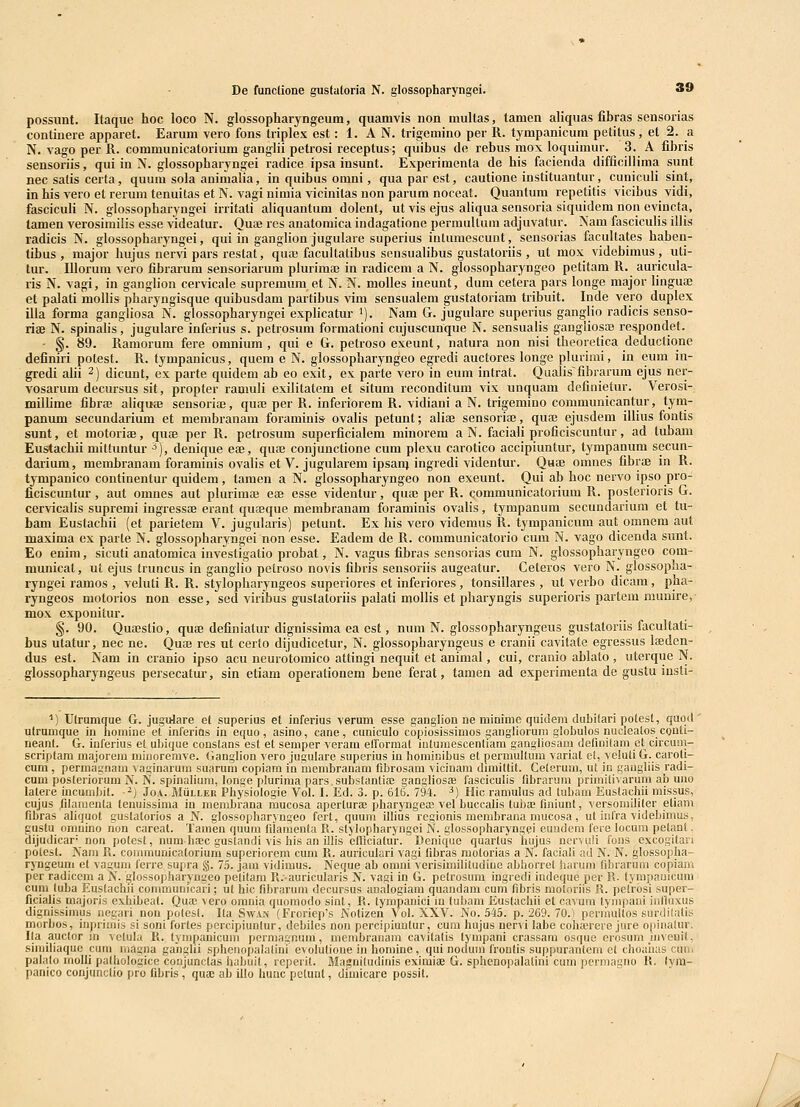 possimt. Itaque hoc loco N. glossopharyngcum, quamvls non multas, tamen aliquas fibras sensorias continere apparet. Earum vero fons triplex est: 1. A N. trigemino per R. tympanicum petitus, et 2. a N. vago per R. communicatorium ganglii petrosi receptus; quibus de rebus mox loquimur. 3. A fibris sensoriis, qui in N. glossopharyngei radice ipsa insunt. Experimenta de his facienda difficillima sunt nec satis certa, quum sola animalia, in quibus omni, quaparest, cautione instituantur, cuniculi sint, in his vero et rerum tenuitas et N. vagi nimia vicinilas non parum noceat. Quantum repetitis vicibus vidi, fascicuh N. glossopharyngei irritati aliquantum dolent, ut vis ejus aliqua sensoria siquidem non evincta, tamen verosimilis esse videatur. Quaj res anatomica indagatione permuUum adjuvatur. Nam fascicuhs illis radicis N. glossopharyngei, qui in gangUon jugulare superius intumescunt, sensorias facultates haben- tibus , major hujus nervi pars restat, qua; facultatibus sensualibus gustatoriis , ut mox videbimus , uti- tur. Illorum vero fibrarura sensoriarum plurimaj in radicem a N. glossopharyngeo petitam R. auricula- ris N. vagi, in ganglion cervicale supremum et N. N. molles ineunt, dum cetera pars longe major lingUce et palati molHs pharyngisque quibusdam partibus vim sensualem gustatoriam tribuit. Inde vero duplex illa forma gangliosa N. glossopharyngei expHcatur ^). Nam G. jugulare superius ganglio radicis senso- riae N. spinahs, jugulare inferius s. petrosum formationi cujuscunque N. sensualis gangliosae respondet. - §. 89. Ramorum fere omnium , qui e G. petroso exeunt, natura non nisi theoretica deductione definiri potest. R. tympanicus, quem e N. glossopharyngeo egredi auctores longe plurimi, in eum in- gredi alii 2) dicunt, ex parte quidem ab eo exit, es parte vero in eum intrat. Qualis^fibrarum ejus ner- vosarum decursus sit, propter ramuli exilitatem et situm reconditum vix unquam definietur. Verosi- milhme fibrae aUquae sensoriaj, quaj per R. inferiorem R. vidiani a N. trigemino communicantur, tym- panum secundarium et membranam foraminis ovalis petunt; aliae sensoriaj, qua3 ejusdem illius fontis sunt, et motoriBB, qute per R. petrosum superficialem minorem a N. faciaH proficiscuntur, ad tubam Eustachii mittuntur ^), denique eae, quae conjunctione cum plexu carotico accipiuntur, tympanum secun- darium, membranam foraminis ovaHs et V. jugularem ipsanj ingredi videntur. Quae omnes fibraj in R. tympanico continentur quidem, tamen a N. glossophai-yngeo non exeunt. Qui ab hoc nervo ipso pro- ficiscuntur, aut omnes aut plurimaj eae esse videntur, qua; per R. qommunicatorium R. posterioris G. cervicalis supremi ingressae erant qu^eque membranam foraminis ovaHs, tympanum secundarium et tu- bam Eustachii (et parietem V. jugularis) petunt. Ex his vero videmus R. tympanicum aut omnem aut maxima ex parte N. glossopharyngei non esse. Eadem de R. communicatorio cum N. vago dicenda sunt. Eo enim, sicuti anatomica investigatio probat, N. vagus fibras sensorias cum N. glossopharyngeo com- municat, ut ejus truncus in gangHo petroso novis fibris sensoriis augeatur. Ceteros vero N. glossopha- ryngei ramos , veluti R. R. stylopharyngeos superiores et inferiores , tonsillares , ut verbo dicam, pha- ryngeos motorios non esse, sed viribus gustatoriis palati molHs et pharyngis superioris partem munire, mox exponitur. §. 90. Quajstio, quae definiatur dignissima ea est, num N. glossopharyngeus gustatoriis facultati- bus utatur, nec ne. Quae rcs ut cerlo dijudicetur, N. glossopharyngeus e cranu cavitate egressus Ifeden- dus est. Nam in cranio ipso acu neurotomico attingi nequit et animal, cui, cranio ablato, uterque N. glossopharyngeus persecatur, sin etiam operationem bene ferat, tamen ad experimenta de gustu insti- ■■) Ulrumque G. jugulare et superius et inferius verum esse ganglion ne mininie quidem dubilari potest, quqd ' utrumque in lioniine el inferins in equo, asino, cane, cuniculo copiosissimos ganglioruni globulos nuclcalos cgnti- neant. G. inferius et ubique constans est et seniper veram elformat iatumescenliam gangliosani definitam ct circuni- scriplam majorem niinoremve. Ganglion vero jugulare superius in homicibus el permuUum variat et, vcluti G. caroti- cum , permagnam vaginarura suarum copiam in membranam fibrosam vicinam dimiltit. Ceterum, ut in gaugliis radi- cum posleriorum N. N. spinalium, longe plurima pars.substantiaB ganghosie fasciculis (ibrarum primiiivarura ab uno latere incumbit. -^) Joa. MiiLLEH Physiologie Vol. I. Ed. 3. p. 61B. 794. ^) Hic ramulus ad lubam Euslachii missus, cujus tilamenta tenuissima in membrana mucosa aperturae pharyngese vel buccalis tubae finiunt, versomiliter etiam fibras aliquot guslatorios a N. glossopharyngeo fert, quum illius regionis membrana mucosa, ut infra videbimuii, gustu omnino non careat. Tamen quum filamenta R. slylopharyngei JV. glossopharynggi euudem fere locum pelant, dijudicar- non potest, num hDec guslandi vis his an illis clficiatur. Denique quartus hujus norvi,i!i fons excogitari polest. Nam R. conmiunicatorium superiorem cum R. auriculari vagi fibras motorias a N. faciali ad N. N. glossopha- ryngeuni et vaguni ferre supra §. 75. jam vidimus. Neque ab omni verisimilitudiue abhorret harum fibrarura copiam per radicem a N. glossopharyngeo pelitam R.-auricularis N. vagi in G. pelrosum ingredi indeque per R. tympauicum cuni luba Euslachji communicari; ut hic fibrarum decursus analogiam quandam cum fibris moloriis R. pelrosi super- ficialis majoris exhibeal. Qua3 vero orania quoraodo sint, R. lympanici in lubam Eustachii et cavura tympani inlluxus dignissimus negari non polcsl. Ila Swan (Froricp's Nolizen Vol. XXV. No. 545. p. 269. 70.) permultos surdilatis morbos, inprirais si soni fortes pcrcipiunlur, debiles non pcrcipiuutur, cum hujus nervi labe cohajrere jure opinalur. Ila auclor in velula R. tyrapanicum permagnum, membranara cavitalis tympani crassara osque erosura inveuit, similiaquc cura niagna ganglii sphenopalalini evolulione in homine, qui noduin fronlis suppuraulem el choauas cuui palalo raolli palhologice conjunclas hahuit, reperit. Magniludinis eximiae G. sphenopalalini cum permagno R. lyra- panico conjunclio pro fibris, quae ab illo hunc pelunt, dimicare possit.