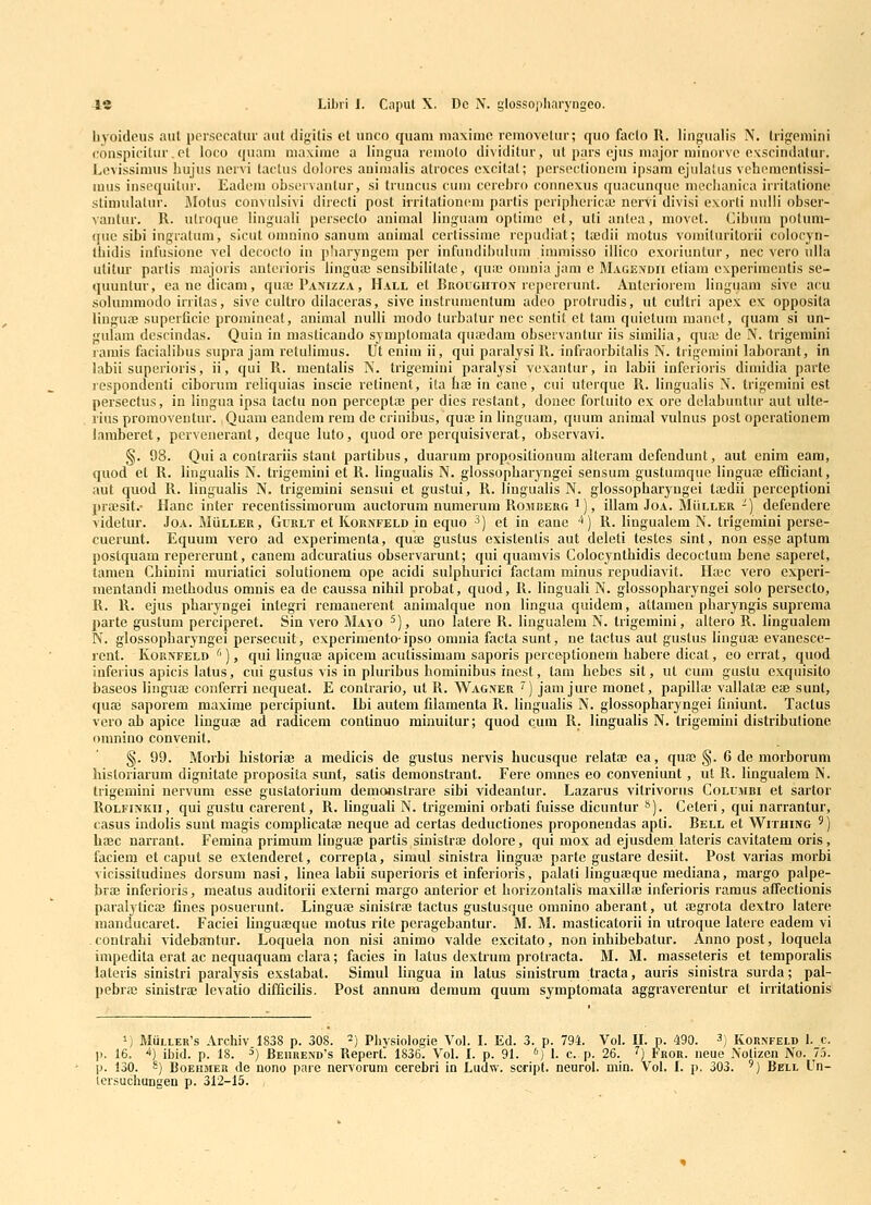 byoideus aut persccatur aut digitis et unco quam maximc removelur; quo facto R. lingualis N. trigeniini conspicilur.ct loco quam maxime a lingua rcmolo dividitur, ut pars ejus niajor niinorvc exscindatur. Lcvissimus hujus nervi taclus dohjrcs auimalis atroces cxcitat; pcrscctioncni ipsam ejulalus vchcmcntissi- mus inscquitur. Eadcm observanlur, si truncus cum ccrebro connexus quacunque mcclianica irritatione stimulatur. Motus convulsivi directi post irritationeun partis pcriphcricie nervi divisi exorti uulli obser- vantur. R. utroque linguali pcrsccto aniraal linguara optime et, uti anlea, movet. Cibum potum- ((uc sibi ingratinu, sicut omuino sanum animal certissirae rcpudiat; ta;dii motus vomituritorii colocyn- Ihidis infusione vel decocto in p!iaryngeni per infuudil)ulum immisso illico exoriuntur, nec vcro ulla utitur parlis majoris anterioris lingua; sensibilitate, qua; onmia jam e Magendh etiam cxperimentis se- quuntur, ea nc ilicam, qua;PAMzzA, Hall et Rroughtox rcpcrcrunt. Anteriorera linguam sive acu solummodo irritas, sive cultro dilaceras, sivc instruraentum adeo protrudis, ut cultri apex ex opposita lingua; superficic promincat, animal nulli modo turbatur nec scntit et tam quietum raauct, quam si un- gulam dcsrindas. Quiu in masticando symploraata quaidara obseivantur iis similia, qu;c de N. trigemini ramis facialibus supra jam retulimus. Ut enira ii, qui paralysi R. infraorbitalis N. trigcmini laborant, in labii superioris, ii, qui R. mentalis N. trigemini paralysi vexantur, in labii inferioris diniidia parte icspondenti ciborum rcliquias inscie rctinent, ila lia; iu cane, cui uterque R. lingualis N. trigemini est persectus, in liugua ipsa tactu non perccplje per dics rcstant, donec fortuito ex ore delabuntiu' aut ulte- rius proraoventur. Quam candem rem de crinibus, qua; in linguam, quum animal vulnus post operationcm lamberet, perveuerant, deque luto, quod ore pcrquisiverat, observavi. §. 98. Qui a contrariis stant partibus, duarum propositionura altcram defendunt, aut enim eara, quod et R. lingualis N. trigemini et R. lingualis N. glossopharyngei sensum gustumque lingua; efficiant, aut quod R. lingualis N. trigemini sensui et gustui, R. lingualis N. glossopbaryngei taidii perceptioni praisit.- Ilanc inter recentissimorum auctorum numerum Romiserg '), illam Joa. MiiLLER -) defendere videtur. Joa. Muller, Gurlt et Kornfeld in equo ^) et in cane ^) R. lingualem N. trigehiini perse- cuerunt. Equum vcro ad experimenta, qua; gustus existenlis aut deleti testes sint, non esse aptum postquam repererunt, canem adcuratius observarunt; qui quaravis Colocynthidis decoctum bene saperet, tamen Chinini muriatici solutionem ope acidi sulphurici factam minus repudiavit. Htec vero expcri- mentandi methodus omnis ea de caussa nihil probat, quod, R. linguali N. glossopharyngei solo persecto, R. R. ejus pharyngei integri rcmanerent animalque non lingua quidem, attamen pharyngis suprema parte gustum percipcret. Sin vero Mayo ^), uno latere R. lingualem N. trigemiui, altero R. lingualem N. glossopharyngei persecuit, cxperiraentoipso omnia facta sunt, ne tactus aut gustus linguaj evanescc- rent. Kornfeld ''), qui linguaj apicem acutissimam saporis perceptionem habere dicat, eo errat, quod inferius apicis latus, cui gustus vis in pluribus bominibus inest, tam bebcs sit, ul cura gustu cxquisito baseos lingua; conferri nequeat. E contrario, ut R. Wagner ') jam jure monet, papilbe vallatae eae sunt, quae saporem maxime percipiunt. Ibi autcm filamenta R. lingualis N. glossopharyngei finiunt. Tactus vero ab apice linguse ad radiccm conlinuo minuitur; quod cum R. lingualis N. trigemini distributione omnino convenit. §. 99. Morbi historiae a medicis de gustus nervis hucusque relatae ea, qua; .§. 6 de morborum hisloriarum dignitate proposita sunt, satis demonstrant. Fere omncs eo conveniunt, ul R. lingualem N. trigemiui nervum esse gustatorium demonstrare sibi videantur. Lazarus vilrivorus Columbi et sartor RoLFiNKii, qui gustu carerent, R. Unguali N. trigemini orbati fuisse dicuntur »). Ccteri, qui narrantur, casus indolis sunt magis complicatae neque ad certas deductiones proponendas apti. Bell et Withing ') hajc narrant. Femina primum linguaj partis sinistroe dolore, qui mox ad ejusdem lateris cavitatem oris, faciem et caput se extenderet, correpta, simul sinistra linguai partc gustare desiit. Post varias morbi vicissitudiues dorsum nasi, linea labii superioris et inferioris, palati linguffique mediana, margo palpe- brte inferioris, meatus auditorii externi margo anterior et horizontalis maxillae inferioris ramus affectionis paralylicaj fines posuerunt. Linguae sinistrae tactus gustusque omnino aherant, ut ffigrota dextro latere manducaret. Faciei linguaeque inotus rite peragebantur. M. M. masticatorii in utroque latere eadem vi .contrahi videbantur. Loquela non nisi anirao valde excitato, non inhibebatur. Anno post, loquela impedita erat ac nequaquam clara; facies in latus dextrum protracta. M. M. masseteris et temporalis lateris sinistri paralysis exstabat. Simul lingua in latus sinistrum tracta, auris sinistra surda; pal- pebra; sinistrae levatio difficilis. Post annum demum quum symptomata aggraverentur et irritationis 1) Muller's Archiv 1838 p. 308. ^) Physiologie Vol. I. Ed. 3. p. 794. Vol. II. p. 490. 3) Kor^ p. 16. -i) ibid. p. 18. ^) Beukend^s Repert. 1836. Vol. I. p. 91. '') 1. c. p. 26. '') Fror. neue Notizc p. 130. 8) BoEUMEK de nono pare nervorum cerebri in Luilw. script. neuroi. inin. Vol. I. p. 303. ') 3) KORNFELD 1. C. tizen No. 7.3. Bbll Un- iersuchungen p. 312-15.