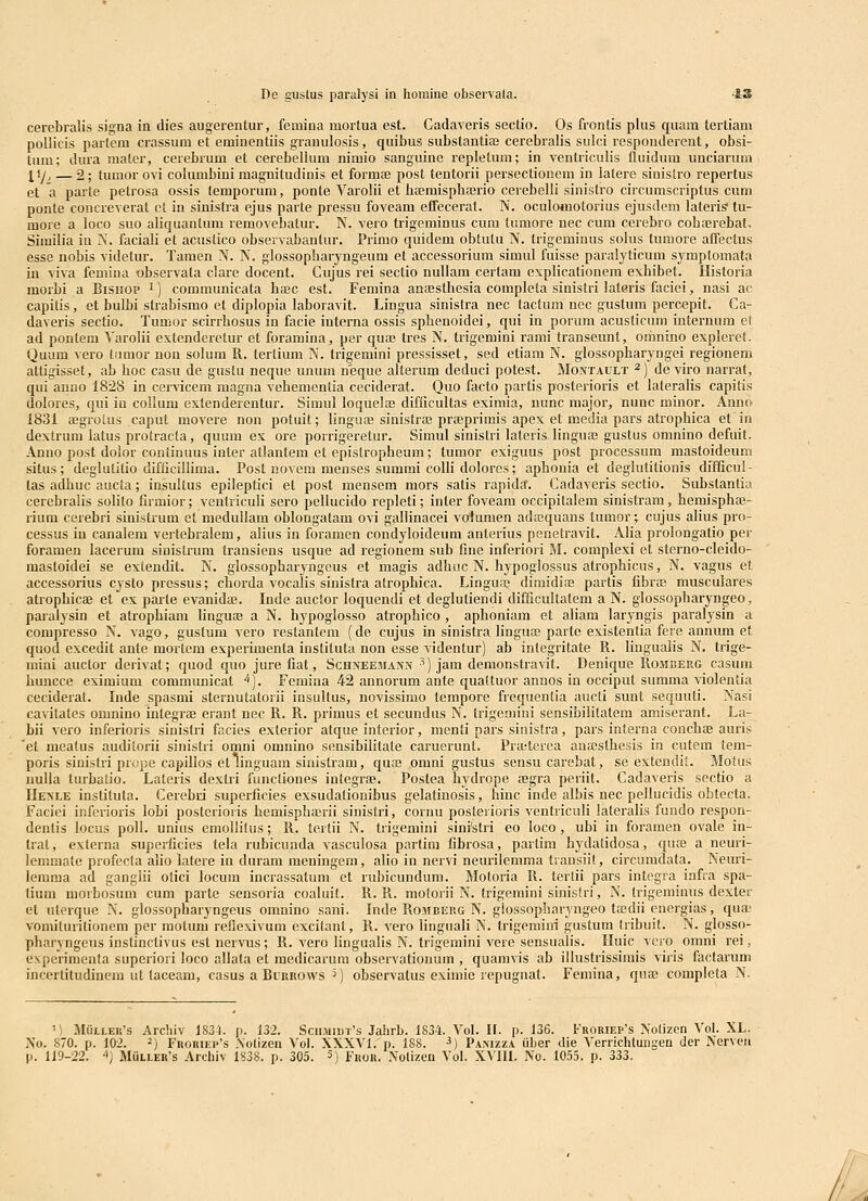cerebralis signa in dies augerentur, femina mortua est. Cadaveris sectio. Os frontis plus quam tertiam pollicis partem crassum et eminentiis granulosis, quibus substantiaj cerebralis sulci respondercnt, obsi- tum; dura mater, cerebrum et cerebellum nimio sanguine repletum; in ventriculis iluidum unciaruni {i/, — 2; tumor ovi columbini magnitudinis et formae post tentorii persectionem in latere sinistro repertus et a parte petrosa ossis temporum, ponte Varolii et haBmisphajrio cerebelli sinistro circumscriptus cuni ponte concreverat ct iu sinistra ejus parte pressu foveam effecerat. N. oculomotorius ejusdem lateris' tu- more a loco suo aliquanlum removebatur. N. vero trigeminus cum tumore nec cum cerebro cohajrebat. Sirailia in N. faciali et acustico observabantur. Primo quidem obtutu N. trigeniinus solus tumore affectus ess8 nobis videtur. Tamen N. N. glossopharyngetim et accessorium simul fuisse paralyticum symptomata in viva femina observata clare docent. Cujus rei sectio nullam certam explicationem exhibet. Historia morbi a Bishop ^) communicata haec est. Feniina anajsthesia completa sinistri lateris faciei, nasi ac capilis, et bulbi strabismo et diplopia laboravit. Lingua sinisfra nec lactum noc gustum percepit. Ca- daveris sectio. Tumor scirrhosus in facie interna ossis sphenoidei, qui in porum acusticum internum et ad pontem Yarolii extenderetur et foramina, per quaj tres N. trigemini ranii transeunt, omnino expleret. Quum vero tnmor non solum R. tertium N. trigemini pressisset, sed etiam N. glossopharyngei regionem attigisset, ab hoc casu de gustu neque unum neque alterum deduci potest. Montault ^) deviro narrat, qui anno 1828 in cervicem magna vehemcntia ceciderat. Quo facto partis posterioris et lateralis capitis dolores, qui iu collum extenderentur. Siniul loquelaj difficultas eximia, nunc major, nunc minor. Anno 1831 a;groius caput movere non potuit; linguae sinistra; pra?primis apex et media pars atrophica et in dextrum latus protracta, quum ex ore porrigeretur. Simul sinistri lateris Iingua3 gustus omnino defuit. Anno post dolor continuus inter atlantem et epistropheum; tumor exiguus post processum mastoideum situs; deglulitio difficillima. Post novem menses summi colli dolores; aphonia et deglutitionis difQcul- las adhuc aucia; insultus epileptici et post mensem raors salis rapida. Cadaveris sectio. Substantia cerebralis solito firmior; ventriculi sero pellucido repleti; inter foveam occipitalem sinistram, hemispha^- rium cerebri sinistrum et medullam oblongatam ovi gallinacei volumen ada^quans tumor; cujus alius pro- cessas iu canalera vertebralera, alius in foramen condyloideum anterius penetravit. Alia prolongatio per foramen lacerum sinistrum transiens usque ad regionem sub fine inferiori M. complexi et sterno-cleido- mastoidei se extendit. N. glossopharjfngcus et magis adhuc N. hypoglossus atrophicus, N. vagus et accessorius cysto pressus; chorda vocalis sinistra atrophica. Linguaj dimidiai partis fibrffi musculares atrophicae et ex paile evanidffi. Inde auctor loquendi et deglutiendi difficultalem a N. glossopharyngeo, paralysin et atrophiam linguaj a N. hypoglosso atrophico , aphoniam et aliam laryngis paralysin a corapresso N. vago, gustum vero restantem (de cujus in sinistra linguffi parte existenlia fere annum et quod excedit ante mortcm experimenta instituta non esse videntur) ab integritate R. liugualis N. trige- mini auctor derivat; quod quo jure fiat, Schxeeiiann *) jam deraonstravit. Denique Romcerg casum huncce eximium communicat ^). Femina 42 annorum ante qualtuor annos in occiput summa violentia ceciderat. Inde spasrai sternutatorii insultus, novissirao tempore frequentia aucti sunt sequuti. Nasi cavitales omnino integrae erant nec R. R. primus et secundus N. trigemini sensibilitatem amiserant. La- bii vero inferioris sinistri facies exterior atque interior, menti pars sinistra, pars interna conchae auris 'et meatus auditorii sinistri omni omnino sensibilitate caruerunt. Praiterea ana;sthesis in cutem tem- poris sinistri prijpe capillos et linguam sinistram, qua omni gustus sensu carebat, se extendit. Motus nulla luibatio. Lateris dextri functiones integrae. Postea hydrope aegra periit. Cadaveris sectio a He>le instituta. Cerebri superficies exsudationibus gelatinosis, hinc inde albis nec pellucidis obtecta. Facici inferioris lobi postcrioris hemispha^rii sinistri, cornu posterioris ventriculi lateralis fundo respon- dentis loeas poll. unius eraoliilus; R. tei tii N. trigeniini sini'stri eo loco, ubi in foramen ovale in- trat, externa superficies tela rubicunda vasculosa partim fibrosa, partim hydatidosa, qua? a neuri- lemmate profecla alio latere in duram ineningem, alio in nervi neurilemma transiit, circumdata. Neuri- leraraa ad ganglii olici locum incrassatum et rubicundum. Moloria R. terlii pars integra infra spa- tium morbosum cum parte sensoria coahiit. R. R. motorii N. trigemini sinistri, N. Irigeminus dexter ct aterque N. glossopharyngeus omnino sani. Inde Rombeug N. glossopharyngeo tffidii energias, quai vorailurilionem per motuni reflexivum excitant, R. vero linguali N. trigemini gustum tribuit. N. glosso- pharyngeus inslinctivus est nervus; R. vero lingualis N. trigemini vere sensualis. Iluic vero omni rei, experimenta superiori loco allata et raedicarura observationum , quamvis ab illustrissirais viris factarum incertitudinem ut laceam, casus a BiiiROWs ^) observatus exiinic repugnat. Femina, qua; completa N. 'i MuLLER's Archiv 1834. p. 132. Sciimii)t's Jaiirb. 1834. Vol. II. p. 136. Froriep's Nodzen Vol. XL. Xo. 870. p. 102. 2) FnoRiEP's Aolizen Vol. XXXVl.p. 188. ^) Pamzza uber die Verrichtungen der Nerven p. 119-22. ^) MuLLEH's Archiv 1838. p. 305. 5) Fror. Nolizen Vol. XVIII. No. 1055. p. 333.