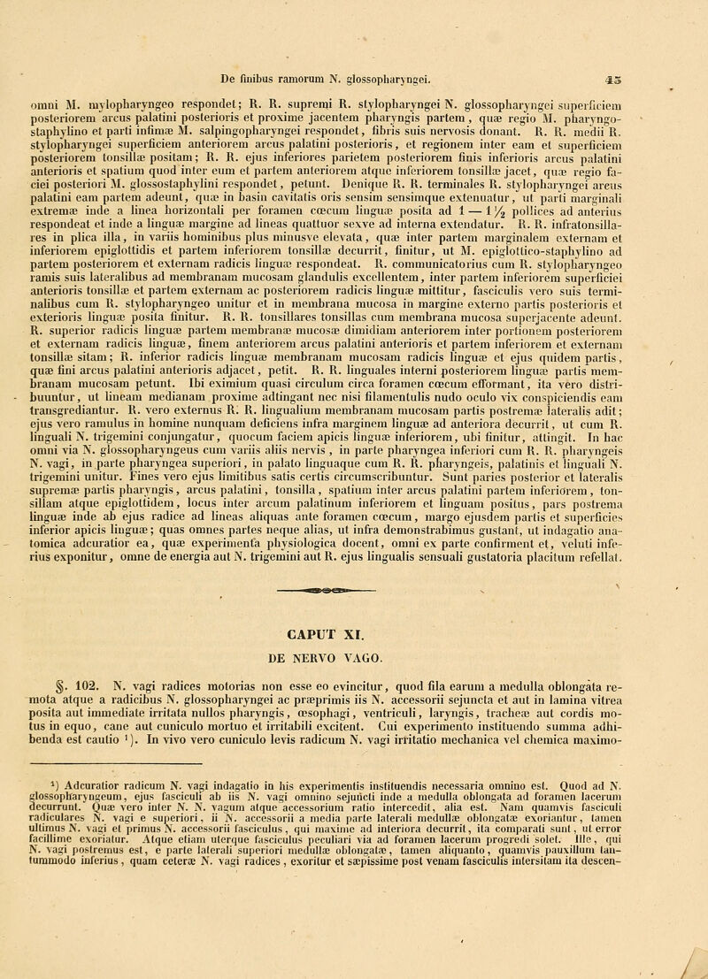 omni M. mylopharyngeo respondet; R. R. supren^i R. stylopharyngei N. glossopharyngei superficiem posteriorem arcus palatini posterioris et proxime jacentem pharyngis partem, quae regio M. pharyngo- staphyUno et parti infimce M. salpingopharyngei respondet, fibris suis nervosis donant. R. R. medii R. stylopharyngei superficiem anteriorem arcus palatini posterioris, et regionem inter eam el superficiem posteriorem tonsillffi positam; R. R. ejus inferiores parietem posteriorem finis inferioris arcus palatini anterioris et spatium quod inter eum et partem anteriorem atque inferiorem tonsillaj jacet, quaj regio fa- ciei posteriori M. glossostaphylini respondet, petunt. Denique R. R. terminales R. stylopharyngei areus palatini eam partem adeunt, qua» in basin cavitatis oris seusim sensimque extenuatur, ut parti marginaH extremaj inde a Hnea horizontah per foramen coecum linguaj posita ad 1 — 1J/^ pollices ad anterius respondeat et inde a linguae margine ad lineas quattuor sexve ad interna extendatur. R. R. infratonsilla- res in plica illa, in variis hominibus plus minusve elevata, quae inter partem marginalem externam el inferiorem epiglottidis et partem inferiorem tonsillae decurrit, finitur, ut M. epiglotlico-staphylino ad partem posteriorem et externam radicis Hngufc respondeat. R. communicatorius cum R. stylopharyngeo ramis suis lateraUbus ad membranam mucosam gLinduHs exceUentom, inter partem inferiorem superficiei anterioris tonsillae et partem externam ac posteriorem radicis Hnguae mittilur, fascicuHs vero suis termi- nalibus cum R. stylopharyngeo unitur et in membrana mucosa in margine externo partis posterioris et exterioris Hngua; posita finitur. R. R. tonsillares tonsillas cum membrana mucosa superjacente adeunl. R. superior radicis Hnguae partem membranai mucosae dimidiam anteriorem inter portionem posteriorem et externam radicis Hnguae, finem anteriorem arcus palatini anterioris et partem inferiorem et externam tonsillae sitam; R. inferior radicis Hnguae membranam mucosam radicis Hnguse et ejus quidem partis, quae fini arcus palatini anterioris adjacet, petit. R. R. Hnguales interni posteriorem Hnguae partis mem- branam mucosam petunt. Ibi eximium quasi circulum circa foramen ccecum efTormant, ita vero distri- buuntur, ut Hneam medianam proxime adtingant nec nisi filamentulis nudo oculo vix conspiciendis eam trausgrediantur. R. vero externus Ri R. HnguaHum membranam mucosam partis postremae lateraUs adit; ejus vero ramulus in homine nunquam deficiens infra marginem Hnguaj ad anteriora decurrit, ut cum R. HnguaH N. trigemini conjungatur, quocum faciem apicis Hnguae inferiorem, ubi finitur, atlingit. In hac omni via N. glossopharyngeus cum variis aHis nervis , in parte pharyngea inferiori cum R. R. pharyngeis N. vagi, in.parte pharyngea superiori, in palato Hnguaque cum R. R. pharyngeis, palatinis et HnguaH N. trigemini unitur. Fines vero ejus Hmitibus satis certis circumscribuntur. Sunt paries posterior et lateralis supremae partis phaiyngis, arcus palatini, tonsilla, spatium inter arcus palatini partem inferiorem, ton- sillam atque epiglottidem, locus inter arcum palatinum inferiorem et Hnguam positus, pars postrema linguae inde ab ejus radice ad Hneas aHquas ante foramen coecum, margo ejusdem partis et superficies inferior apicis Huguae; quas omnes partes neque aHas, ut infra demonstrabimus gustant, ut indagatio ana- tomica adcuratior ea, quae experimenfa physiologica docent, omni ex parte confirment et, veluti infe- rius exponitur, omne de energia aut N. trigemini aut R. ejus HnguaHs sensuaH gustatoria placitum refellat. CAPUT XI. DE NERVO VAGO. §. 102. N. vagi radices motorias non esse eo evincitur, quod fila earura a meduHa oblongata re- raota atque a radicibus N. glossopharyngei ac praeprimis iis N. accessorii sejuncta et aut in lamina vitrea posita aut immediate irritata nuUos phai-yngis, ffisophagi, ventriculi, laryngis, tracheaj aut cordis mo- tusinequo, cane aut cuniculo mortuo et irritabili excitent. Cui experimento instituendo summa adhi- benda est caulio '). In vivo vero cuniculo levis radicum N. vagi irritatio mechanica vel chemica maximo- 1) Adcuralior radicum N. vagi indagatio in his experimentis instituendis necessaria omnino esl. Quod ad N. glossopharyngeum, ejus fascicuh ab iis N. vagi omnino sejuncli inde a raeduUa oblongala ad foramen lacerum decurrunt. Quae vero iuter N. N. vagum atque accessorium ratio intercedil, alia est. Nam quamvis fasciculi radiculares N. vagi e superiori, ii N. accessorii a media parte lalerali mcduIlaB oblongatae exoriantur, lameu ultimus N. vagi et primus N. accessorii fasciculus, qui maxime ad interiora decurrit, ita comparati sunt, ut error facillime exorialur. Alque etiam uterque fasciculus peculiari via ad foramen lacerum progredi solel. llls, qui N. vagi postreraus esl, e parte lalerali superiori medulte oblongatae, tamen aliquanto, quamvis pauxilluni tau- turamodo inferius , quam ccteroe N. vagi radices, exoritur et sa;pissime posl venam fascicuhs inlersitam ita descen- /