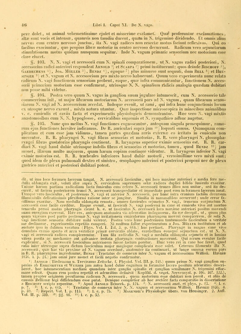 pcrc dolel, iil animal velieineiilissime ejiilet el niissorimc exclamcti Qua? proferuntur exciamationes, aitoc sxmt vocis et inlensre, quamvis non tamdiu durciit, qualu in N. trinemino dividendo. L't omnis alius ncrvus cum ccnlro nervoso jiinctus, ita N. vagi radices non rescctic inolus faciiint leflcxivos. Qui eo facilius exoriuntur, quo propius fibra; raotoria3 in cenlro ncrvoso dccurrunt. lladicum vero sejiinctarum stiimilalionem motus quidaiu nunquam scquitur. Inde N. vagum primai'ie sensorium nec motorium esse clare elucct. ' §. 103. N. N. vagi et accessorii cum N. spinali comparafionem, iit,N. vagus radici posteriori, N. accessorius radici anteriori respoudcat Arnold ') etSc.vRPA-) primi instituerunt; quos deinde Bischoff '), GAEDEcnE.xs '), JoA. MliLLER ^), Bexdz ''), cgoque ) plus miiuisve sunt scquuli, duin Bell *>) et IIel- siXGER ^) et N. vagum et N. accessorium pro mi.vto ncrvo Labucrunt. Quum vero expcrimenta nunc relata radicum N. vagi functioncm sensoriam probcut, eaque, quie infra cominunicantur, functiouem N. acccs- sorii primariam moloriani esse confirment, utriusque N. N. spinalium i^dicis analogia qua;dam dubitari non posse milii videtur. §. 104. Postea vero quuin N. vagus in ganglion suum jugulare intumescit, cum N. accessorio tale comraercium init, ut major fibrarum moloriarum N. accessorii pars ad N. vagum, quam fibrarum senso- riarum N. vagi ad N. accessorium accedat. Indeque evenit, ut rami, qui infra bunc conjunclionis locum cx ulroque nervo exeunt, mixta natura utantur. Qua3 inspectione microscopica in minoribiis animalibus V. c. cuniculis et caviis facta et experimentis pbysiologicis demonstrantur. Hasc vero IS!. vagi mixtio anastoniosibus cum N. N. bypoglosso, cervicalibus supremis et N. sympatbico adbuc augetur. §. 105. Nunc quo melius N. vagi funcliones cognoscantur, antequam singula prosequimur, ramo- rum ejus functiones breviter indicamus. De R. auriculari supra jam ') loquuti sumus. Quamquain coni- plicatum et eum esse jani vidimus, tamen partes quicdain auris externa; eo irritato in cunicuio non moventur. R. R. pbaryngci N. vagi fibras sensorias et motorias, R. R. vero pbaryngei N. glossopba- lyngei fibras gustatorias pbaryngis contincnt. R. laryngeus supcrior eximie sensorius est. R. R. car- diaci N. vagi baud dubie utriusque indolis fibras et sensorias et motorias, tamcn , quod Be.vdz '') jam luonet, illarum raulto majorem, quam barum copiam contincie videntur. R. laiyngeus inferior N. vagi eximie motorius est. R. R. tracbeales inferiores haud dubie motorii , vcrosimiilime vero mixti sunt; <{uod idem de ple.xu pulmonali dextro et sinistro, oesopbageo anleriori et posteriori proponi nec de plexu gaslrico anleriori el posteriori dubitari potest. iRt, ut imo loco foraiticn lacerum tangat. N. accessorii fasciculus, qui loco maxime anteriori c inedia fere nie- (lulia oblongala exit, veluli alia; supra N. cervicalom supreraum orta; radices duplici bifido fuiiiculo exorilur. Unione harum partium radicalium lacla funiculus cuni cetero N. acccssorii trunco illico non unitur, sed ita de- curril, ut facicni posteriorcni trunci N. accessorii Iransgrcdiatur et imraodiato post eam in forameu lacerum ineat. Ulerqiie vero lasciculus, et poslremus N. vagi et anterior N. acccssorii, pcr hunc inlra crauium lactum decursum lilaniciiiulis delicalissimis plcxifornii ralione inler se jungitur. Similia in raammalibus occurranl; unde orror fa- cillimus exorilur. Nain niedulla oblongala remola, omnes fasciculos scjunctos N. vagi, Iruncura cor.juncUim N. accessorii esse faciie credilur. Ilaque evenit, ul fasciculi .\. vagi poslremi in cane el cuniculo vivo aul inortuo lenaculo pressi inotus pharyngis cieant h. e. ul lasciculus N. acccssorii loco inaxime anleriori posilus movendi suain energiam cxerceal. Hscres, antequam anatomica via adcuratius indagassein, ita ine decepit, ul, quum plus quam vigesies post parlis posiremae N. vagi irrilalionem cuniculorum pharyngom raoveri conspicerem, de sola N. vagi functione sensoria dubitare mihi viderer. Poslea vcro hunc poslremiim tanluramodo lasciculum a verilate me docliuasse, exporimeiUis-repelilis coniperi. Xi mulluin fallor exporinienlum a Joa. Mulleu insliluluin el ab auclore ipso iii dubium vocalum (Phys. Vol. I. Ed. 3. p. 664.) huc pcrlinel. Pharynge in magno cane vivo denudalo cranio aperlo el arcu verlebVas priiuae cervicaiis ablalo, cerebclluin eousque sejunclum est, ul N. N. vagi et accessorii radices conspicerentur. Tuin fila radicalia N. vagi a modulla oblongala sejuncla et in lamina vitrea posila ac mechauice aut galvanice irrilala pharyngis conlractiones moverunl. Qui rcrum eveulus facile explicatur, si N. accessorii fasciculum anlcriorem fuisso laclum ponilur. Huic vero rei in cane hoc favel, quod ratio inler ulrumquo supra dictura fasciculum inajor raagisquo complicaia essc solet. Ceterum filainenla illa N. accessorii, quas hac via proxime ad N. vagura accedunf, analomice iia continuari, ul Jonge sumnia eorum pars inR. fi. pharyngeos ingredianlur, Beivdz (Traclalus de connexu inier N. vagura et accessorium Willisii. Ilavnia: 1S36. 4. p. 24.) jara orani jure inonel et facili negolio confirmalur. ') AiiNOLD (Tiodemann u. Treviranus Zeilschr. f. Physiol. Vol. III. p. 148.) quura prinio N. vagi ganglion su- perius ab Eiiue.xritter et VVctzer jain autea haud dubio cognituni in foramine lacero posiiura adcuralius descri- berot, hoc inlumesceuliam raediani quandam inter ganglia spinalia et ganglion semilunare N. Irigomini efTor- inare edixil. Quam rem postea repetiil et adcuralius definivil (Koplthl. d. vogoL Nervensysl. p. 106. 107. 122.), tamen propler originem peculiarom radicum N. accessorii, quem inolorium esse dubilari lion possit, el aliis de caussis Belliana! legi dilfidendum esse pulat. Denique compleiior ab hoc aucldre facla comparalio in disserlalione a BiscnoFF scrijiia reperilur. ^) Apud Arxold Bemcrk. p. 124. ^) N. accessorii anal. et phvs. p. 83. '''} I. c. p. 7. 5, I g p g55_ (i-j Xraclalus de connexu inler N. N. vacum el acccssorium Willisii. IIavuia3 1836. 4. p. 39. 7^ Reperl. Vol. I. p. 113. ») I. c. p. 75. ^)     ' ^ • ■•