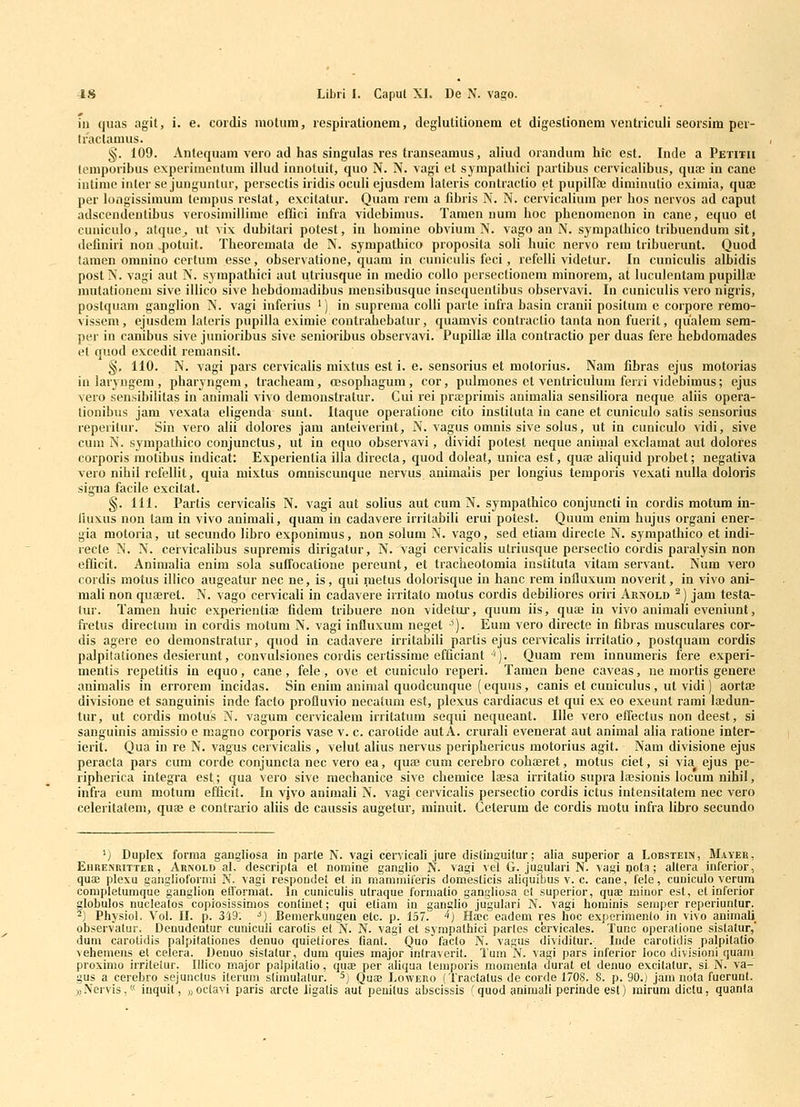 iii quas agit, i. e. cordis niotum, respirationem, deglutitionem et digeslionem ventriculi seorsim per- Iractamus. §. 109. Antequam vero ad has singulas res transeamus, aliud orandum hic est. Inde a Petitii lemporibus experimentum illud innotuil, quo N. N. vagi et sympatliici partibus cervicalibus, qusc in cane iutime iuler se junguntur, persectis iridis oculi ejusdem lateris contractio et pupiirae diminutio eximia, quae per longissimum tenipus reslat, excitatur. Quam rem a fibris N. N. cervicalium per bos nervos ad caput adscendentibus verosimillime effici iufra videbimus. Tamen num boc pbenomenon in cane, equo el cuniculo, atque^ ut vix dubitari potest, in bomine obvium N. vago an N. sympathico Iribuenduni sit, definiri non qjotuit. Tbeoremata de N. sympatbico proposita soli huic nervo rem tribuerunt. Quod lamen omnino certuni esse, observatione, quam in cuniculis feci, refelli videtur. In cuniculis albidis postN. vagi aut N. sympathici aut utriusque in medio collo persectionem minorem, at luculentam pupillaj mutationem sive illico sive hebdomadibus mensibusque insequentibus observavi. In cuniculis vero nigris, postquam ganglion N. vagi infeiius ') in suprema colli parte infra basin cranii positum e corpore remo- visseni, ejusdem lateris pupilla eximie contraihebatur, quamvis contractio tanta non fuerit, qualem sem- per in canibus sive junioribus sive seniorihus ohservavi. Pupillae illa contractio per duas fere hebdomades el quod excedit remansit. §, 110. N. vagi pars cervicalis mixtus est i. e. sensorius et motorius. Nam fihras ejus motorias inlaryngem, pharyngem, tracheam, oesophagum, cor, pulmones et ventriculum feni videbimus; ejus vero sensibilitas in animali vivo demonstratur. Cui rei praiprimis animalia sensiliora neque aliis opera- tionibus jam vexata eligenda suut. Itaque operatione cito instituta in cane et cuniculo satis sensorius reperitur. Sin vero alii dolores jam anteiverint, N. vagus omnis sive solus, ut in cuniculo vidi, sive cum N. sympatbico conjunctus, ut in equo observavi, dividi potest neque animal exclamat aut dolores corporis motibus indicat: Experientia illa directa, quod doleat, unica est, quaj aliquid probet; negativa vero nihil refellit, quia mixtus omniscunque nervus animaiis per longius temporis vexati nulla doloris sigiia facile excitat. §. 111. Partis cervicalis N. vagi aut solius aut cum N. sympathico conjuncti in cordis motum iii- iiuxus non tam in vivo animali, quam in cadavere irrilabili erui potest. Quum enim bujus organi ener- gia motoria, ut secundo libro exponimus, non solum N. vago, sed etiam directe N. sympathico et indi- recte N. N. ceivicalibus supremis dirigatur, N. vagi cervicalis utriusque persectio cordis paralysin non efficit. Animalia enim sola suffocatione pereunt, et traclieotomia instituta vitam servant. Num vero cordis motus illico augeatur nec ne, is, qui raetus dolorisque in hanc lem influxum noveiit, in vivo ani- mali non quseret. N. vago cervicali in cadavere irritato motus cordis debiliores oriri Arnold ^) jam testa- tur. Tamen huic experientiaj fidem tribuere non videtur, quum iis, quaj in vivo animah eveniunt, fretus direclum in cordis motum N. vagi influxum neget •^). Eum vero directe in fibras musculares cor- dis agere eo demonstratur, quod in cadavere irritabili partis ejus cervicalis irritatio, postquam cordis palpitaliones desierunt, convulsiones cordis certissime efficiant''). Quam rem innumeris fere experi- mentis repetitis in equo, cane, fele, ove et cuniculo reperi. Tamen bene caveas, ne mortis genere animalis in errorem incidas. Sin enim aninial quodcunque (equiis, canis et cuniculus, ut vidi) aortaj divisione et sanguinis inde facto profluvio necatum est, plexus cardiacus et qui ex eo exeunt rami laidun- tur, ut cordis motus N. vagum cervicalem irritatum sequi nequeant. Ille vero efiectus non deest, si sanguinis amissio e magno corporis vase v. c. carotide aut A. crurali evenerat aut animal alia ratione inter- ierit. Qua in re N. vagus cervicalis , velut alius nervus periphericus motorius agit. Nam divisione ejus peracta pars cuin corde conjuncta nec vero ea, quaj cum cerebro cobajiet, motus ciet, si via ejus pe- ripherica integra est; qua vero sive mechanice sive chemice laesa irritatio supra lajsionis locum nihil, infra eum motum efficit. In vjvo animali N. vagi cervicalis persectio cordis ictus intensitatem nec vero celeritatem, quee e contrario aliis de caussis augetur, minuit. Ceterum de cordis motu infra libro secundo 'J Duplex forraa gangliosa in parte N. vagi cervicali jure distinguitur; alia superior a LonsTEiti, Maveh, Ehbenuitter , Arnold al, descripla et nomine ganglio N. vagi vel G. jugularl N. vagi pota; altera inferior, qua; plexu ganglioformi N. vagi respoDdet et in raaminiferis domeslicis aliquibus v. c. cane, fele, cuniculo verum completunique ganglion efformal. In cuniculis utraque forniatio gangliosa el superior, quae minor est, el inferior globulos nucleatos coprosissimos conlinet; qui eliam iu ganglio jugulari N. vagi hominis semper reperiuntur. ^) Physiol. Vol. II. p. 349. ^) Bemerkungen elc. p. 157. '^) Hajc eadem res hoc experimento in vivo animaU_ obseivatur. Denudentur cuniculi carotis et N. N. vagi et sympathici parles cervicales. Tunc operalione sistatur,' dum carotidis palpitationes denuo quietiores fiant. Quo facto N. vagus dividilur. Inde carolidis palpitatio vehemens et celera. Denuo sistalur, dum quies major intraverit. Tum N. vagi pars inferior loco divisioni quani proximo irriteiur. Illico major palpilalio, quae per aUqua teniporis monienta durat et denuo excitalur, sl N. va- gus a cerebro sejunctus iterum slimulalur. ^) Quaa Lowero (Tractatus de corde 1708. 8. p. 90.) jani nola fuerunl. j)Nervis,« inquit, «octavi paris arcte iigatis aut peuilus ubscissis (quod animali perinde esl) mirum diclu, quanla