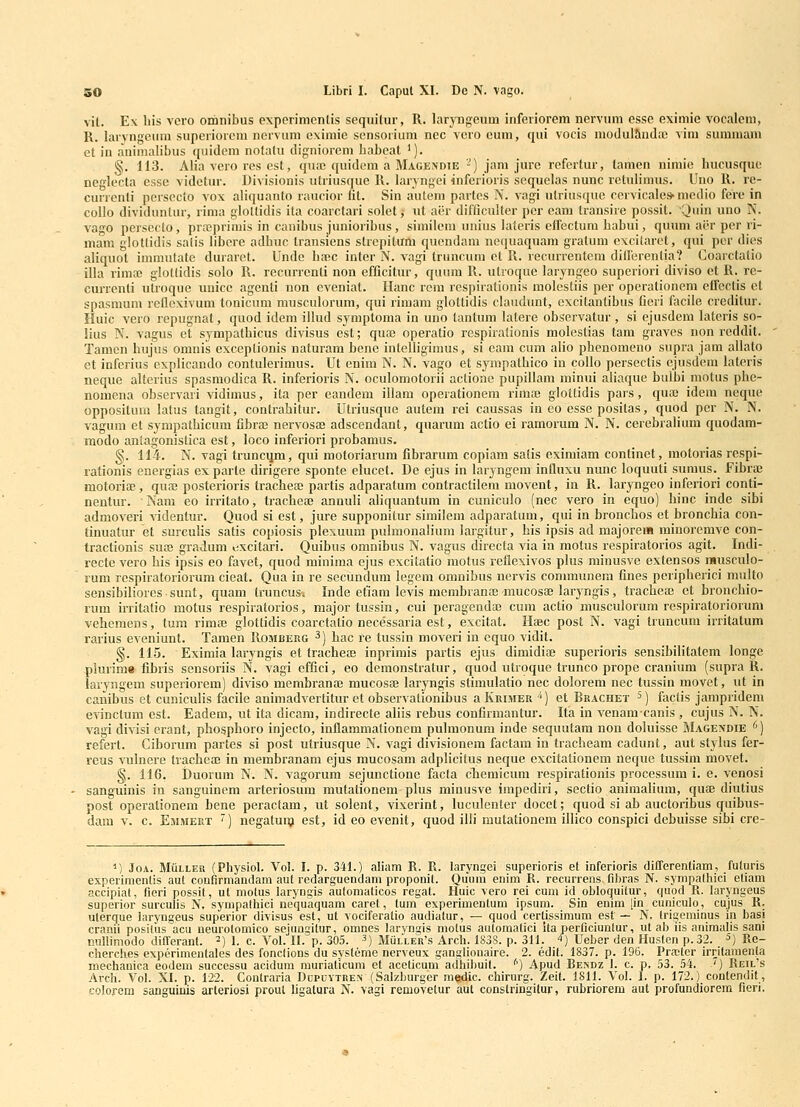 vit. E\ liis vcro omnibus experimcnlis sequitur, R. laryngcum inferiorem nervum esse eximie vocalem, R, larvngeum superiorcni nervum cximie scnsoiium nec vero eum, qui vocis modulliuda) vim summam et in aninialibus (piidem nolatu digniorem babcat '). §. 113. Alia vero res est, quai quidem a Magendie '-) jam jure refertur, tamen nimie hucusque neglecta esse videtur. Divisionis ulriusque R. laryngei inferioris sequelas nunc retulimus. Uno R. re- ciUTcnti pcrsecto vox aliquanto raucior fit. Sin autem partcs N. vagi utriusquc cervicales-medio fere in coUo dividuntur, rima glottidis ita coarctari solet, ut aer difficulter per eam transire possit. 'Ouin uno N. vago persecto, prajprimis in canibus junioribus , similem unius lateris eirectura habui, quiim ai-r per ri- mam glotlidis salis libere adbuc transiens strcpitum quendam nequaquam gratum excilaret, qui per dies aliquot immutate duraret. Unde ba!C inter N. vagi truncum et R. recurrentem ditrerentia? Coarctatio illa rimaj glotlidis solo R. recurrcnti non efficitur, quum R. utroque laryngeo superiori diviso ct R. re- currenti utroquc uuicc agenti non eveniat. Hanc rera respirationis molestiis per operationcm effcclis et spasmum rellcxivum tonicum musculorum, qui rimam glottidis claudunt, cxcitantibus Ceri facile creditur. Huic vero repugnat, quod idera illud symptoma in uno tantum latere observatur, si ejusdem latcris so- iius N. vagus et sympatbicus divisus est; qua3 operatio rcspiralionis molestias tam graves non reddit. Tamcn hujus omnis exceptionis naturam bene intelligimus, si cam cum alio pbenomeno supra jam allato et inferius cxplicando contulerimus. Ut enim N. N. vago et sympathico in collo persectis ejusdem hiteris neque alterius spasmodica R. inferioris N. oculomotorii actione pupillam minui aliaque bulbi motus phe- nomena observari vidimus, ita per eandem illam operationem rimte glottidis pars, quaj idem neque oppositum latus taugit, contrahitur. Utriusque autera rei caussas in eo esse positas, quod per N. N. vagum et sympathicum fibraj nervosffi adscendant, quarum actio ei ramorum N. N. cerebrahum quodam- modo aniagonistica est, loco inferiori probamus. §. 114. N. vagi truncijra, qui raotoriarum fibrarum copiam salis eximiam continet, motorias respi- rationis energias exparte dirigere sponte elucet. De ejus in laryngem influxu nunc loquuti sumus. FibrtD motoriffi , quai posterioris trachea) partis adparatura contractilem movent, in R. laryngeo infcriori conti- nentur. Nam eo irritato, tracheae annuli aUquantura in cuniculo (nec vero in equo) hinc inde sibi admoveri videntur. Quod si est, jure supponitur similem adparatum, qui in bronchos et bronchia con- tinuatur et surculis satis copiosis plexuum pulmonalium largitur, his ipsis ad majoreia minoremve con- tractionis sua; gradura i;xcitari. Quibus omnibus N. vagus directa via ia raotus respiratorios agit. Indi- recte vero his ipsis eo favet, quod minima ejus excitatio motus reflexivos plus minusve extensos musculo- rum respiratoriorum cieat. Qua in re secundum legem oranibus nervis communera fines peripherici multo sensibiliores sunt, quam truncus. Inde etiam levis membranae-raucosEe laryngis, tracheaj et bronchio- rura irritatio motus respiratorios, majortussin, cui peragendaj cum actio musculorura respiratoriorum vehemens, tum riraa; glottidis coarctatio necessaria est, excitat. Haec post N. vagi truncum irritatum rarius eveniunt. Tamen Rombeiig ^) hac re tussin moveri in cquo vidit. §. 115. Eximia laryngis et tracheaj inprimis partis ejus dimidia} superioris sensibihtatem longe plurime fibris sensoriis N. vagi effici, eo demonstratur, quod utroque trunco prope cranium (supra R. iaryngem superiorem) diviso membranaj raucosae laryngis stiraulatio nec dolorem nec tussin movet, ut in canibus et cuniculis facile animadvertitur et observationibus aKuiMER'') et Rrachet 5) faclis jampridem evinctum est. Eadem, ut ita dicam, indirecte aliis rehus confirmantur. Ifa in venamcanis , cujus N. N. vagi divisi erant, phosphoro injecto, inflaramationem pulmonum inde sequutam non doluisse Magendie '') refert. Ciborum partes si post utriusque N. vagi divisionem factam in tracheam cadunt, aut stylus fer- reus vulnere tracheaj in merabranam ejus mucosam adplicitus neque excitalionem neque tussim movet. §. 116. Duorura N. N. vagorura sejunctione facla cheraicum respirationis processum i. e. venosi sanguinis in sanguinem arteriosum mutationem-plus minusve impediri, sectio animalium, quae diutius post operalionera bene peractam, ut solent, vixerint, luculenter docet; quod si ab auctoribus quibus- dam V. c. Emmert ) negatuu? est, id eo evenit, quod illi mutationem iUico conspici debuisse sibi cre- ^) JoA. MiiLLER (Physiol. Vol. I. p. 341.) aliam R. R. laryngei superioris et inferioris differentiam, futuris experimentis aut coufirmandam aut redarguendam proponit. Quum enim R. recurrens fibras N. sympathici eliam accipiat, fieri possit, ut niolus laryogis aulomaticos regat. Huic vero rei cum id obloquitur, quod R. laryngeus superior surculis N. sympalhici nequaquam caret, tum experimentum ipsum. Sin enim [in cuniculo, cujus R. ulerque laryngeus superior divisus est, ut vociferatio audialur, — quod cerlissimum est — N, IrigemiQus in basi cranii positus acu neurolomico sejungitur, omnes laryngis molus auloraatici ita perficiunlur, ut ab iis auimalis sani nullimodo differant. ^) i. c, Vol. II. p. 305. ^) MulleVs Arch. 183S. p. 311. -^) Ueber den Huslen p.32. 5) Rc- cherclies experimentales des fonclions du syslerae nerveux gangliouaire. 2. edil. 1837. p. 196. Pra;ler irrilaraen|a mechanica eodem successu acidum muriaticum et acelicum adhibuil. '') Apud Beindz I. c. p. 53. 54. ') Reil's Arch. Vol. XI. p. 122. Conlraria Dcpuvtre.n (Salzburger medic. chirurg. Zeil. 1811. Vol. 1. p. 172.) contendit, colorem sanguiuis arteriosi prout ligatura N. vagi removetur aul conslringilur, rubriorem aut profundiorem fieri.