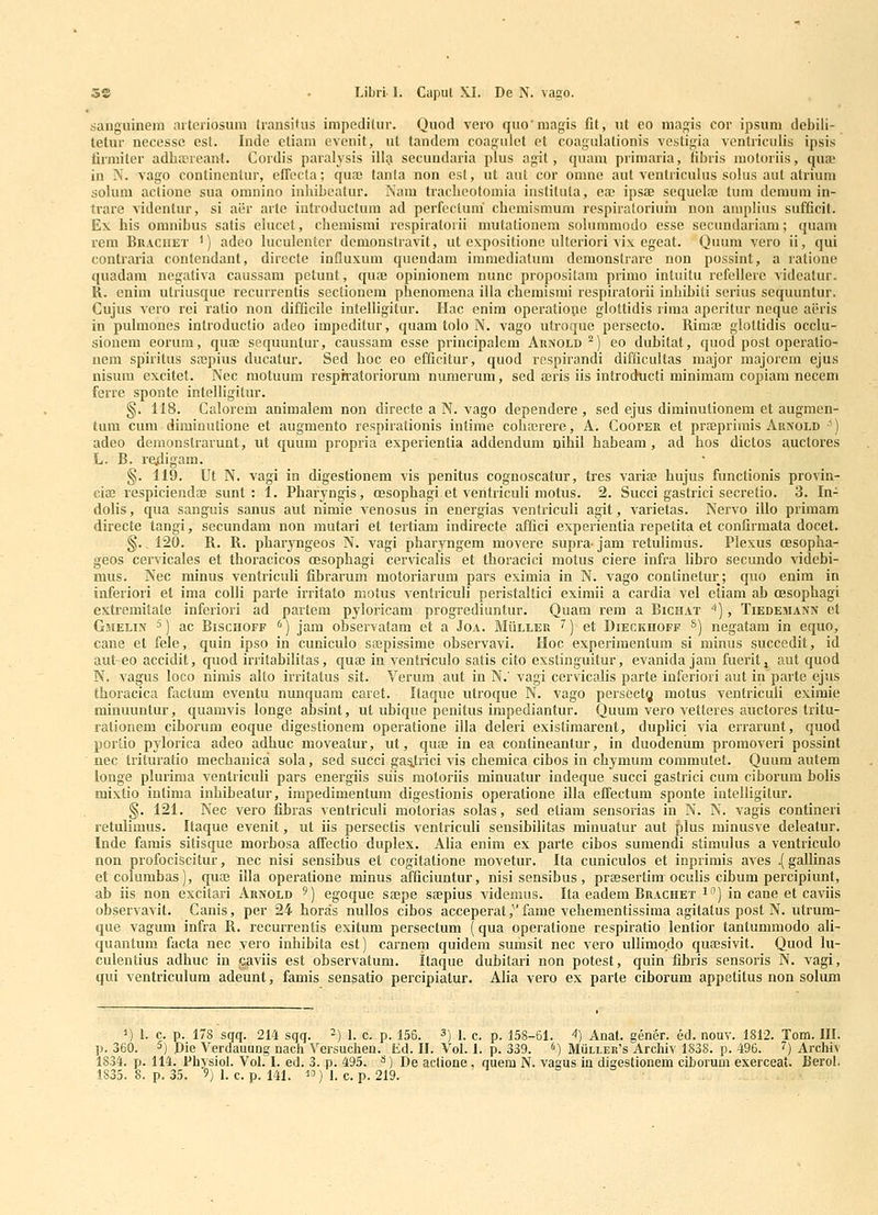 sanguinem iiiteriosuni IransiUis impediiur. Quod vero quo'magis fit, ul eo magis cor ipsum debili- tetur necesse est. Inde etiam evenit, ut tandem coagulet et coagulationis vesligia ventriculis ipsis firmiter adliKreant. Cordis paralysis illa secundaria plus agit, quam primaria, libris motoriis, qua? in N. vago conlinentur, effecta; quaj tanla non cst, ut aut cor omne aut ventriculus solus aut atriuni solum actione sua omnino inbibeatur. Nam tracbeotomia instituta, ea; ipsae sequelae tum dcmum in- trare videntur, si aer arte introductum ad perfeclum' cbemismum respiratoriuin non amplius sufficit. Ex his oranibus satis eiucet, chemisrai respiratorii mutationem sohimmodo esse secundariam; quam rem Bracuet ') adeo hiculenler demonstravit, ut exposilione uUeriori vix egeat. Quum vero ii, qui contraria contendant, directe influxum quendam immediatum demonstrare non possint, a ratione quadam negaliva caussam petunt, quse opinionem nunc propositam primo intuitu refellere videatur. R. enira utriusque recurrentis sectionem phenomena illa chemismi respiratorii inhibiti serius sequuntur. Cujus vero rei ralio non difficile intelligitur. Hac enim operatioue glottidis rima aperitur neque aeris in pulmones inlroductio adeo impeditur, quam tolo N. vago utroque persecto. Rimae gloltidis occlu- siouem eorum, qua; sequuntur, caussam esse principalem Aunold ^) eo dubitat, quod post operatio- nem spiritus sajpius ducatur. Sed hoc eo efficitur, quod rcspirandi difficultas major majorcm ejus nisum excitet. Nec motuum respffatoriorum numerum, sed aris iis introducti minimam copiam necem ferre sponte intelligitur. §. 118. Calorem animalem non directe a N. vago dependere , sed ejus diminutionera et augmen- tum cura diminutione et augmento respirationis intime coha^rere, A. CoorER et prajprimis Arnold -^) adeo demonstrarunt, ut quum propria experientia addendum nihii habeam, ad hos dictos auctores L. B. reidigam. §. 119. Ut N. vagi in digestionem vis penitus cognoscatur, tres variae hujus functionis provin- cia; respiciendae sunt : 1. Pharyngis, oesophagi et veritriculi motus. 2. Succi gastrici secretio. 3. In- dolis, qua sanguis sanus aut nimie v^enosus in energias ventriculi agit, varietas. Nervo illo primam directe tangi, secundam non mutari et tertiam indirecte affici experientia repetita et confirmata docet. §., 120. R. R. pharyngeos N. vagi pharyngem movere supra- jam retulimus. Plexus oesopha- geos cervicales et thoiacicos oesophagi cervicalis et thoracici motus ciere infra Ubro secundo videbi- mus. Nec minus ventriculi fibrarum raotoriarum pars eximia in N. vago conlinetur; quo enim in inferiori et ima colli parte irritato motus ventricuh peristaltici eximii a cardia vel eliam ab oesophagi extremitate inferiori ad partem pyloricam progrediuntur. Quam rem a Bichat ''), Tiedemann et GsiELiff 5) ac BiscHOFF ^) jam observatam et a Joa. Mulleu ^) et Dieckhoff *) negatam in equo, cane et fele, quin ipso in cuniculo sapissime observavi. Hoc experimentum si minus succedit, id aut-eo accidit, quod irritabilitas, quoe in ventriculo satis cito exstinguitur, evanida jam fuerit, aut quod N. vagus loco nimis aUo irritalus sit. Verum aut in N.' vagi cervicalis parte inferiori aut in parte ejus thoracica factum eventu nunquam caret. Itaque utroque N. vago persectg motus ventricuU eximie minuuntur, quamvis longe absint, ut uhique penitus impediantur. Quum vero vetteres auctores tritu- rationem ciborum eoque digestionera operatione illa deleri existimarent, dupUci via errarunt, quod porlio pylorica adeo adhuc moveatur, ut, quoe in ea contineantur, in duodenum promoveri possint nec trituratio mechanica sola, sed succi ga5.trici vis chemica cibos in chymum commutet. Quum autem longe pUirima ventriculi pars energiis suis motoriis minuatur indeque succi gastrici cum ciborum boUs mixtio intima inhibeatur, impedimentum digestionis operatione illa effectum sponte intelUgilur. §. 121. Nec vero fibras ventriculi motorias solas, sed etiam sensorias in N. N. vagis contineri retuUmus. Itaque evenit, ut iis persectis ventriculi sensibilitas minuatur aut plus minusve deleatur. Inde farais sitisque morbosa affectio duplex. AUa enim ex parte cibos sumendi stimulus a ventriculo non profociscitur, nec nisi sensibus et cogitatione movetur. Ita cuniculos et inprimis aves .(gallinas etcolumbas), quoe illa operatione minus afficiuntur, nisi sensibus, praesertimoculis cibum percipiunt, ab iis non excitari Aunold ') egoque sajpe sEepius videmus. Ita eadem Buachet i) in cane et caviis observavit. Canis, per 24 horas nullos cibos acceperat,fame vehementissima agitatus post N. utrum- que vagum infra R. recurrentis exitum persectum (qua operatione respiratio lentior tanlummodo ali- quantum facta nec vero inhibita est) carnem quidem sumsit nec vero ullimo.do quaesivit. Quod lu- culentius adhuc in caviis est observatum. Itaque dubilari non potest, quin fibris sensoris N. vagi, qui ventriculum adeunt, famis sensatio percipiatur. AUa vero ex parte ciborum appetitus non soUim ■^) Anat. gener. ed. nouv. 1812. Tom. III. , Mullek's Archiv 1838. p. 496. 7) Archiv vagus in digestionem ciborum exerceat. Uerol.
