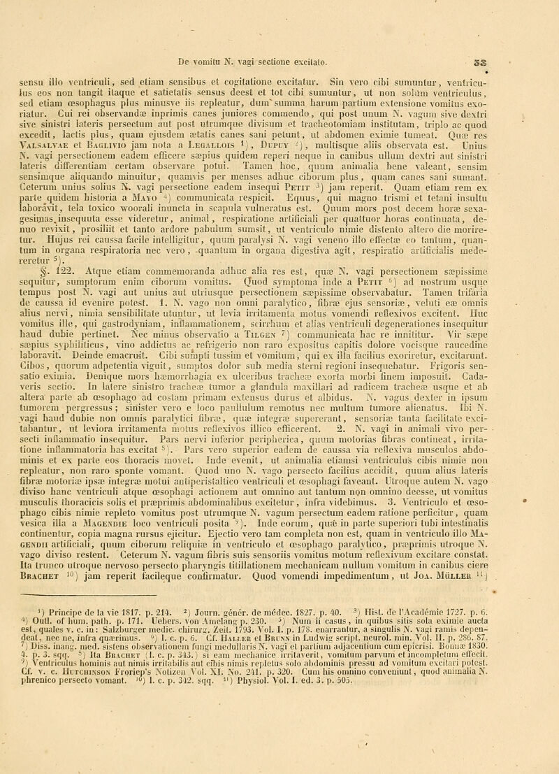 • sensu illo ventriculi, sed etiam sensibus et cogitatione excitatur. Sin A'ero cibi sumuntur, ventricu- ius eos non tangit itaque et satietalis sensus deest et tot cibi sumuntur, ut non soliim ventriculus, sed etiam oesophagus plus minusve iis repleatur, dum'summa barum partium extensione vomiius exo- rialur. Cui rei observandae inprimis canes juniores commendo, qui post unum N. vagum sive dextri sive sinistri lateris persectum aut post utruraque divisum et tracheotomiani institutam, triplo ac quod excedit, lactis plus, quam ejusdem fetatis canes sani petunt, ut abdomen eximie tumeat. Quae res Valsalv.ie et Baglivio jam nota a Legallois '), Dupoy -), multisque aliis observata est. Unius N. vagi persectionem eadem efficere sospius quidem reperi neque in caiiibus ullum dextri aut sinistri lateris differentiam certani observare potui. Tamen hoc, quum animalia bene valeant, sensim sensimque aliquando minuitur, quamvis per menses adhuc ciborum plus, quam canes sani sumant. Ceterum unius soUus N. vagi persectione eadem insequi Petit ^) jam reperit. Quam etiam rem ex paite quidem hisloria a Mayo -^) communicata respicit. Equus-, qui magno trismi et tetani insultu labora^it, tela toxico vs^ooraH inuncla in scapula vulneratus est. Quum mors post decem horae sexa- gesimas.insequuta esse videretur, animai, respiratione artificiali per quattuor lioras continuata, de- nuo revixit, prosiliit et tanto ardore pabulum sumsit, ut ventriculo nimie distento aitero die morire- tur. Hujus rei caussa facile intelligitur, quum paralysi N. vagi veneno illo effectte eo tantum, quan- tum in organa respiratoria nec vero, quantum in organa digestiva agit, respiratio arlificialis mede- reretur ^). §. 122. Atque etiam commemoranda adhuc alia res est, quaj N. vagi persectionem saspissime sequitur, sumptorum enim ciborum vomitus. (Tuod symptoma inde a Petit '') ad nostrum usque tempus post N. vagi aut unius aut utriusque persectionem saspissime observabatur. Tamen trifaria de caussa id evenire potest. 1. N. vago non omni paralj^tico, fibroe ejus sensoriae, veluti eae omnis alius ner\i, nimia sensibilitate utuntur, ut levia irritamenta motus vomendi reflexivos excitent. Huc vomitus ille, qui gastrodyniam, inflammationem, scirrhum et alias ventriculi degenerationes insequitur haud dubie pertinet. Nec minus observalio a Tilgen ) communicata hac re innititur. Vir sajpe saepius syphiliticus, vino addictus ac refiigerio non raro expositus capitis dolore vocisque raucedine laboravit. Deinde emacruit. Cibi suiapti tussim et vomitum, quj es illa facilius exorirctur, excitarunt. Cibos, quorum adpetenlia viguit, sumptos dolor sub media sterni regioni insequebatur. Frigoris sen- satio eximia. Denique mors bajmorrhagia ex ulceribus tracheffi exorta morbi finem iinposuit. Cada- veris seclio. In lalere sinistro traclieffi tumor a glandula maxillari ad radicem tracheie usque et ab altera parte ab oesophago ad costam primam extensus durus et albidus. N. vagus dexter in ipsum tumorem pergressus ; sinister vero e loco pauUuIum remotus nec multum tumore alienatus. Ibi N. vagi haud dubie non omnis paralytici fibra3, quae integras supererant, sensoriaj tanta facilitate exci- tabantur, ut leviora irritamenta molus reflexivos illico efficerent. 2. N. vagi in animali vivo per- secti inflammatio insequitur. Pars nervi iuferior periplierica, quum motorias fibras contineat, irrita- tione inflammatoria has excitat ^). Pars vero superior eadem de caussa via reflexiva musculos abdo- minis et ex parte eos thoracis movet. Inde evenit, ut animalia etiamsi ventriculus cibis nimie non repleatur, non raro sponte vomant. Quod uno N. vago persecto facilius accidit, quum alius lateris fibrae motoriai ipsas integrae motui antiperistaltico ventriculi et cesopbagi faveant. Utroque autem N. vago diviso hanc ventriculi atque oesophagi actionem aut omnino aut tantum non omnino deesse, ut vomitus musculis thoracicis solis et praeprimis abdominalibus excitetur , infra videbimus. 3. Ventriculo et oeso- phago cibis nimie repleto vomitus post utrumque N. vagum persectum eadem ratione perficitur, quam vesica illa a Magendie loco ventriculi posita '). Inde eorum, quae in parte superiori tubi intestinalis continentur, copia magna rursus ejicitur. Ejectio vero tam completa non est, quam in ventriculo ilio Ma- GENDii artificiali, quum ciborum reliquiae in ventriculo et oesophago paralytico, prsBprimis utroque N. vago diviso restent. Ceterum N. vagum fibris suis sensoriis vomitus motum reflexivum excitare constat. Ita trunco utroque nervoso persecto pbaryngis tiiiilationem mechanicam nullum vomitum in canibus ciere Bkachet 10) jani reperit facileque confirmatur. Quod vomendi impedimentum, ut Joa. Muller '*) ') Principe de la vic 1817. p. 214. ^) Journ. gener. de ni(5dec. 1827. p. 40. ^) Hist. de l'Academie 1727. p. 6. 'i) Outl. of hum. palh. p. 171. Uebers. von Amelang p. 230. ^) Num ii casus , in quibus silis sola eximie aucla est, quales v. c. in: Salzburger medic. chirurir. Zeit. 1793. Vol. I. p. 178. enarrantur, a singulis N. vagi ramis depcn- deat, nec ue, iufra qua;rimus. '') I. c. p. 6. Cf. Halj.er et Brlnn in Ludwig scripl. neurol. niin. Vol. II. p. 286. 87. ''l Diss. inang. mecl. sistens observalioncni fungi medullaris N. vagi el parliuiu adjacoiitiuin cuiu epicrisi. Bouua; 1830. 4. p. 3. sqq. ■'') I(a Brachet (1. c. p. 343.) si eam raechanice irritaveril, voniitum parvum et inconipletum elfccit. ■^) Venlriculus horainis aut niniis irrilabilis aul ciljis nimis replelus solo abdorainis pressu ad vomiluni excilari polesl. Cf. V. c. Ultcuixson Froriep's Nolizoa \'ol. XI. No. 241. p. 320. Cum his omnino conveniuul, quod auiiualia N. phrenico persecto vomant. ') I. c. p. 342. sqq. ^') Physiol. Vol. L ed. 3. p. 505.