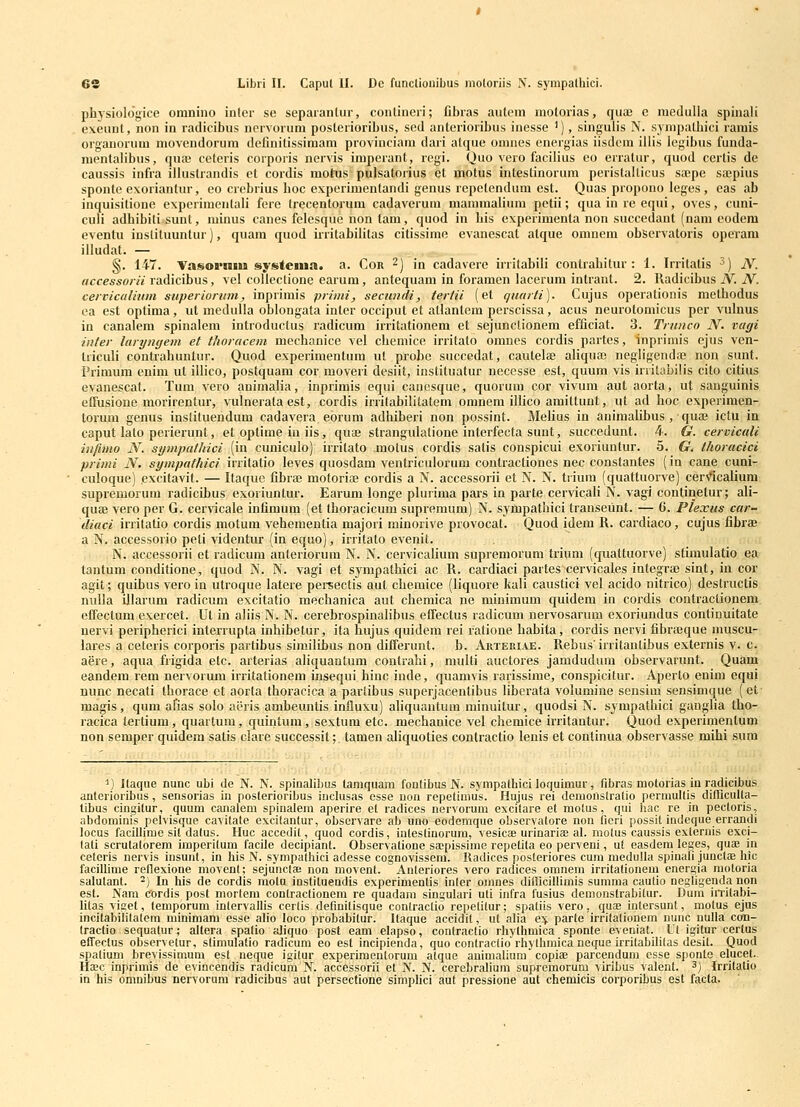 phjsiologice omnino inler se separantur, conlineri; fibras autem molorias, qux c medulla spinali exeunt, non in radicibus norvorum posterioribus, sed anterioribus inesse '), singulis N. sympatbici ramis organorum movendorum definitissimam provinciam dari atque onmes energias iisdcm illis legibus funda- mentalibus, quaj cetcris corporis nervis imperant, regi. Quo vero facilius eo erratur, quod certis de caussis infra illuslrandis et cordis motns pulsatorius et motus intestinorum peristalticus sajpe sajpius sponte exoriantur, eo crcbrius boc experimentandi genus repetendum est. Quas propono leges , eas ab inquisitione experimenlali fere Irecentorum cadaverum mammalium petii; qua in re equi, ovcs, cuni- culi adhibiti sunt, minus canes felesque non tam, quod in bis cxperimenta non succedant (nam codem eventu iusliluuntur), quam quod irritabilitas citissime cvanescat atque omnem observatoris opevam illudat. — §. 147. Vasoi*niu system». a. Cor ^) in cadaverc irritabili contrabitur : 1. Irritatis ^) jV. accessorii raidicihus, vel colleclione earum, antequam in foramen lacerum intrant. 2. Radicibus iV. iV. ceivicalitnn superiorwn, inprimis primi, secundi, teriii (et quarti). Cujus operationis methodus ea est optima, ut medulla oblongata inter occiput et allantcm perscissa, acus neurotomicus per vulnus in canalem spinalem introductus radicum irritationem et sejunclionem cfficiat. 3. Trunco N. vagi inter laryngem et thoracem mechanice vel cbemice irritato omnes cordis partes, inprimis ejus ven- triculi contrahunlur. Quod experimentum ut piobe succedat, cautelas aliquaj negligeiida; non sunt. Primum enim ut illico, postquam cor moveri desiit, instituatur necesse est, quum vis initabilis cito citius cvanescat. Tum vero auimalia, inprimis equi canesque, quorum cor vivum aut aorta, ut sanguinis effusione morirentur, vulnerata est, cordis irrilabilitatem omnem illico amittunt, ut ad hoc expcrimen- torum genus inslituendum cadavera eorum adhiberi non possint. Melius in auimalibus , quaj ictu in caput lato perierunt, et optime iu iis, quai strangulatione interfecta suut, succedunt. 4. G. cervicali infimo N. sympathici (in cuniculo) irritato motus cordis satis conspicui cxoriuntur. 5. G. thoracici primi N. sympathici irritatio lcves quosdam ventriculorum contractiones nec constantes (in cane cuni- culoque) pxcitavit. — Itaque fibraj motoriae cordis a N. accessorii et N. N. trium (quattuorve) cerN^icaiium suprcmorum radicibus exoriuntur. Earum longe plurima pars in parte cervicali N. vagi continetur; ali- quae vero per G. ccrncale infimum (et tboracicum supremum) N. sympathici transcunt. — 6. Plexus car- diaci irritatio cordis motum vchcmcntia majori minorive provocat. Quod idem R. cardiaco , cujus fibrffi a N. accessorio peti videntur (in cquo), irritato evenit. k ii N. accessorii et ladicum anteriorum N. N. cervicalium supremorum trium (quattuorve) sfimulatio ea lantum conditione, quod N. N. vagi et sympatbici ac R. cardiaci parles cervicales integra) sint, in cor agit; quibus vero in utroque laterc pereectis aut chemice (liquore kali caustici vel acido nitrico) destructis nulla illarum radicum excitatio mechanica aut chemica ne minimum quidem in coidis contractionem effectum excrcet. Ut in aliis N. N. cerebrospinalibus effectus radicum nervosarum exoriundus continuitate nervi peripherici interrupta inbibetur, ita liujus quidem rei rationc babita, cordis nervi fibrtBque muscu- lares a ceteris corporis partibus similibus non differunt. b. Arteriae. Rebus'irritantibus externis v. c. aere, aqua frigida etc. arterias aliquantum contrahi, niulti auctores jamdudum observarunt. Quam eandcm rcm ncrvorum irritationem insequi hinc indc, quamvis rarissime, conspicitur. Aperto enim cqui mmc necati thoracc ct aorta thoracica a partibus superjacentibus liberata volumine sensim sensimque (et- magis, qum afias solo aeris ambeuntis influxu) aUquantum minuitur, quodsi N. sympatbici gauglia tho- racica tcrtium, quartum, quintum, sextum etc. mechanice vcl chcmice irritantur. Quod expcrimentum non semper quidem satis clare successit; tamen aliquoties contractio lenis et conlinua observasse mihi sura ^) jtaque nunc ubi de N. N. spiualibus tamquam fonlibus N. sympathici loquimur, fibras motorias iu radicibus auterioribus, sensorias in posterioribus inclusas esse uon repetimus. Hujus rei demonslralio permultis difficulta- libus cingilur, quum canalem spinalein aperire et radices nervorum excilare et molus, qui hac re in pectoris, abdominis pelvisque cavitate excilantur, observare ab uno eodemque observatore non fieri possil indeque errandi locus facillirae sit dalus. Huc accedil, quod cordis, inlestinorum, vesicae urinariae al. motus caussis exteruis exci- lati scrutatorem imperitum facile decipiant. Obscrvalione saepissime repetita eo perveni, ut easdem leges, quae in ceteris nervis insunl, in his N. sympathici adesse cognovissem. lladices posteriores cum medulla spinali junctaB hic facillime reflexione movenl; sejunclBe non movent. Anleriores vero radices omnem irritationem energia motoria salutant. ^) In his de cordis raoln instituendis experimentis inler onmes difficillimis summa caulio negligenda nqn est. Nam cordis post morlera contractionem re quadara singulari uli infra fusius demonstrabitur. Dura iiTilabi- litas viget, temporum inlervallis cerlis definitisque conlraclio repetilur; spatiis vero, quas intersunt, motus ejus incitabiblalera minimara esse alio loco probabitur. Itaque accidit, ut alia e^ parte irrilalionem nunc uulla con- Iractio sequatur; altera spalio aliquo post eam elapso, contractio rhylhmica sponte eveniat. Ul igitur certus effectus observetur, stimulatio radicura eo est incipienda, quo conlractio rhythmica neque irritabililas desit. Quod spatium brevissimum est neque igilur experimentorum alque animalium copiae parcendum esse sponte elucel.. Haec inprirais de evincendis radicurn N. accessorii et N. N. cerebraliura supreraorum viribus valent. ^) Irrilalio in his omnibus nervorura radicibus aut persectione simplici aul pressione aut chemicis corporibus est facta.