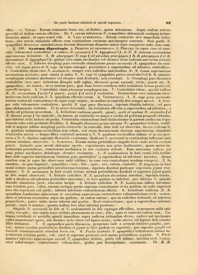 De parte lumbari inferiori et saprall superiori. 63 vJ^us. c. Venae. Earum contractio lenta est, atfortior, quam ai-teriarum. Atque eadem ratione procedit et iisdem caussis efficitur. Ita V. cavam inferiorem N. sympathico abdominaii contiguo irritato diametro minui, in equo semel ^adi. d. Vasa lymphatica. Earum contractio sive immediata irrita- tione, sive nervis stimulatis effecta cum contractione venarum maximopere convenit. Post partis N. sympathici thoracicffi stimulationem ductum thoracicum diametro minui clare conspicere mihi visus sum. §. 148. gysteiua digestioniiD. a. Pharynx et oesophagus. 1. Pharynx (in equo, cane et cuni- culo) vehementer contrahitur, si radices N. accessorii (^N. hypoglossi?J, et JV. N. duormn cerviculinm supremoriim iiTitantur. 2. R. pharyngeo 'N. vagi (vel plexibus pharyngeisj R. R. pharyngeis f et R. descendenti N. hypoglossi?J\ quibus vero ramis mechanice vel cbemice lajsis radicum nervorum initatio effectu caret. 3. luferior oesopbagi pars cervicalis stimulatione partis cervicalis N. sympathici (in cuni- culo) vel hujus nervi et N.vugi (in equo caneque) peristaltice a superioribus ad inferiora contrahitur. 4. Contrahitur etiam raro N, uccessorio, semper vero radicibus anterioribus N. N. trium stipremorum cervicalium irritatis; quae omnia si antea N. N. vagi et sympathici partes cervicales^vel R. R. minores oesophagum adeuntes mecbanice vel chemice sunt destructi, non eveniunt. 5. Oesophagi pars thoracica contrahitur (non raro) irritatione Ganglii colli infimi, thoracici primi secundi, tertii, quurti etc. N. sympathici, ita tamen , ut ea tantum pars, quee duas tresve vertebras infra irritationis locum posita est, conveUi iacipiat. 6. Contrahitur ramis plexuuni cesophugeorum. 7. Contrahitur etiam , quodsi radices N. N. cervicalium (^tertii?J quurti, quinti (et sexti) excitantur. Destructione vero ramorum inter- mediorum facta radicum N. N. spinalium efTectus cessat. b. Ventkiculus. 1. N. vagi pars cerviculis irritata ventriculi contractiones fti equis saepe saepius, in canibus et cuniculis fere semper movet. 2. Sem- per satis veheraenter contrahitur, quodsi N. vagi pars thoracica, inprimis dimidia inferior, vel pars ejus abdominalis irritatur. Ut in nervo descendis, ita irritationis effectus a superioribus ad inferiora, a cardia ad pylorum procedunt. 3. Irritatione rudicum quarti, quinti, sexti et septimi N. cervicalis (^et N. thoraci primij (in cuniculo), ita tamen, ut contractio eo magis a cardia ad pylorum progredi videatur, quo inferius radix irritata sit posita. Ventriculus contractione forti distinctissime in partem cardiacam et py- loricam sulco satis profundo dividitur. 4. Ganglio thoracico primo utroque N. sympathici irritato, ventri- culi et majoris infimaj oesophagi parlis contractio (in cuniculis) hinc inde est ohservata. In ove radicum N. N. quattuor infimorum cervicalium non sohim, sed etiam thoracicorum duorum supreraornm stimulatio ventriculos movet. — Itaque fibra; ventriculi motoriai a N. N. quattuor cervicalibus infimis et in ove prse- terea a N. N. duohus supremis thoracicis exoriuntur. Radicum N. accessorii in ventriculum influxum satis certum nondum observavi. c. Intestina. Eorum motus peristalticus singulis locis variis nervis excitari potest. Animalis nunc necati abdomine aperto, experiraenfa non prius instituuntur, quam motus in- testinorum peristalticus, concussione niechanica et fere excitalus steterit. Tum nervorum radices aut rami primo mechanice deindeque chcmice excitantur. 1. N. oculomoiorio in basi cranii felis irritato' hinc inde superior intestinorum tenuium pars peristaltice' (a superioribus ad inferiora) movetur. Quam eandem rem in equo bis observasse raihi videbar; in cane vero cuniculoque nondum conspexi. 2. In omnibus, in quae inquisivi, aniraalibus (cane, fele, equo, ove, cohaia, cimiculo) N, trigemino inhasi cranii irritato raotus peristaltici intestinorum tenuium, inprimis duodeni partisque superioris jejuni exo- riuntur. 3. N. accessorio in basi cranii irritato motum peristalticum duodeni et supremaj jejuni partis in fele semel observavi. 4. Irritatis radicibus N. N. spinulium dorsalium intestina, inprimis tenuia, inde a duodeno ad inferiora peristaltice moventur; ac loco quidem eo inferiori, quo inferius N. spinalis dorsahs stimulalus jacet, convulsio incipit. 5. Irritatis radicibus N. N. Imnhariuni infima intestino- rum tenuiura pars, colon, coecum rectique portio suprema contrahuntur et ita quidem, ut radix superiori loco sita superioris coli partis, inferior inferioris contractionem efficiat. 6. Irritatione radicum N. N, spinalium lumburium inferiorum et sacralium superiorum contractiones veheraentissimce recli, vesicaj, uteri et tubarum exoriuntur atque ita quidem , ut eadem ratione, qua in radicibus irritaudis ad inferiora progrediaris, partes initio inotaj inferius sint positae. Recti contracliones, quae a superiorihus inferiora petunt, tanta vi utuntur, quanta nullius fere alius inteslini portionis. Singulis N. accessorii in fele et N. oculoraotorii in fele equoque effectibus, nequaquam mihi satis certis, exceptis , alia omnia nunc recitata phffinomena in caue , fele, equo et cuniculo eadem sunt. Co- lumna vertebrali et medulla spinali imraediate supra radicem irritandam divisa, radices aut mechanice cultri neurolomici opera, aut chemice stylo vitreo vel ligneo acuto, acido nitrico vel liquore ItaH caustici illito irritantur. 7. N. sympathici parte thoracica, praeprirais inde a secundo terliove ganglio , irri- tala, motus exorilur peristalticus duodeni et jejuni ac loco quidem eo superiori, quo superior ganglii vet funiculi comraunicatorii sliraulati locus est. 8. Partis lumhalis N. sympathici irritationem infiraac in- teslinorum tenuium partis, coli, coeci ct supremaj portionis recti motus peristalticus sequitur. 9. Parte lumhari inferiori superiorique sucruli N. symputhici irritata, partis coli infimai, intestini rocti (vosicae,