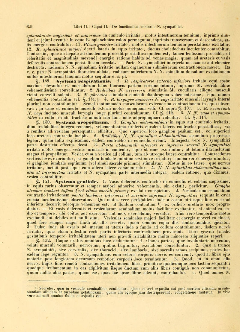 splunchnicis majoribus et minoribus in cuniculo initatis , motus inteslinorum tenuiuni, inprimis dut)- ilcni et jejuni evenit. In equo R. splanchnico colon pcmiagnum, inprimis transversum et descendcns, sa- tis energice contrahitur. 11. Plexu gastrico irritato, motus intestiuorum tenuium peristalticus excitatur. 12. R. splanchnico majori dcxtri lateris in equo irritato , ductus cboledochus luculenter contrahitur. (]ontractio, qua; ab hepatc ad duodenum procedit peristallica quidem est, tamen lentissime procedit, iit ccleritatis et magnitudinis movendi energia; ratione habita ad venas magis, quam ad ureleris et vasis deferentis contractionem peristalticam accedat. — Parte N. sympalbici intcrjecta mechanice aut chemice dcstructa, radicum N. N. spinalium irritatio nullam organorum submissarum contractionem movet. Ita v. c. parte N. sjmpatbici thoracica ablata, radicum anteriorum N. N. spinalium dorsalium excilationem nullus intestinorum tenuium motus sequitur e. s. pl. §. 149. Stysteuia rcspipationis. 1. R. respiratorio externo inferiori irritato equi coslaB maxirae elevantur et musculorum hanc thoracis parteni circumdantium, inprimis M. serrati fibra; vehemenlissime conveiluntur. 2. Radicibus N. accessorii slimulatis M. cucullaris ahique musculi vicini convelli solent. 3. N. phrenico stimulato cuniculi diaphragma vehementissime , equi minori vehementia coutrahitur (cf. §.141.). 4. R. laryngeo superiori N. vagiimlaXo v[ms,c.\i\i\AV-^\\^i?>\n[,evm phu'imi non contrahuntur. Semel tanlummodo musculorum externorum contractionem in equo obser- vavi; in cane ct cuniculo musculi externi motus numquam vidi. Cf. supra §. 107. 5. R. recurrenli N. vagi incitato muscuh laryngis longe plurimi conlrahuntur. Cf. §. 112. 6. N. N. vago el sympa- thico in coUo irritalo trachea; annuli sibi hinc inde adpropinquari videntur. Cf. §. 114. §. 150. Systcuia upopoeticinii. 1. Gungliis abdominalibusin equo aut cuniculo irritatis, dum irritabilitas integra remanct, vehementissima ureteris erjusdem lateris contractio perislaUica , via a renibus ad, vesicam persequuta, efficitur. Quo superiori loco ganglion positum est, co superiori loco ureteris contractio incipit. 2. Rudicibus N. N, spinalium ubdominalium secundum progressus legem, quam infra cxplicamus, eadem contractio in cuniculis evenit. Interjecta vero N. sympathici parte destructa effectus dcest. 3. Purte ubdominali inferiori et inprimis sacruli N. sympathici irritata motus cncrgici vesica; urinarice in cuniculo, equo et cane exoriunlur, ut lotium illa inclusum magna vi propellatur. Vesica cum a verticc ad coUum, tum ab utroque latere contrabitur. Contractiones vcrticis leves exoriuntur, si ganglion lumbale quintum sextumve irritatur; summa vero energia utuntur, si ganglion lumbale scptimum (vcl simul sacrale primum) stimulatur. Molus in eo latere, quo nervus irritatur, incipit posteaque cum altero latere communicatur. 4. N. N. spinalibus abdominulibus me- diis et inferioribus irritatis cl N. sympathici parte intermedia integra, eadem ratione, qua diximus, vesica contrahitur. §. 151. Systcuia geuitalc. 1. Vasis dcferentis contractio in cunicuHs et cobaiis sajpissimc, inequis rarius observatur et scmper majori minorive vehemcntia, sin existit, pcrficitur. Ganglio utroque lumburi infimo Qvel etiam sucrali primo^ excitato conspicitur. 2. Vesicularum seminalium contractio irritationem partis lumbaris inferioris et sucralis supremai N. sympathici sequuta in cavia cobaia luculentissime observatur. Qui motus vere pcristalticus inde a cornu utiiusque fine coeco ad inferiora decurrit adeoque vehemens est, ut fluidum contentum ') ex orificio urethra; mox progre- diatur. — Et vasis deferentis et vesicularum seminalium motus faciUime cxcitantur, si animal eo sta- dio et tempore, ubi coitus aut cxercetur aut mox exercebitur, versatur. Aliis vero temporibus motus excitandi aut debiies aut nulli sunt. Vcsiculas scminales majori facilitate et energia moveri eo elucet, quod fere semper major fluidi ab illis secreti, quam seminis copia illis contractionibus ejiciatur. 3. Tubae inde ab ovario ad uterum ct uterus inde a fundo ad collum contrahuntur, iisdem ner^is irritatis, quae etiam inteslini recti partis inferioris contractionem provocant. Uteri gravidi (medio gestationis tempore) irritabilitatem uteri non gravidi irritabilitate multo minorcm aliquoties reperi. §. 152. Itaque ex his omnibus ha;c deducuntur : 1. Omnes partes, quae involuntarie moventur, veluti musculi voluntaiii, ncrvorum, quibus laigiuntur, excitalione convclluntur. 2. Qua; a trunco N. sympatbici, sive cervicalis, siVe thoracici, sive lumbaris, sive sacralis ramos accipiunt, partes hac eadem lege reguntur. 3. N. sympathicus cum ccteris corporis nervis eoconvenit, quod a. fibra; ejus motoria; post longiorem dccursum remotiori corporis loco terniinentur. b. Quod, ut in omni alio nervo, hujus finis remoli contractiones irritationem fibrae primitivae qualicunque loco factam sequantur quodque irritamentum in eas adplicitum iisque ductum cum aliis fibris contiguis non communicetur, quum nullse aliae partes, quam eae, quas haj ipsa; fibrte adeunt, contrahantur. e. Quod omnes N. ') Secretio, quae in vesiculis seminalibus conlinetur, ejecta et a^ri exposila aut posf morlem cilissime in sub- stantiam albidam et turbidam gelatinosam, quam alii egoque jam descripserunt, coDgelatione mulalur. la vivo vero auimali omnino fluida el acqualis est.