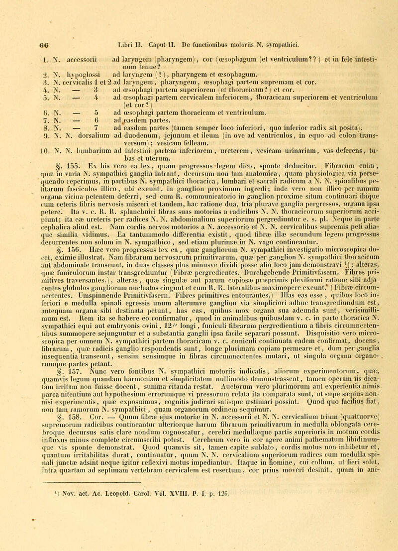 1. N. accessorii ad laryngem (phai-yngem), cor (ccsophagum (et ventriculum?? ) et in fele intesti- num tcuue? 2. N. hypoglossi ad laryngem (? ), pharyngem et oesophagum. 3. N. cervicalis 1 et 2 ad laryngem, pharyngem, oesophagi partem suprcmam et cor. 4. N. — 3 ad oesophagi partem superiorem (el thoracicam?) et cor. 5. N. — 4 ad oesophagi partem cervicalem inferiorem, thoracicam superiorem et ventriculum (etcor?) C. N. — 5 ad oesophagi partem thoracicam et ventriculum. 7. N. — 6 ad^easdem partes. 8. N. — 7 ad easdem partes (tamen semper loco inferiori, quo inferior radix sit posita). 9. N. N. dorsalium ad duodenum, jejunum et ileum (in ove ad ventriculos, in etjuo ad colon trans- versum); vesicam felleam. 10. N. N. hunbarium ad intestini partem inferiorem, ureterem, vesicam urinariam, vas deferens, tu- bas et uterum. §. 155. Ex his vero ea lex, quam progressus legem dico, sponte deducitur. Fibrarum enim , quaj in varia N. sympathici ganglia intrant, decursum non tam anatomica, quam physiologica via perse- quendo reperimus, inpartibus N. syrapafhici thoracica, huubari el sacrali radicuni a N. N. spiualibus pe- litarum fasciculos illico, ubi exeunt, in ganglion proximum ingredi; inde vero non illico per ramum organa vicina petentem deferri, sed cum R. comnnmicatorio in ganglion proxime situm continuari ibique cum ceteris libris nervosis misceri et tandem, hac ratione dua, tria plurave ganglia pergressos, organa ipsa petere'. Ita v. c. R. R. splanchnici fibras suas motorias a radicibus N. N. thoracicoruni superiorum acci- piunt; ita eaj ureteris per radices N. N. abdominalium superiorum pergrediuntur e. s. pl. Neque in parte cephalica aliud est. Nam cordis nervos motorios a N. accessorio et N. N. cervicalibus supremis peti alia- que similia vidimus. Ea tantummodo differentia existit, quod fibrae illaj secundum legem progressus decurrentes non solum in N. sympathico, sed etiam plurima; in N. vago contineantur. §. 156. Hffic vero progressus lex ea , qua; gangliorum N. sympathici investigatio microscopica do- cet, eximie ilhistrat. Nam fibrarum nervosarum primitivarum, qua3 per ganglion N. sympathici thoracicum aut abdominale transeunt, in duas classes plus minusve dividi posse alio loco jam demonstravi '.): alteras, qucB funiculorum instar transgrediuntur (FibraB pergredientes. Durchgehende Primitivfasern. Fibres pri- juitives traversantes.), alteras, quoe singulaj aut parum copiosaj prteprimis plexiformi ralione sibi adja- centes globulos gangliorum nucleatos cingunt et cum R. R. lateraHbus maximopere exeunt.* ( Fibrae circuni- nectentes. Umspinnende Primitivfasern. Fibres primitives entourantes.) Ilias eas esse , quibus loco in- feriori e meduUa spinali egressis unum alterumve ganglion via simpliciori adhuc transgrediundum est, antequam organa sibi deslinata petunt, has eas, quibus mox organa sua adeunda sunt, verisimiili- mum est. Rem ita se habere eo confirmatur, quod in animalibus quibusdam v. c. in parto thoracica N. sympathici equi aut embryonis ovini, 12''^ longi, funiculi fibrarura pei-gredientiura a fibris circuranecten- libus summopere sejunguntur et a substantia ganglii ipsa facile separari possunt. Disquisitio vero micro- scopica per omnem N. sympathici partem thoracicam v. c. cunicuh continuata eadem confirmat, docens, fibrarum, quoe radicis ganglio respondentis sunt, longe phn-imara copiam permeare et, dum per ganglia insequentia transeunt, sensim sensimque in fibras circiuunectentes mutari, ut singula organa organo-. ruraque partes petant. §. 157. Nunc vero fontibus N. sympathici motoriis indicatis, ah'orum experimentorum, qua;, quamvis legum quandam harmoniara et siraplicitatem nullimodo demonstrassent, tamen operam iis dica- tam irritam non fuisse docent, summa citanda restat. Auctorum vero plufiraorura aut experientia nirais parca nitentiuni aut hypothesium errorumque vi pressorum relata ita comparata sunt, ut sajpe saepius non- nisi experiraentis, quae exposuimus, cognitis judicari saiisque ajsfimari possint. Quod quo facilius fiat, non tam ramorum N. sympathici, quam organorum ordinem scquimur. <§. 158. Cor. — Quum fibrae ejus raotoriai in N. accessorii et N. N. cervicahura trium (quattuorve) supremorum radicibus contineantur ulteriorque harum fibrarum primitivarum in meduUa oblongala cere- broque decursus satis clare nondum cognoscatur, cerebri medullaeque partis superioris in motum cordis influxus minus coraplete circumscribi potest. Cerebrum vero in cor agere animi pathematura libidinum- que vis sponte deraonstrat. Quod quamvis sit, taraen capite sublato, cordis raotus non inhibetur et, quantum irritabilitas durat, continuatur, quum N. N. cervicalium superiorum radices cura meduUa spi- nali junctfe adsint neque igitur reflexivi motus impediantur. Itaque in fiomine, cui collura, ut fieri solet, intra quartam ad seplimam vertebrara cervicalem est resectum , cor prius raoveri desinit, quam in ani- 1) Nov. act. Ac. Leopold. Carol. Vol. XVIII. P. !. p. 126.