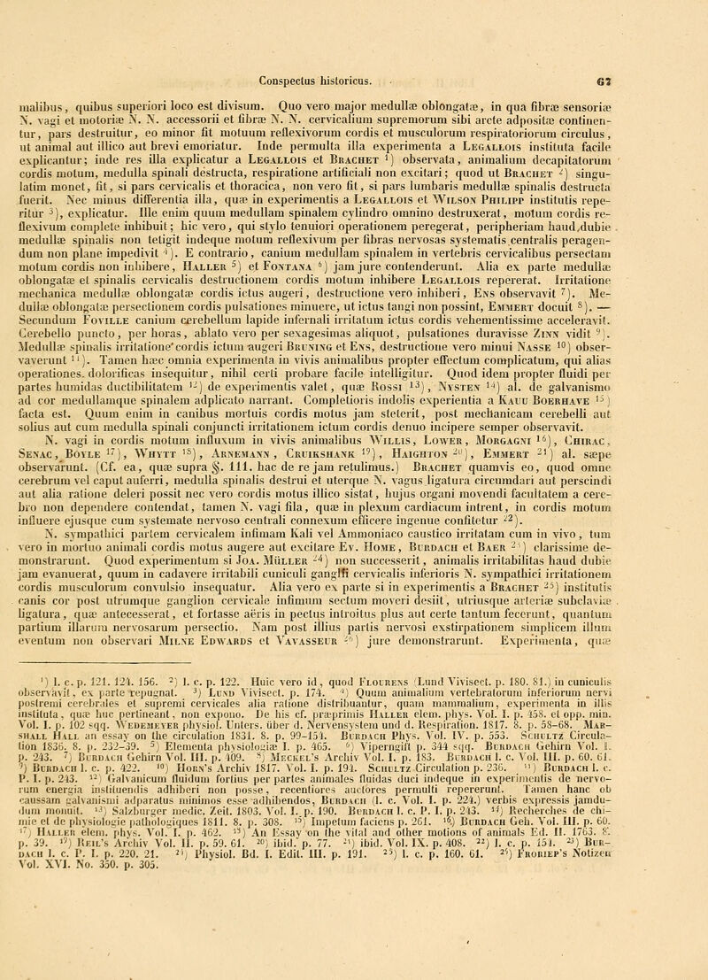 uialibus, quibus superiori loco est divisum. Quo vero major medullse oblongata;, in qua fibrae sensoriaj N. vagi et molori;e N. N. accessorii et fibrae N. N. cervicalium supremorum sibi arcte adposita? continen- tur, pars destruitur, eo minor fit motuum reflexivorum cordis et musculorum respiratoriorum circulus, ut animal aut illico aut brevi emoriatur. Inde permulta illa experimenta a Legallois inslituta facile explicantur; inde res illa explicatur a Legallois et Brachet ^) observata, animaHum decapitatorum cordis molum, nieduUa spinali destructa, respiratione artificiali non excitari; qiiod ut Brachet ^) singu- latim monet, fit, si pars cervicalis et Iboracica, non vero fit, si pars lurabaris medullae spinalis destructa fiierit. Nec minus differentia illa, qua* in experimentis a Legallois et Wilson Philipp institutis repe- ritur 3), expHcatur. llle enim quum medullam spinalem cylindro omnino destruxerat, motum cordis re- flexivum complete inbibuit; hic vero, qui stylo tenuiori operationem peregerat, peripheriam haud^dubie . medullae spinalis non tetigit indeque motum reflexivum per fibi'as nervosas systematis.centralis peragen- dum non plane impedi\it ''). E contrario, canium medullam spinalem in vertebris cervicalibus persectani motum cordis non inhibere, ILvller ^) et FoNTAiVA ') jam jure contenderunt. Alia ex parte medulla; oblongatae et spinalis cervicalis destructionem cordis motum inhibere Legallois repererat. Irritatione mechanica medulla3 oblongatae cordis ictus augeri, destructione vero inbiberi, Ens observavit ^). Me- dullaj oblongatffi persectionem cordis pulsationes minuerc, ut ictus tangi non possint, Ehmert docuit S). — Secundum Foville canium cerebellum lapide infernali irritatum ictus cordis vebementissime acceleravit. Cerebello puncto, perhoras, ablato vero per sexagesimas aliquot, pulsationes duravisse Zinn vidit'). Medullae spinalis irritalione'cordis ictum augeri Buumng et Ens, destructione vero minui Nasse 'O) obser- vaverunt i'). Tamen haec omnia experimenta in vivis animalibus propter effectum complicatum, qui alias operationes. dolorificas insequitur, nihil cerli probare facile intelligitur. Quod idem propter fluidi per partes humidas ductibilitatem '-) de experimentis valet, quae Rossi i^), Nysten '-i) al. de galvanismo ad cor medullamque spinalem adplicato narrant. CiOmpletioris indolis experientia a Kauu Boerhave ^^) facta est. Quum enim in canibus mortuis cordis motus jam steterit, post mechanicam cerebelli aut solius aut cum medulla spinali conjuncti irritationem ictum cordis denuo incipere semper observavit. N. vagi in cordis motum influxum in vivis animalibus Willis, Lower, Morgagni i^), Chirac . Senac, Boyle ''), Whytt ^^), x\rnemann , Cruikshank ^9), Haighton ^^'), Emmert 21) al. saepe observarunt. (Cf. ea, qufe supra §. 111. bac de re jam retulimus.) Brachet quamvis eo, quod omne cerebrum vel caput auferri, medulla spinalis destrui et uterque N. vagus ligatura circumdari aut perscindi aut alia ratione deleri possit nec vero cordis motus illico sistat, hujus or^gani movendi facultatem a cere- bio non dependere contendat, tamen N. vagi fila, quae in plexum cardiacum intrent, in cordis raotum influere ejusque cum sjstemate nervoso centrali connexum efficere ingenue confitetur ■^2). N. S3'mpathici partem cervicalem infimam Kali vel Ammoniaco caustico irritatam cum in vivo, tum vero in mortuo animali coi'dis motus augere aut excitare Ev. Home, Burdacii et Baer ^i) clarissime de- monstrarunt. Quod experimentum si Joa. MUller '*) non successerit, aniraalis irritabilitas haud dubie jam evanuerat, quum in cadavere irritabili cuniculi ganglti cervicalis inferioris N. sympathici irritationem cordis musculorum convulsio insequatur. Alia vero ex parte si in experimentis a Braghet ^^) institutis canis cor post utrumque ganglion cervicale infimum sectum moveri desiit, utriusque arleriaj subcIavisB ligatura, quae antecesserat, et fortasse aeris in pectus introitus plus aut certe tantum fecerunt, quantum partium illarura nervosarum persectio. Nam post illius partis nervosi exstirpationem simplicem illuni eventum non obscrvari Milne Edwards et Vavasseur V>) jure demonstrarunt. Experimenta, qure ') I. c. p. 121. 121. 156. 2} 1. c. p. 122. Huic vero id, quod Flolrens (Lund A^ivisect. p. 180. Sl.) in cuoiculis obser\avi(, ex parle repugnat. ^) Lu.vd ^ivisect. p. 174. ^) Quum animalium vertebratorum inferiorum nervi poslrerai cerobr.iles et supremi cervicales alia ralione dislribuantur, quam maniraalium, experimeiUa in illis inslitula, quae huc perlineant, non expono. De his cf. pra;priniis Halleh elem. phys. Vol. I. p. 4.i8. et opp. min. Vol. I. p. 102 sqq. Wedejieyer physiol. Unlers. iiber d. Nervensystem und d. Kespiralion. 1817. 8. p. 58-68. Mar- sH.iLL Hall aii essay on the circulation 1831. 8. p. 99-154. Bledach Phys. Vol. IV. p. 553. Schultz Circula- tion 1836. 8. p. 232-39. ^) Elementa phvsiologiae J. p. 465. <•) Viperngift p. 344 sqq. Bcrdach Gehirn Vol. 6. p. 243. '') BuRDAtn Gehirn Vol. IH. p. 409. ■'') Mrckel's Archiv Vol. I. p. 183. Buudach 1. c. Vol. 111. p. 60. 61. ') BuBDACH I. c. p. 422. '») Hou.N's Archiv 1817. Vol. I. p. 194. Scuultz Circulation p. 236. ) Burdach I. f. P. I. p. 243. ^^) Galvanicum fluidum fortius per partes animales fluidas duci indeque in experimentis de nervo- rum cnergia instituendis adhiberi non posse, recentiores aactores perraulti repererunt. Tamen hanc ob caussam palvajiismi adparatus niinimos esse adhibendos, Bcrdach (I. c. Vol. I. p. 224.) verbis exprcssis jamdu- duiii moiiuit. '■') Salzburger raedic. Zeit. 1803. Vol. I.p. 190. Bi)iiDAcn 1. c. P. I. p. 213. '*) Recherches de chi- iiiie cl de physiologie pathologiques 1811. 8. p. 308. ) Irapclum facicns p. 261. i^.) Burdach Geh. Vol. 111. p. 60. '•'y Hallei! eleni. phys. Vol. I. p. 462. i'*) An Essay on (he vilal and other motions of animals Ed. H. 1763. 8'. p. 39. '') Heil's Arcbiv Vol. H. p. 59. 61. ^») ibid. p. 77. ■') ibid. Vol. IX. p. 408. ^^) 1. c. p. 151. «) Bub- DACii 1. c. P. I. p. 220. 21. 211 Physiol. Bd. I. Edit. IH. p. 191. ^sj i ^. p. 160. Cl. ^'') Fror!ep's Notizcn