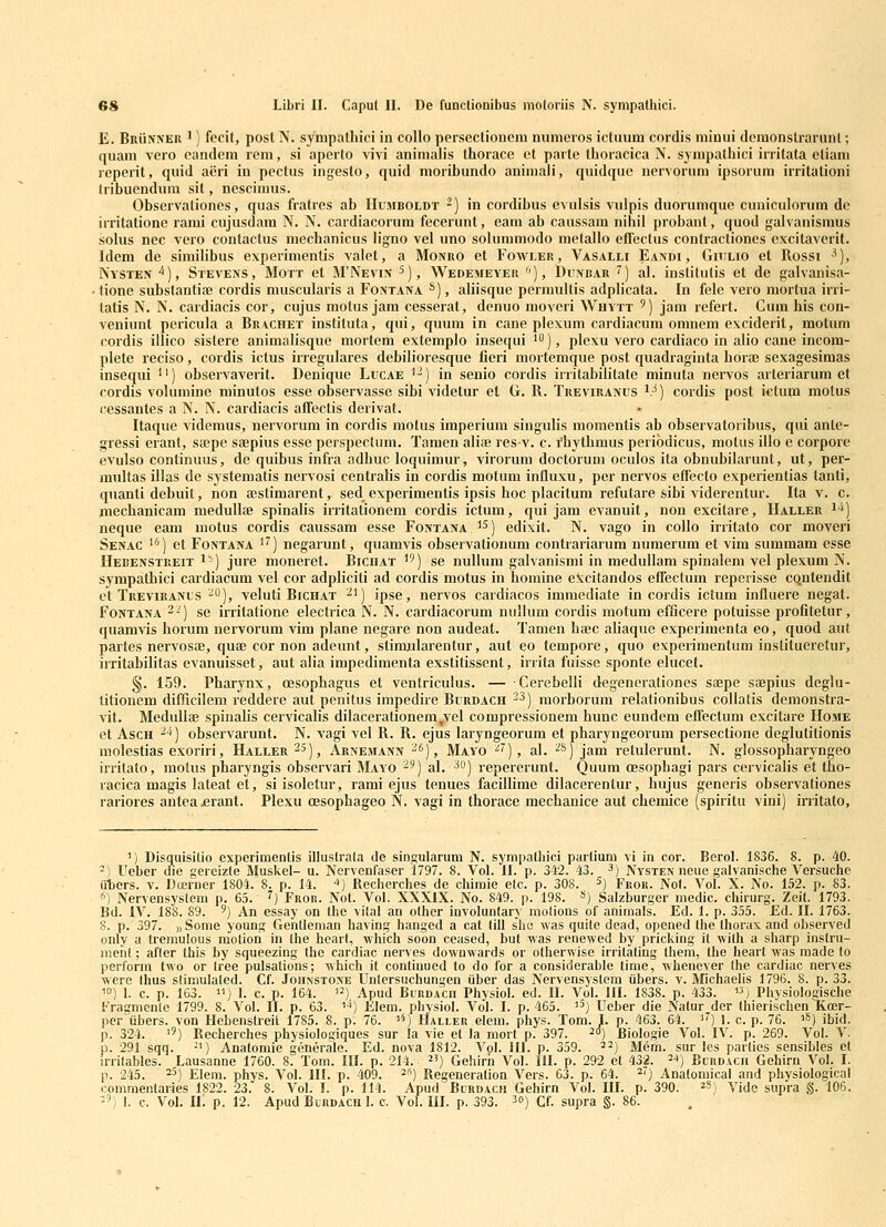 E. Brunner 1) fecit, post N. sympalhici in collo persectioncni numeros ictuum cordis miuui dcmonstrarunl; quam vero oandcm reni, si aperlo vivi animalis thorace et parte thoracica N. sympathici irritata etiam reperit, quid aiiri in pectus ingesto, quid moribundo animali, quidquc nervorum ipsorum irritationi tribuendum sit, nescimus. Observationes, quas fratres ab Uumboldt ^) in cordibus evulsis vulpis duorumque cuniculorum de irritatione rami cujusdam N. N. cardiacorum fecerunt, eam ab caussam nihil probant, quod galvanismus sohis nec vero contactus mechanicus ligno vel uno sohimmodo metallo efffectus conlractiones cxcilaverit. Idem de simiHbus experimenlis valet, a Monuo et Foavler, Vasalh Eandi , Giiilio et Rossi '), Nysten ^), Stevens, Mott et M'Nevin ^), AVedemeyer ), Dvnbar '^) al. institutis et de galvanisa- -tione substantia; cordis muscularis a Fontana *), aliisque permullis adplicata. In fele vero mortua irri- latis N. N. cardiacis cor, cujus motus jam cesserat, denuo moveri Whytt ') jam refert. Cum his con- veniunt pericula a Brvchet insliluta, qui, quum in cane plexum cardiacum omnem exciderit, motum cordis illico sistere animalisque mortem extemplo insequi *), plcxu vero cardiaco in alio cane incom- plete reciso, cordis ictus irregulares debilioresque fieri inortemque post quadraginta horae sexagesimas insequi ^') observaverit. Denique Lucae '') in senio cordis irritabilitate minuta nervos arteriarum et cordis volumine minutos esse observasse sibi videtur et G. R. Treviranus ^.^) cordis post ictum motus cessantes a N. N. cardiacis afifectis derivat. Itaque videmus, nervorum in cordis motus imperium singulis momentis ah ohservatorihus, qui ante- gressi erant, sa;pe ssepius esse perspectum. Tamen alife resv. c. rhythmus peribdicus, motus illo e corpore evulso continuus, de quibus infra adhuc loquimur, virorum doctorum oculos ita obnubilarunt, ut, per- miiltas illas de systematis nervosi centralis in cordis motum influxu, pcr nervos effecto experientias lanti, quanti dcbuit, non ffistimarent, sed experimentis ipsis hoc placitum refutare sibi viderentur. Ita v. c. mechanicam medullae spinalis irritationem cordis ictum, qui jam evanuit, non excitare, IIaller i-*) neque eam motus cordis caussam esse Fontana . '^) edixit. N. vago in collo irritato cor moveri Senac >) et Fontana '') negarunt, quamvis observationum contrariarum numerum et vim summam esse Hebenstreit i'') jure moneret. Bicuat ^') se nullum galvanismi in medullam spinalem vel plexum N. sympathici cardiacum vel cor adpliciti ad cordis motus in homine e^ccitandos efrectum reperisse cqntendit et Treviranus ''^), veluti Bichat ■^') ipse, nervos cardiacos immediate in cordis ictum influere negat. FONTANA 2^) se irritationc electrica N. N. cardiacorum nullum cordis motum efficere potuisse profitetur, quamvis horum nervorum A'im plane negare non audeat. Tamen hoec aliaque e.xperimenta eo, quod aut pai'tes nervosae, quae cor non adeunt, stimjilarentur, aut eo tempore, quo experimentum institueretur, irritabilitas evanuisset, aut alia impedimenta exstitissent, irrita fuisse sponte elucet. §. 159. Pharynx, cesophagus et ventriculus. — Cerebelli degenerationcs sajpe saepius deglu- litionem difficilem reddere aut penitus impedire Burdach ^3) morborum relationibus collatis demonstra- vit. MeduUae spinalis cervicalis dilacerationem^vcl compressionem hunc eundem efrectum excitare IIome et AscH '^■^) ohservarunt. N. vagi vel B. B. ejus laryngeorum et pharyngeorum persectione deglutitionis molestias exoriri, Haller^S), Arnemann-^), Mayo •^^), al. ^s) jam retulerunt. N. glossopharyngeo irritato, inotus pharyngis observari Mayo ^^) al. ^o) repererunt. Quum oesophagi pars cervicalis et tho- racica magis lateat et, si isolelur, rami ejus tenues facillime dilacerentur, hujus generis observaliones rariores antea.erant. Plexu oesophageo N. vagi in thorace mechanice aut chemice (spiritu vini) irritato. ') Dlsquisilio experimentis illuslrala de singularum N. sympathici partium vi in cor. Berol. 1836. 8. p. 40. -) Ueher die gereizle Muskel- u. Nervenfaser 1797. 8. Vol. 11. p. 342. 43. ^) Nysten neue galvanische Versuche iiters. v. Doerner 1804. 8. p. 14. ■*) Recherches de chiraie etc. p. 308. ^) Fkor. NoI. Vol. X. No. 152. p. 83. «) Nervensystem p. 65. '^) Fror. Not. Vol. XXXIX. No. 849. p. 198. «) Salzburger medic. chirurg. Zeit. 1793. Bd. IV. 188. 89. ') An essay on the vilal an olher involuntary molions of animals. Ed. 1. p. 355. £d. 11. 1763. S. p. 397. » Sonie young Gentlenian having hanged a cat lill she was quite dead, opeiied the Ihorax and observed only a tremulous molion in the heart, which soon ceased, but was renewed by pricking it willi a sharp instru- nienl; afler this by squeezing Ihc cardiac nerves downwards or olherwise irritaling Ihem, the heart was made lo perform two or Iree pulsations; which it conlinued to do for a considerable time, whenever Ihe cardiac nerves vvere thus slimulated. Cf. Johnstone Unlersuchungen iiber das Nervensyslem iibers. v. Michaelis 1796. 8. p. 33. •1°) 1. c. p. 163. 11) I. c. p. 164. ) Apud Burdach Physiol. ed. 11. Vol. III. 1838. p. 433. «) Physiologische Fragmenle 1799. 8. Vol. II. p. 63. i*) Klem. physiol. Vol. I. p. 465. i^) Ueber die Natur der thierischen Koer- ner libers. von Hebenstreit 1785. 8. p. 76. 1»^) IlALLEr. elem. phys. Tom. I. p. 463. 64. i'') 1. c. p. 76. iS) ibid. p. 324. '') Recherches physiologiques sur la vie et la mort p. 397. ^°) Biologie Vol. IV. p. 269. Vol. \. p. 291 sqq. -i) Anatomie generale. Ed. nova 1812. Vol. 111. p. 359. ^^) M6m. sur les parlies sensibles ct irritables. Lausanne 1760. 8. Tom. III. p. 214. ^^) Gehirh Vol. III. p. 292 et 432. ^i) Burdach Gehirn Vol.. I. p. 245. 2^) Elem. phys. Vol. III. p. 409. ^'') Regeneralion Vers. 63. p, 64. 2) Anatomical and pliysiological comraentaries 1822. 23. 8. Vol. I. p. 114. Apud Burdach Gehirn Vol. III. p. 390. ^^) Vide supra §. 106. ■'>) I. c. Vol. IL p. 12. Apud Blkdach 1. c. Vol, lil. p. 393. 30) Cf. supra §. 86.